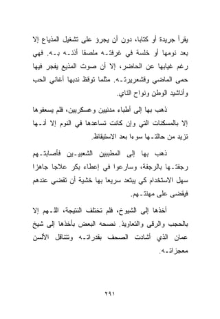 ‫ﻴﻘﺭﺃ ﺠﺭﻴﺩﺓ ﺃﻭ ﻜﺘﺎﺒﹰ، ﺩﻭﻥ ﺃﻥ ﻴﺠﺭﺅ ﻋﻠﻰ ﺘﺸﻐﻴل ﺍﻟﻤﺫﻴﺎﻉ ﺇﻻ‬
                                  ‫ﺎ‬
‫ﺒﻌﺩ ﻨﻭﻤﻬﺎ ﺃﻭ ﺨﻠﺴﺔ ﻓﻲ ﻏﺭﻓﺘـﻪ ﻤﻠﺼﻘﺎ ﺃﺫﻨـﻪ ﺒـﻪ. ﻓﻬﻲ‬
               ‫ﹰ‬
‫ﺭﻏﻡ ﻏﻴﺎﺒﻬﺎ ﻋﻥ ﺍﻟﺤﺎﻀﺭ، ﺇﻻ ﺃﻥ ﺼﻭﺕ ﺍﻟﻤﺫﻴﻊ ﻴﻔﺠﺭ ﻓﻴﻬﺎ‬
‫ﺤﻤﻰ ﺍﻟﻤﺎﻀﻲ ﻭﻗﺸﻌﺭﻴﺭﺘـﻪ. ﻤﺜﻠﻤﺎ ﺘﻭﻗﻅ ﻨﺩﺒﻬﺎ ﺃﻏﺎﻨﻲ ﺍﻟﺤﺏ‬
                              ‫ﻭﺃﻨﺎﺸﻴﺩ ﺍﻟﻭﻁﻥ ﻭﻨﻭﺍﺡ ﺍﻟﻨﺎﻱ.‬

‫ﺫﻫﺏ ﺒﻬﺎ ﺇﻟﻰ ﺃﻁﺒﺎﺀ ﻤﺩﻨﻴﻴﻥ ﻭﻋﺴﻜﺭﻴﻴﻥ، ﻓﻠﻡ ﻴﺴﻌﻔﻭﻫﺎ‬
‫ﺇﻻ ﺒﺎﻟﻤﺴﻜﻨﺎﺕ ﺍﻟﺘﻲ ﻭﺇﻥ ﻜﺎﻨﺕ ﺘﺴﺎﻋﺩﻫﺎ ﻓﻲ ﺍﻟﻨﻭﻡ ﺇﻻ ﺃﻨـﻬﺎ‬
                    ‫ﺘﺯﻴﺩ ﻤﻥ ﺤﺎﻟﺘـﻬﺎ ﺴﻭﺀﺍ ﺒﻌﺩ ﺍﻻﺴﺘﻴﻘﺎﻅ.‬
                                  ‫ﹰ‬

‫ﺫﻫﺏ ﺒﻬﺎ ﺇﻟﻰ ﺍﻟﻤﻁﺒﺒﻴﻥ ﺍﻟﺸﻌﺒﻴـﻴﻥ ﻓﺄﺼﺎﺒﺘـﻬﻡ‬
‫ﺭﺠﻔﺘـﻬﺎ ﺒﺎﻟﺭﺠﻔﺔ، ﻭﺴﺎﺭﻋﻭﺍ ﻓﻲ ﺇﻋﻁﺎﺀ ﺒﻜﺭ ﻋﻼﺠﺎ ﺠﺎﻫﺯﺍ‬
‫ﹰ‬     ‫ﹰ‬
‫ﺴﻬل ﺍﻻﺴﺘﺨﺩﺍﻡ ﻜﻲ ﻴﺒﺘﻌﺩ ﺴﺭﻴﻌﺎ ﺒﻬﺎ ﺨﺸﻴﺔ ﺃﻥ ﺘﻘﻀﻲ ﻋﻨﺩﻫﻡ‬
                       ‫ﹰ‬
                                   ‫ﻓﻴﻘﻀﻰ ﻋﻠﻰ ﻤﻬﻨﺘـﻬﻡ.‬

‫ﺃﺨﺫﻫﺎ ﺇﻟﻰ ﺍﻟﺸﻴﻭﺥ، ﻓﻠﻡ ﺘﺨﺘﻠﻑ ﺍﻟﻨﺘﻴﺠﺔ، ﺍﻟﻠـﻬﻡ ﺇﻻ‬
‫ﺒﺎﻟﺤﺠﺏ ﻭﺍﻟﺭﻗﻰ ﻭﺍﻟﺘﻌﺎﻭﻴﺫ. ﻨﺼﺤﻪ ﺍﻟﺒﻌﺽ ﺒﺄﺨﺫﻫﺎ ﺇﻟﻰ ﺸﻴﺦ‬
‫ﻋﻤﺎﻥ ﺍﻟﺫﻱ ﺃﺸﺎﺩﺕ ﺍﻟﺼﺤﻑ ﺒﻘﺩﺭﺍﺘـﻪ ﻭﺘﺘﻨﺎﻗل ﺍﻷﻟﺴﻥ‬
                                             ‫ﻤﻌﺠﺯﺍﺘـﻪ.‬




                        ‫١٩٢‬
 