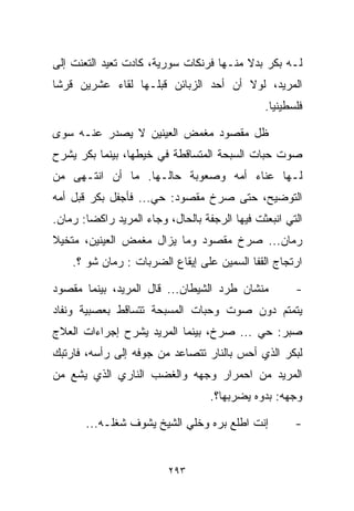 ‫ﻟـﻪ ﺒﻜﺭ ﺒﺩﻻ ﻤﻨـﻬﺎ ﻓﺭﻨﻜﺎﺕ ﺴﻭﺭﻴﺔ، ﻜﺎﺩﺕ ﺘﻌﻴﺩ ﺍﻟﺘﻌﻨﺕ ﺇﻟﻰ‬
                                         ‫ﹰ‬
‫ﺍﻟﻤﺭﻴﺩ، ﻟﻭﻻ ﺃﻥ ﺃﺤﺩ ﺍﻟﺯﺒﺎﺌﻥ ﻗﺒﻠـﻬﺎ ﻟﻘﺎﺀ ﻋﺸﺭﻴﻥ ﻗﺭﺸﺎ‬
‫ﹰ‬
                                                ‫ﻓﻠﺴﻁﻴﻨﻴﺎ.‬
                                                 ‫ﹰ‬

‫ﻅل ﻤﻘﺼﻭﺩ ﻤﻐﻤﺽ ﺍﻟﻌﻴﻨﻴﻥ ﻻ ﻴﺼﺩﺭ ﻋﻨـﻪ ﺴﻭﻯ‬
‫ﺼﻭﺕ ﺤﺒﺎﺕ ﺍﻟﺴﺒﺤﺔ ﺍﻟﻤﺘﺴﺎﻗﻁﺔ ﻓﻲ ﺨﻴﻁﻬﺎ، ﺒﻴﻨﻤﺎ ﺒﻜﺭ ﻴﺸﺭﺡ‬
‫ﻟـﻬﺎ ﻋﻨﺎﺀ ﺃﻤﻪ ﻭﺼﻌﻭﺒﺔ ﺤﺎﻟـﻬﺎ. ﻤﺎ ﺃﻥ ﺍﻨﺘـﻬﻰ ﻤﻥ‬
‫ﺍﻟﺘﻭﻀﻴﺢ، ﺤﺘﻰ ﺼﺭﺥ ﻤﻘﺼﻭﺩ: ﺤﻲ... ﻓﺄﺠﻔل ﺒﻜﺭ ﻗﺒل ﺃﻤﻪ‬
                     ‫‪‬‬
‫ﺍﻟﺘﻲ ﺍﻨﺒﻌﺜﺕ ﻓﻴﻬﺎ ﺍﻟﺭﺠﻔﺔ ﺒﺎﻟﺤﺎل، ﻭﺠﺎﺀ ﺍﻟﻤﺭﻴﺩ ﺭﺍﻜﻀﺎ: ﺭ ‪‬ﺎﻥ.‬
   ‫ﹰ ﻤ‬
‫ﺭ ‪‬ﺎﻥ... ﺼﺭﺥ ﻤﻘﺼﻭﺩ ﻭﻤﺎ ﻴﺯﺍل ﻤﻐﻤﺽ ﺍﻟﻌﻴﻨﻴﻥ، ﻤﺘﺨﻴﻼ‬
‫ﹰ‬                                           ‫ﻤ‬
    ‫ﺍﺭﺘﺠﺎﺝ ﺍﻟﻘﻔﺎ ﺍﻟﺴﻤﻴﻥ ﻋﻠﻰ ﺇﻴﻘﺎﻉ ﺍﻟﻀﺭﺒﺎﺕ : ﺭ ‪‬ﺎﻥ ﺸﻭ ؟.‬
            ‫ﻤ‬

‫ﻤﻨﺸﺎﻥ ﻁﺭﺩ ﺍﻟﺸﻴﻁﺎﻥ... ﻗﺎل ﺍﻟﻤﺭﻴﺩ، ﺒﻴﻨﻤﺎ ﻤﻘﺼﻭﺩ‬           ‫-‬
‫ﻴﺘﻤﺘﻡ ﺩﻭﻥ ﺼﻭﺕ ﻭﺤﺒﺎﺕ ﺍﻟﻤﺴﺒﺤﺔ ﺘﺘﺴﺎﻗﻁ ﺒﻌﺼﺒﻴﺔ ﻭﻨﻔﺎﺩ‬
‫ﺼﺒﺭ: ﺤﻲ ... ﺼﺭﺥ، ﺒﻴﻨﻤﺎ ﺍﻟﻤﺭﻴﺩ ﻴﺸﺭﺡ ﺇﺠﺭﺍﺀﺍﺕ ﺍﻟﻌﻼﺝ‬
                                         ‫‪‬‬
‫ﻟﺒﻜﺭ ﺍﻟﺫﻱ ﺃﺤﺱ ﺒﺎﻟﻨﺎﺭ ﺘﺘﺼﺎﻋﺩ ﻤﻥ ﺠﻭﻓﻪ ﺇﻟﻰ ﺭﺃﺴﻪ، ﻓﺎﺭﺘﺒﻙ‬
‫ﺍﻟﻤﺭﻴﺩ ﻤﻥ ﺍﺤﻤﺭﺍﺭ ﻭﺠﻬﻪ ﻭﺍﻟﻐﻀﺏ ﺍﻟﻨﺎﺭﻱ ﺍﻟﺫﻱ ﻴﺸﻊ ﻤﻥ‬
                                   ‫ﻭﺠﻬﻪ: ﺒ ‪‬ﻭﻩ ﻴﻀﺭﺒﻬﺎ؟.‬
                                              ‫ﺩ‬

       ‫ﺇﻨﺕ ﺍﻁﻠﻊ ‪‬ﺭﻩ ﻭﺨﻠﻲ ﺍﻟﺸﻴﺦ ﻴﺸﻭﻑ ﺸﻐﻠـﻪ...‬
                                  ‫ﺒ‬                    ‫-‬


                          ‫٣٩٢‬
 