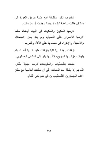 ‫ﺍﺴﺘﻐﺭﺏ ﺒﻜﺭ ﺍﺴﺘﻜﺎﻨﺔ ﺃﻤﻪ ﻁﻴﻠﺔ ﻁﺭﻴﻕ ﺍﻟﻌﻭﺩﺓ ﺇﻟﻰ‬
      ‫ﺩﻤﺸﻕ. ﻅﻠﺕ ﺴﺎﻫﻤﺔ ﺸﺎﺭﺩﺓ ﺩﻭﻨﻤﺎ ﺭﺠﻔﺎﺕ ﺃﻭ ﻫﻠﻭﺴﺎﺕ.‬

‫ﻻﺯﻤﻬﺎ ﺍﻟﺴﻜﻭﻥ ﻭﺍﻟﺴﻜﻭﺕ ﻓﻲ ﺍﻟﺒﻴﺕ ﺃﻴﻀﹰ، ﻤﺜﻠﻤﺎ‬
       ‫ﺎ‬
‫ﻻﺯﻤﻬﺎ ﺍﻹﺼﺭﺍﺭ ﻋﻠﻰ ﺍﻟﺼﻴﺎﻡ، ﻭﻟﻡ ﻴﻌﺩ ﻴﻔﻠﺢ ﺍﻻﺴﺘﺠﺩﺍﺀ‬
       ‫ﻭﺍﻻﺤﺘﻴﺎل ﻭﺍﻹﻏﺭﺍﺀ ﻓﻲ ﺤﻤﻠـﻬﺎ ﻋﻠﻰ ﺍﻷﻜل ﻭﺍﻟﺸﺭﺏ.‬

‫ﺘﻭﻗﻔﺕ ﺭﺠﻔﺎﺘـﻬﺎ ﻜﻠﻴﺎ ﻭﺘﻭﻗﻔﺕ ﻫﻠﻭﺴﺎﺘـﻬﺎ ﺃﻴﻀﹰ، ﻭﻟﻡ‬
     ‫ﺎ‬                     ‫ﹰ‬
‫ﻴﺘﻭﻗﻑ ﻫﺯﺍﻟـﻬﺎ ﺍﻟﺴﺭﻴﻊ، ﻓﻨﻘﻠـﻬﺎ ﺒﻜﺭ ﺇﻟﻰ ﺍﻟﻤﺸﻔﻰ ﺍﻟﻌﺴﻜﺭﻱ.‬

‫ﺤﻘﻨﺕ ﺒﺎﻟﻤﻐﺫﻴﺎﺕ ﻭﺍﻟﻤﻘﻭﻴﺎﺕ، ﺩﻭﻨﻤﺎ ﻨﺘﻴﺠﺔ ﺘﺫﻜﺭ،‬
‫ﺍﻟﻠـﻬﻡ ﺇﻻ ﺇﻁﺎﻟﺔ ﺃﻤﺩ ﺍﻟﻤﻌﺎﻨﺎﺓ، ﺇﻟﻰ ﺃﻥ ﺴﻜﻨﺕ ﺃﻨﻔﺎﺴﻬﺎ ﻤﻊ ﺴﻜﻥ‬
          ‫ﺁﻻﻑ ﺍﻟﻤﻬﺎﺠﺭﻴﻥ ﺍﻟﻔﻠﺴﻁﻴﻨﻴـﻴﻥ ﻓﻲ ﻀﻭﺍﺤﻲ ﺍﻟﺸﺎﻡ.‬




                         ‫٥٩٢‬
 