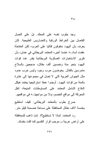 ‫٨٣‬



‫ﻭﺠﺩ ﺠﻠﻭﺏ ﻨﻔﺴﻪ ﻋﻠﻰ ﺍﻟﻤﺤﻙ. ﺒل ﻋﻠﻰ ﺍﻟﻨﺼل‬
‫ﺍﻟﻔﺎﺼل ﺒﻴﻥ ﺍﻟﺨﺭﺍﺌﻁ ﺍﻟﻭﺭﻗﻴﺔ ﻭﺍﻟﺘﻀﺎﺭﻴﺱ ﺍﻟﻁﺒﻴﻌﻴﺔ. ﻜﺎﻥ‬
‫ﻴﻌﺭﻑ ﺒﺄﻥ ﺍﻟﻴﻬﻭﺩ ﻤﺘﻔﻭﻗﻭﻥ ﻗﺘﺎﻟﻴﺎ ﻋﻠﻰ ﺍﻟﻌﺭﺏ، ﻟﻜﻥ ﺍﻟﻤﻔﺎﺠﺄﺓ‬
                        ‫ﹰ‬
‫ﻋﻘﺩﺕ ﻟﺴﺎﻨـﻪ ﻋﻨﺩﻤﺎ ﺃﺨﺒﺭﻩ ﺍﻟﻤﻌﺘﻤﺩ ﺍﻟﺒﺭﻴﻁﺎﻨﻲ ﻓﻲ ﻋﻤﺎﻥ، ﺒﺄﻥ‬
‫ﺘﻘﺭﻴﺭ ﺍﻻﺴﺘﺨﺒﺎﺭﺍﺕ ﺍﻟﻌﺴﻜﺭﻴﺔ ﺍﻟﺒﺭﻴﻁﺎﻨﻴﺔ ﻴﻘﺩﺭ ﻋﺩﺩ ﻗﻭﺍﺕ‬
‫ﺍﻟﻴﻬﻭﺩ ﺒﻨﺤﻭ ﻤﺌﺔ ﻭﺨﻤﺴﻴﻥ ﺃﻟﻑ ﻤﻘﺎﺘل، ﻤﺩﺠﺠﻴﻥ ﺒﺎﻟﺴﻼﺡ‬
‫ﻤﺘﻤﺭﺴﻴﻥ ﺒﺎﻟﻘﺘﺎل. ﻴﺨﻭﻀﻭﻥ ﺤﺭﺏ ﻭﺠﻭﺩ ﻭﻟﻴﺱ ﺤﺭﺏ ﺤﺩﻭﺩ‬
‫ﻤﺜل ﺍﻟﺠﻴﻭﺵ ﺍﻟﻌﺭﺒﻴﺔ ﺍﻟﺘﻲ ﻻ ﺘﺼل ﻓﻲ ﻤﺠﻤﻭﻋﻬﺎ ﺇﻟﻰ ﻋﺸﺭﺓ‬
‫ﺒﺎﻟﻤﺌﺔ ﻤﻥ ﻗﻭﺍﺕ ﺍﻟﻴﻬﻭﺩ. ﺃﻭﺠﺩﻭﺍ ﻋﻤﻘﺎ ﺍﺴﺘﺭﺍﺘﻴﺠﻴﺎ ﻴﻌﺘﻤﺩ ﻫﻴﻜل‬
           ‫ﹰ‬          ‫ﹰ‬
‫ﺍﻟﺩﻓﺎﻉ ﺍﻟﺸﺎﻤل ﺍﻟﻤﻌﺘﻤﺩ ﻋﻠﻰ ﺍﻟﻤﺴﺘﻭﻁﻨﺎﺕ ﺍﻟﻤﻨﻴﻌﺔ، ﻟﻨﻘل‬
‫ﺍﻟﻤﻌﺭﻜﺔ ﺇﻟﻰ ﻤﻭﺍﻗﻊ ﺍﻟﺨﺼﻡ، ﺒﺩﻻ ﻤﻥ ﻤﻭﺍﺠﻬﺘـﻪ ﻓﻲ ﻤﻭﺍﻗﻌﻬﻡ.‬
                        ‫ﹰ‬

‫ﺼﺭﺥ ﺠﻠﻭﺏ ﺒﺎﻟﻤﻌﺘﻤﺩ ﺍﻟﺒﺭﻴﻁﺎﻨﻲ: ﻜﻴﻑ ﺃﺴﺘﻁﻴﻊ‬
‫ﺒﺨﻤﺴﺔ ﺁﻻﻑ ﻤﻘﺎﺘل ﺍﻟﻤﺤﺎﻓﻅﺔ ﻋﻠﻰ ﻤﺴﺎﺤﺔ ﺨﻤﺴﻤﺌﺔ ﻜﻴﻠﻭ ﻤﺘﺭ.‬

‫ﺭﺩ ﺍﻟﻤﻌﺘﻤﺩ: ﻟﻤﺎﺫﺍ ﻻ ﺘﺴﺘﻁﻴﻊ؟!. ﺇﻨﺕ ﺫﺍﻫﺏ ﻟﻠﻤﺤﺎﻓﻅﺔ‬
  ‫ﻋﻠﻰ ﺃﺭﺍﺽ ﻋﺭﺒﻴﺔ ﺒـﻤﻭﺠﺏ ﻗﺭﺍﺭ ﺍﻟﺘﻘﺴﻴﻡ ﻜﻤﺎ ﻗﻠﺕ ﺒﻨﻔﺴﻙ.‬
                                           ‫ٍ‬

                         ‫٦٩٢‬
 