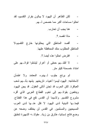 ‫ﻟﻜﻥ ﺍﻟﻅﺎﻫﺭ ﺃﻥ ﺍﻟﻴﻬﻭﺩ ﻻ ﻴﺒﺎﻟﻭﻥ ﺒﻘﺭﺍﺭ ﺍﻟﺘﻘﺴﻴﻡ، ﻟﻘﺩ‬     ‫-‬
                  ‫ﺍﺤﺘﻠﻭﺍ ﻤﺴﺎﺤﺎﺕ ﺃﻜﺒﺭ ﻤﻤﺎ ﺨﺼﺹ ﻟـﻬﻡ.‬

                            ‫ﻫﻨﺎ ﻴﺠﺏ ﺃﻥ ﺘﺤﺎﺭﺏ.‬        ‫-‬

                                   ‫ﻤﺎﺫﺍ ﺘﻘﺼﺩ.؟.‬      ‫-‬

‫ﺃﻗﺼﺩ ﺍﻟﻤﻨﺎﻁﻕ ﺍﻟﺘﻲ ﻴﺤﺘﻠﻭﻨﻬﺎ ﺨﺎﺭﺝ ﺍﻟﺘﻘﺴﻴﻡ،ﻻ‬            ‫-‬
                   ‫ﺍﻟﻤﻨﺎﻁﻕ ﺍﻟﻤﻁﻠﻭﺏ ﻤﻨﻙ ﺍﻟﻤﺤﺎﻓﻅﺔ ﻋﻠﻴﻬﺎ.‬

                       ‫ﺍﻓﺘﺭﺽ ﺍﺤﺘﻠﻭﺍ ﻫﺫﻩ ﺃﻴﻀﺎ.؟.‬
                          ‫ﹰ‬                          ‫-‬

‫ﻻ ﺃﻅﻨـﻬﻡ ﺤﻤﻘﻰ ﺃﻭ ﺃﻏﺭﺍﺭ ﻟﻴﺸﺘﺘﻭﺍ ﻗﻭﺍﺘـﻬﻡ ﻋﻠﻰ‬           ‫-‬
                                ‫ﺍﻤﺘﺩﺍﺩ ﺨﻤﺴﻤﺌﺔ ﻜﻴﻠﻭ ﻤﺘﺭ.‬

‫ﻟﻡ ﻴﺭﺘﺢ ﺠﻠﻭﺏ ﻟـﻬﺩﻭﺀ ﺍﻟﻤﻌﺘﻤﺩ ﻭﻻ ﺍﻁﻤﺄﻥ‬
‫ﻻﺴﺘﻨﺘﺎﺠﻪ. ﺍﻟﻴﻬﻭﺩ ﻟﻴﺴﻭﺍ ﺃﻏﺒﻴﺎﺀ. ﺘﺎﺭﻴﺨﻬﻡ ﻴﺸﻬﺩ ﺒﺄﻨـﻬﻡ ﺸﻌﺏ‬
‫ﺍﻟﻌﺒﺎﻗﺭﺓ. ﻟﻜﻥ ﺍﻟﺤﺭﺏ ﻗﺩ ﺘﺠﻨﻥ ﺃﺫﻜﻰ ﺍﻟﻌﻘﻭل. ﻗﺩ ﻴﺠﻥ ﺍﻟﻴﻬﻭﺩ‬
‫ﻭﻴﺩﻓﻌﻭﻥ ﺒﻘﻭﺍﺘـﻬﻡ ﺇﻟﻰ ﺘﺨﻭﻡ ﺍﻟﻘﻁﺎﻉ ﺍﻟﻌﺭﺒﻲ ﺍﻟﺫﻱ ﺃﻗﺭﻩ‬
‫ﻤﺸﺭﻭﻉ ﺍﻟﺘﻘﺴﻴﻡ. ﻭﻻﺴﻴﻤﺎ ﺃﻥ ﺍﻟﻘﺩﺱ ﺘﻘﻊ ﻓﻲ ﻫﺫﺍ ﺍﻟﻘﻁﺎﻉ.‬
‫ﻗﻴﻤﺘـﻬﺎ ﺍﻟﺩﻴﻨﻴﺔ ﻟﺩﻯ ﺍﻟﻴﻬﻭﺩ ﻻ ﺘﻘل ﻋﻨـﻬﺎ ﻟﺩﻯ ﺍﻟﻌﺭﺏ‬
‫ﺍﻟﻤﺴﻴﺤﻴﻴﻥ ﻭﺍﻟﻤﺴﻠﻤﻴﻥ. ﻓﻲ ﺍﻟﻘﺩﺱ ﻟﻥ ﻴﺨﺘﻠﻑ ﻭﻀﻌﻪ ﻋﻥ‬
‫ﻭﻀﻊ ﻓﺎﺘﺢ ﺇﺴﺒﺎﻨﻴﺎ، ﻁﺎﺭﻕ ﺒﻥ ﺯﻴﺎﺩ. ﻤﻘﻭﻟﺘـﻪ ﺍﻟﺸﻬﻴﺭﺓ ﺘﻨﻁﺒﻕ‬

                         ‫٧٩٢‬
 