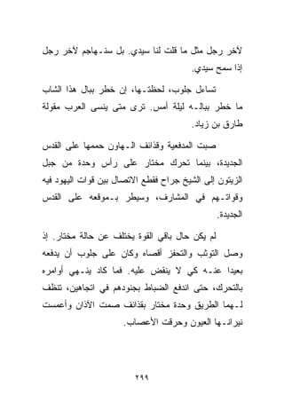 ‫ﻵﺨﺭ ﺭﺠل ﻤﺜل ﻤﺎ ﻗﻠﺕ ﻟﻨﺎ ﺴﻴﺩﻱ. ﺒل ﺴﻨـﻬﺎﺠﻡ ﻵﺨﺭ ﺭﺠل‬
                                        ‫ﺇﺫﺍ ﺴﻤﺢ ﺴﻴﺩﻱ.‬

‫ﺘﺴﺎﺀل ﺠﻠﻭﺏ، ﻟﺤﻅﺘـﻬﺎ، ﺇﻥ ﺨﻁﺭ ﺒﺒﺎل ﻫﺫﺍ ﺍﻟﺸﺎﺏ‬
‫ﻤﺎ ﺨﻁﺭ ﺒﺒﺎﻟـﻪ ﻟﻴﻠﺔ ﺃﻤﺱ. ﺘﺭﻯ ﻤﺘﻰ ﻴﻨﺴﻰ ﺍﻟﻌﺭﺏ ﻤﻘﻭﻟﺔ‬
                                        ‫ﻁﺎﺭﻕ ﺒﻥ ﺯﻴﺎﺩ.‬

‫ﺼﺒﺕ ﺍﻟﻤﺩﻓﻌﻴﺔ ﻭﻗﺫﺍﺌﻑ ﺍﻟـﻬﺎﻭﻥ ﺤﻤﻤﻬﺎ ﻋﻠﻰ ﺍﻟﻘﺩﺱ‬
‫ﺍﻟﺠﺩﻴﺩﺓ، ﺒﻴﻨﻤﺎ ﺘﺤﺭﻙ ﻤﺨﺘﺎﺭ ﻋﻠﻰ ﺭﺃﺱ ﻭﺤﺩﺓ ﻤﻥ ﺠﺒل‬
‫ﺍﻟﺯﻴﺘﻭﻥ ﺇﻟﻰ ﺍﻟﺸﻴﺦ ﺠﺭﺍﺡ ﻓﻘﻁﻊ ﺍﻻﺘﺼﺎل ﺒﻴﻥ ﻗﻭﺍﺕ ﺍﻟﻴﻬﻭﺩ ﻓﻴﻪ‬
‫ﻭﻗﻭﺍﺘـﻬﻡ ﻓﻲ ﺍﻟﻤﺸﺎﺭﻑ، ﻭﺴﻴﻁﺭ ﺒـﻤﻭﻗﻌﻪ ﻋﻠﻰ ﺍﻟﻘﺩﺱ‬
                                                ‫ﺍﻟﺠﺩﻴﺩﺓ.‬

‫ﻟﻡ ﻴﻜﻥ ﺤﺎل ﺒﺎﻗﻲ ﺍﻟﻘﻭﺓ ﻴﺨﺘﻠﻑ ﻋﻥ ﺤﺎﻟﺔ ﻤﺨﺘﺎﺭ. ﺇﺫ‬
‫ﻭﺼل ﺍﻟﺘﻭﺜﺏ ﻭﺍﻟﺘﺤﻔﺯ ﺃﻗﺼﺎﻩ ﻭﻜﺎﻥ ﻋﻠﻰ ﺠﻠﻭﺏ ﺃﻥ ﻴﺩﻓﻌﻪ‬
‫ﺒﻌﻴﺩﺍ ﻋﻨـﻪ ﻜﻲ ﻻ ﻴﻨﻘﺽ ﻋﻠﻴﻪ. ﻓﻤﺎ ﻜﺎﺩ ﻴﻨـﻬﻲ ﺃﻭﺍﻤﺭﻩ‬
                                          ‫ﹰ‬
‫ﺒﺎﻟﺘﺤﺭﻙ، ﺤﺘﻰ ﺍﻨﺩﻓﻊ ﺍﻟﻀﺒﺎﻁ ﺒﺠﻨﻭﺩﻫﻡ ﻓﻲ ﺍﺘﺠﺎﻫﻴﻥ، ﺘﻨﻅﻑ‬
‫ﻟـﻬﻤﺎ ﺍﻟﻁﺭﻴﻕ ﻭﺤﺩﺓ ﻤﺨﺘﺎﺭ ﺒﻘﺫﺍﺌﻑ ﺼﻤﺕ ﺍﻵﺫﺍﻥ ﻭﺃﻋﻤﺴﺕ‬
                     ‫ﻨﻴﺭﺍﻨـﻬﺎ ﺍﻟﻌﻴﻭﻥ ﻭﺤﺭﻗﺕ ﺍﻷﻋﺼﺎﺏ.‬




                         ‫٩٩٢‬
 