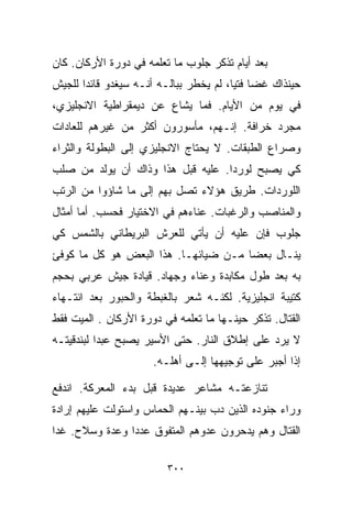 ‫ﺒﻌﺩ ﺃﻴﺎﻡ ﺘﺫﻜﺭ ﺠﻠﻭﺏ ﻤﺎ ﺘﻌﻠﻤﻪ ﻓﻲ ﺩﻭﺭﺓ ﺍﻷﺭﻜﺎﻥ. ﻜﺎﻥ‬
‫ﺤﻴﻨﺫﺍﻙ ﻏﻀﺎ ﻓﺘﻴﹰ، ﻟﻡ ﻴﺨﻁﺭ ﺒﺒﺎﻟـﻪ ﺃﻨـﻪ ﺴﻴﻐﺩﻭ ﻗﺎﺌﺩﺍ ﻟﻠﺠﻴﺵ‬
      ‫ﹰ‬                                ‫ﹰ ﺎ‬
‫ﻓﻲ ﻴﻭﻡ ﻤﻥ ﺍﻷﻴﺎﻡ. ﻓﻤﺎ ﻴﺸﺎﻉ ﻋﻥ ﺩﻴﻤﻘﺭﺍﻁﻴﺔ ﺍﻻﻨﺠﻠﻴﺯﻱ،‬
‫ﻤﺠﺭﺩ ﺨﺭﺍﻓﺔ. ﺇﻨـﻬﻡ، ﻤﺄﺴﻭﺭﻭﻥ ﺃﻜﺜﺭ ﻤﻥ ﻏﻴﺭﻫﻡ ﻟﻠﻌﺎﺩﺍﺕ‬
‫ﻭﺼﺭﺍﻉ ﺍﻟﻁﺒﻘﺎﺕ. ﻻ ﻴﺤﺘﺎﺝ ﺍﻻﻨﺠﻠﻴﺯﻱ ﺇﻟﻰ ﺍﻟﺒﻁﻭﻟﺔ ﻭﺍﻟﺜﺭﺍﺀ‬
‫ﻜﻲ ﻴﺼﺒﺢ ﻟﻭﺭﺩﺍ. ﻋﻠﻴﻪ ﻗﺒل ﻫﺫﺍ ﻭﺫﺍﻙ ﺃﻥ ﻴﻭﻟﺩ ﻤﻥ ﺼﻠﺏ‬
                                  ‫ﹰ‬
‫ﺍﻟﻠﻭﺭﺩﺍﺕ. ﻁﺭﻴﻕ ﻫﺅﻻﺀ ﺘﺼل ﺒﻬﻡ ﺇﻟﻰ ﻤﺎ ﺸﺎﺅﻭﺍ ﻤﻥ ﺍﻟﺭﺘﺏ‬
‫ﻭﺍﻟﻤﻨﺎﺼﺏ ﻭﺍﻟﺭﻏﺒﺎﺕ. ﻋﻨﺎﺀﻫﻡ ﻓﻲ ﺍﻻﺨﺘﻴﺎﺭ ﻓﺤﺴﺏ. ﺃﻤﺎ ﺃﻤﺜﺎل‬
‫ﺠﻠﻭﺏ ﻓﺈﻥ ﻋﻠﻴﻪ ﺃﻥ ﻴﺄﺘﻲ ﻟﻠﻌﺭﺵ ﺍﻟﺒﺭﻴﻁﺎﻨﻲ ﺒﺎﻟﺸﻤﺱ ﻜﻲ‬
‫ﻴﻨـﺎل ﺒﻌﻀﺎ ﻤـﻥ ﻀﻴﺎﺌﻬـﺎ. ﻫﺫﺍ ﺍﻟﺒﻌﺽ ﻫﻭ ﻜل ﻤﺎ ﻜﻭﻓﺊ‬
                                     ‫ﹰ‬
‫ﺒﻪ ﺒﻌﺩ ﻁﻭل ﻤﻜﺎﺒﺩﺓ ﻭﻋﻨﺎﺀ ﻭﺠﻬﺎﺩ. ﻗﻴﺎﺩﺓ ﺠﻴﺵ ﻋﺭﺒﻲ ﺒﺤﺠﻡ‬
‫ﻜﺘﻴﺒﺔ ﺍﻨﺠﻠﻴﺯﻴﺔ. ﻟﻜﻨـﻪ ﺸﻌﺭ ﺒﺎﻟﻐﺒﻁﺔ ﻭﺍﻟﺤﺒﻭﺭ ﺒﻌﺩ ﺍﻨﺘـﻬﺎﺀ‬
‫ﺍﻟﻘﺘﺎل. ﺘﺫﻜﺭ ﺤﻴﻨـﻬﺎ ﻤﺎ ﺘﻌﻠﻤﻪ ﻓﻲ ﺩﻭﺭﺓ ﺍﻷﺭﻜﺎﻥ . ﺍﻟﻤﻴﺕ ﻓﻘﻁ‬
‫ﻻ ﻴﺭﺩ ﻋﻠﻰ ﺇﻁﻼﻕ ﺍﻟﻨﺎﺭ. ﺤﺘﻰ ﺍﻷﺴﻴﺭ ﻴﺼﺒﺢ ﻋﺒﺩﺍ ﻟﺒﻨﺩﻗﻴﺘـﻪ‬
          ‫ﹰ‬
                      ‫ﺇﺫﺍ ﺃﺠﺒﺭ ﻋﻠﻰ ﺘﻭﺠﻴﻬﻬﺎ ﺇﻟـﻰ ﺃﻫﻠـﻪ.‬

‫ﺘﻨﺎﺯﻋﺘـﻪ ﻤﺸﺎﻋﺭ ﻋﺩﻴﺩﺓ ﻗﺒل ﺒﺩﺀ ﺍﻟﻤﻌﺭﻜﺔ. ﺍﻨﺩﻓﻊ‬
‫ﻭﺭﺍﺀ ﺠﻨﻭﺩﻩ ﺍﻟﺫﻴﻥ ﺩﺏ ﺒﻴﻨـﻬﻡ ﺍﻟﺤﻤﺎﺱ ﻭﺍﺴﺘﻭﻟﺕ ﻋﻠﻴﻬﻡ ﺇﺭﺍﺩﺓ‬
‫ﺍﻟﻘﺘﺎل ﻭﻫﻡ ﻴﺩﺤﺭﻭﻥ ﻋﺩﻭﻫﻡ ﺍﻟﻤﺘﻔﻭﻕ ﻋﺩﺩﺍ ﻭﻋﺩﺓ ﻭﺴﻼﺡ. ﻏﺩﺍ‬
               ‫ﹰ‬

                         ‫٠٠٣‬
 