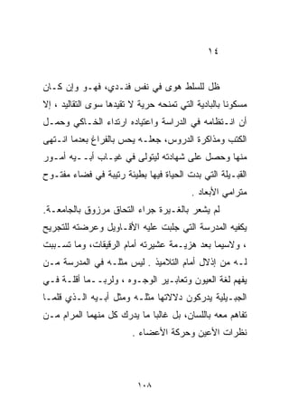 ‫٤١‬


‫ﻅل ﻟﻠﺴﻠﻁ ﻫﻭﻯ ﻓﻲ ﻨﻔﺱ ﻓﻨـﺩﻱ، ﻓﻬـﻭ ﻭﺇﻥ ﻜـﺎﻥ‬
‫ﻤﺴﻜﻭﻨﺎ ﺒﺎﻟﺒﺎﺩﻴﺔ ﺍﻟﺘﻲ ﺘﻤﻨﺤﻪ ﺤﺭﻴﺔ ﻻ ﺘﻘﻴﺩﻫﺎ ﺴﻭﻯ ﺍﻟﺘﻘﺎﻟﻴﺩ ، ﺇﻻ‬
                                                    ‫ﹰ‬
‫ﺃﻥ ﺍﻨـﺘﻅﺎﻤﻪ ﻓﻲ ﺍﻟﺩﺭﺍﺴﺔ ﻭﺍﻋﺘﻴﺎﺩﻩ ﺍﺭﺘﺩﺍﺀ ﺍﻟﺨـﺎﻜﻲ ﻭﺤﻤـل‬
‫ﺍﻟﻜﺘﺏ ﻭﻤﺫﺍﻜﺭﺓ ﺍﻟﺩﺭﻭﺱ، ﺠﻌﻠـﻪ ﻴﺤﺱ ﺒﺎﻟﻔﺭﺍﻍ ﺒﻌﺩﻤﺎ ﺍﻨـﺘﻬﻰ‬
‫ﻤﻨﻬﺎ ﻭﺤﺼل ﻋﻠﻰ ﺸﻬﺎﺩﺘﻪ ﻟﻴﺘﻭﻟﻰ ﻓﻲ ﻏﻴـﺎﺏ ﺃﺒــﻴﻪ ﺃﻤـﻭﺭ‬
‫ﺍﻟﻘﺒـﻴﻠﺔ ﺍﻟﺘﻲ ﺒﺩﺕ ﺍﻟﺤﻴﺎﺓ ﻓﻴﻬﺎ ﺒﻁﻴﺌﺔ ﺭﺘﻴﺒﺔ ﻓﻲ ﻓﻀﺎﺀ ﻤﻔﺘـﻭﺡ‬
                                          ‫ﻤﺘﺭﺍﻤﻲ ﺍﻷﺒﻌﺎﺩ .‬
‫ﻟﻡ ﻴﺸﻌﺭ ﺒﺎﻟﻐـﻴﺭﺓ ﺠﺭﺍﺀ ﺍﻟﺘﺤﺎﻕ ﻤﺭﺯﻭﻕ ﺒﺎﻟﺠﺎﻤﻌـﺔ.‬
‫ﻴﻜﻔﻴﻪ ﺍﻟﻤﺩﺭﺴﺔ ﺍﻟﺘﻲ ﺠﻠﺒﺕ ﻋﻠﻴﻪ ﺍﻷﻗـﺎﻭﻴل ﻭﻋﺭﻀﺘﻪ ﻟﻠﺘﺠﺭﻴﺢ‬
‫، ﻭﻻﺴﻴﻤﺎ ﺒﻌﺩ ﻫﺯﻴـﻤﺔ ﻋﺸﻴﺭﺘﻪ ﺃﻤﺎﻡ ﺍﻟﺭﻗﻴﻘﺎﺕ، ﻭﻤﺎ ﺘﺴـﺒﺒﺕ‬
‫ﻟـﻪ ﻤﻥ ﺇﺫﻻل ﺃﻤﺎﻡ ﺍﻟﺘﻼﻤﻴﺫ . ﻟﻴﺱ ﻤﺜﻠـﻪ ﻓﻲ ﺍﻟﻤﺩﺭﺴﺔ ﻤـﻥ‬
‫ﻴﻔﻬﻡ ﻟﻐﺔ ﺍﻟﻌﻴﻭﻥ ﻭﺘﻌﺎﺒـﻴﺭ ﺍﻟﻭﺠـﻭﻩ ، ﻭﻟﺭﺒــﻤﺎ ﺃﻗﻠـﺔ ﻓـﻲ‬
‫ﺍﻟﺠﺒـﻴﻠﻴﺔ ﻴﺩﺭﻜﻭﻥ ﺩﻻﻻﺘﻬﺎ ﻤﺜﻠـﻪ ﻭﻤﺜل ﺃﺒـﻴﻪ ﺍﻟـﺫﻱ ﻗﻠﻤـﺎ‬
‫ﺘﻔﺎﻫﻡ ﻤﻌﻪ ﺒﺎﻟﻠﺴﺎﻥ، ﺒل ﻏﺎﻟﺒﺎ ﻤﺎ ﻴﺩﺭﻙ ﻜل ﻤﻨﻬﻤﺎ ﺍﻟﻤﺭﺍﻡ ﻤـﻥ‬
                            ‫ﹰ‬
                         ‫ﻨﻅﺭﺍﺕ ﺍﻷﻋﻴﻥ ﻭﺤﺭﻜﺔ ﺍﻷﻋﻀﺎﺀ .‬



                          ‫٨٠١‬
 