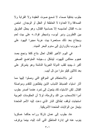 ‫ﺠﻠﻭﺏ ﺒﻨﺩﻗﻴﺔ ﺼﻤﺎﺀ ﻻ ﺘﺴﻤﻊ ﺼﻭﺕ ﺍﻟﻌﻘﻴﺩﺓ ﻭﻻ ﺍﻟﻘﺭﺍﺒﺔ ﻭﻻ‬
‫ﺍﻟﺼﺩﺍﻗﺔ ﻭﻻ ﺍﻟﻌﺩﺍﻭﺓ ﻻ ﺍﻟﻌﺎﻁﻔﺔ ﺃﻭ ﺍﻟﻌﻘل ﺃﻭ ﺍﻟﻭﺠﺩﺍﻥ. ﺍﻤﺘﺹ‬
‫ﻤﻨـﻪ ﺍﻟﻘﺘﺎل ﺃﺤﺎﺴﻴﺴﻪ ﺇﻻ ﺤﺴﺎﺴﻴﺔ ﺍﻟﻘﺘﺎل، ﻭﻫﻭ ﻴﺤﺘل ﺍﻟﻁﺭﻴﻕ‬
‫ﺒﻴﻥ ﺍﻟﻠﻁﺭﻭﻥ ﻭﺩﻴﺭ ﺃﻴﻭﺏ، ﻭﺘﺴﻴﻁﺭ ﻗﻭﺍﺘـﻪ ﻋﻠﻰ ﺒﻴﺕ ﻟﺤﻡ‬
‫ﻭﻴﺠﺘﺎﺡ ﺒﻌﺩ ﺫﻟﻙ ﻤﺴﺘﻌﻤﺭﺓ ﺒﻴﺕ ﻋﺭﺒﺔ ﻤﺠﺒﺭﺍ ﺍﻟﻴﻬﻭﺩ ﻋﻠﻰ‬
           ‫ﹰ‬
              ‫ﺍﻟـﻬﺭﻭﺏ ﺒﺎﻟﺯﻭﺍﺭﻕ ﺇﻟﻰ ﺴﺩﻭﻡ ﺍﻟﺒﺤﺭ ﺍﻟﻤﻴﺕ.‬

‫ﻓﻲ ﺍﻟﻴﻭﻡ ﺍﻷﺨﻴﺭ ﻟﻠﻘﺘﺎل ﺍﺤﺘل ﺒﺘﺎﺡ ﻜﺘﻔﺎ ﻭﻨﺠﺢ ﺒﺼﺩ‬
‫ﻫﺠﻭﻡ ﻤﻌﺎﻜﺱ ﻟﻠﻴﻬﻭﺩ، ﻟﻴﺸﻜل ﺒـﺠﻴﺸﻪ ﺍﻟﻤﺘﻭﺍﻀﻊ ﺍﻟﺼﻐﻴﺭ‬
‫ﺃﻜﺒﺭ ﺘـﻬﺩﻴﺩ ﻟﻘﻠﺏ ﺍﻟﺩﻭﻟﺔ ﺍﻟﻌﺒﺭﻴﺔ ﺍﻟﻨﺎﺸﺌﺔ ﻭﻫﻭ ﻴﺘﻤﺭﻜﺯ ﻋﻠﻰ‬
                       ‫ﺒﻌﺩ ﺜﻼﺜﻴﻥ ﻜﻴﻠﻭ ﻤﺘﺭﺍ ﻤﻥ ﺘل ﺃﺒﻴﺏ.‬
                                   ‫ﹰ‬

‫ﺃﻤﺭ ﺒﺎﻻﺴﺘﺤﻜﺎﻡ ﻓﻲ ﺍﻟﻤﻭﺍﻗﻊ ﺍﻟﺘﻲ ﻭﺼﻠﻭﺍ ﺇﻟﻴﻬﺎ ﻤﻤﺎ‬
‫ﺃﺜﺎﺭ ﺍﺴﺘﻴﺎﺀ ﺍﻟﻀﺒﺎﻁ ﺍﻟﺸﺒﺎﺏ ﺍﻟﺫﻴﻥ ﻴﺘﻁﻠﻌﻭﻥ ﻟﻠﺘﻘﺩﻡ ﻭﻤﻭﺍﺼﻠﺔ‬
‫ﺍﻟﻘﺘﺎل. ﻟﻜﻥ ﺍﻻﺴﺘﻴﺎﺀ ﻜﺎﺩ ﻴﺘﺤﻭل ﺇﻟﻰ ﺘﻤﺭﺩ ﻋﻨﺩﻤﺎ ﺃﺼﺩﺭ ﺠﻠﻭﺏ‬
‫ﺃﻤﺭﺍ ﻟﻼﻨﺴﺤﺎﺏ ﻤﻥ ﺍﻟﻠﺩ ﻭﺍﻟﺭﻤﻠﺔ، ﻟﻭﻻ ﺃﻥ ﺍﻟﺤﻜﻭﻤﺎﺕ ﺍﻟﻌﺭﺒﻴﺔ‬
                                                 ‫ﹰ‬
‫ﺍﺴﺘﺠﺎﺒﺕ ﻟﻭﻗﻑ ﺇﻁﻼﻕ ﺍﻟﻨﺎﺭ ﺍﻟﺫﻱ ﺩﻋﺕ ﺇﻟﻴﻪ ﺍﻷﻤﻡ ﺍﻟﻤﺘﺤﺩﺓ‬
                    ‫ﺒﺈﻴﻌﺎﺯ ﻤﻥ ﺍﻟﻭﻻﻴﺎﺕ ﺍﻟﻤﺘﺤﺩﺓ ﺍﻷﻤﺭﻴﻜﻴﺔ.‬

‫ﻋﺎﺩ ﺠﻠﻭﺏ ﺇﻟﻰ ﻋﻤﺎﻥ ﺘﺎﺭﻜﺎ ﻭﺭﺍﺀﻩ ﺤﺎﻜﻤﺎ ﻋﺴﻜﺭﻴﺎ‬
‫ﹰ‬      ‫ﹰ‬           ‫ﹰ‬
‫ﻴﻨﻭﺏ ﻋﻨﻪ ﻓﻲ ﺇﺩﺍﺭﺓ ﺍﻟﻤﻨﺎﻁﻕ ﺍﻟﺘﻲ ﺁﻟﺕ ﺇﻟﻴﻪ، ﺒﻴﻨﻤﺎ ﻴﺭﻓﺭﻑ‬

                         ‫١٠٣‬
 