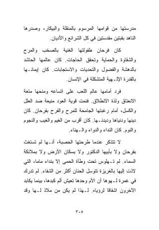 ‫ﻤﺩﺭﺴﺘﻬﺎ ﻤﻥ ﻗﻭﺍﻤﻬﺎ ﺍﻟﻤﺭﺴﻭﻡ ﺒﺎﻟﻤﻨﻘﻠﺔ ﻭﺍﻟﺒﻴﻜﺎﺭ، ﻭﺼﺩﺭﻫﺎ‬
            ‫ﺍﻟﻨﺎﻫﺩ ﺒﻘﺒﺘﻴﻥ ﻤﻘﺩﺴﺘﻴﻥ ﻓﻲ ﻜل ﺍﻟﺸﺭﺍﺌﻊ ﻭﺍﻷﺩﻴﺎﻥ.‬

‫ﻜﺎﻥ ﻓﺭﺤﺎﻥ ﻁﻔﻭﻟﺘﻬﺎ ﺍﻟﻐﻨﻴﺔ ﺒﺎﻟﺼﺨﺏ ﻭﺍﻟﻤﺭﺡ‬
‫ﻭﺍﻟﺸﻘﺎﻭﺓ ﻭﺍﻟﺤﻤﺎﻴﺔ ﻭﺘﺤﻘﻕ ﺍﻟﺤﺎﺠﺎﺕ. ﻜﺎﻥ ﻋﺎﻟﻤﻬﺎ ﺍﻟﺤﺎﺸﺩ‬
‫ﺒﺎﻟﺩﻫﺸﺔ ﻭﺍﻟﻔﻀﻭل ﻭﺍﻟﺘﺤﺩﻴﺎﺕ ﻭﺍﻻﺴﺘﺠﺎﺒﺎﺕ. ﻜﺎﻥ ﺇﻴﻤﺎﻨـﻬﺎ‬
                     ‫ﺒﺎﻟﻘﺩﺭﺓ ﺍﻹﻟـﻬﻴﺔ ﺍﻟﻤﺘﺸﻜﻠﺔ ﻓﻲ ﺍﻹﻨﺴﺎﻥ.‬

‫ﻓﺭﺩ ﺃﻤﺎﻤﻬﺎ ﻋﺎﻟﻡ ﺍﻟﻠﻌﺏ ﻋﻠﻰ ﺍﺘﺴﺎﻋﻪ ﻭﻤﻨﺤﻬﺎ ﻤﺘﻌﺔ‬
‫ﺍﻻﻨﻌﺘﺎﻕ ﻭﻟﺫﺓ ﺍﻻﻨﻁﻼﻕ. ﻓﻨﻤﺕ ﻗﻭﻴﺔ ﺍﻟﻌﻭﺩ ﻤﻨﻴﻌﺔ ﻀﺩ ﺍﻟﻌﻠل‬
‫ﻭﺍﻟﻜﺴل، ﺃﻤﺎﻡ ﺭﻏﺒﺘﻬﺎ ﺍﻟﺠﺎﻤﺤﺔ ﻟﻠﻤﺭﺡ ﻭﺍﻟﻔﺭﺡ ﺒﻔﺭﺤﺎﻥ. ﻜﺎﻥ‬
‫ﺩﻴﻨﻬﺎ ﻭﺩﻨﻴﺎﻫﺎ ﻭﺩﻴﺩﻨـﻬﺎ. ﻜﺎﻥ ﺃﻗﺭﺏ ﻤﻥ ﺍﻟﻐﻴﻡ ﻭﺍﻟﻐﻴﺏ ﻭﺍﻟﻨﺠﻭﻡ‬
                      ‫ﻭﺍﻟﻨﻭﻡ. ﻜﺎﻥ ﺍﻟﻨﺩﺍﺀ ﻭﺍﻟﺩﻭﺍﺀ ﻭﺍﻟـﻬﻨﺎﺀ.‬

‫ﻻ ﺘﺘﺫﻜﺭ ﻋﻨﺩﻤﺎ ﻁﺭﺤﺘﻬﺎ ﺍﻟﺤﺼﺒﺔ، ﺃﻨـﻬﺎ ﻟﻡ ﺘﺴﺘﻐﺙ‬
‫ﺒﻔﺭﺤﺎﻥ ﻭﻻ ﺒﺄﺒﻴﻬﺎ ﺍﻟﺩﻜﺘﻭﺭ ﻭﻻ ﺒﺴﻜﺎﻥ ﺍﻷﺭﺽ ﻭﻻ ﺒﻤﻼﺌﻜﺔ‬
‫ﺍﻟﺴﻤﺎﺀ. ﻟﻡ ﺘـﻬﻠﻭﺱ ﺘﺤﺕ ﻭﻁﺄﺓ ﺍﻟﺤﻤﻰ ﺇﻻ ﺒﻨﺩﺍﺀ ﻤﺎﻤﺎ، ﺍﻟﺘﻲ‬
‫ﻻﺫﺕ ﺇﻟﻴﻬﺎ ﺒﺎﻟﻐﺭﻴﺯﺓ ﺘﺘﻭﺴل ﺍﻟﺤﻨﺎﻥ ﺃﻜﺜﺭ ﻤﻥ ﺍﻟﺸﻔﺎﺀ. ﻟﻡ ﺘﺩﺭﻙ‬
‫ﻓﻲ ﻏﻤﺭﺓ ﻟـﻬﻭﻫﺎ ﺃﻥ ﺍﻷﻡ ﻭﺤﺩﻫﺎ ﺘﻌﻴﺵ ﺃﻟﻡ ﻜﺒﺩﻫﺎ، ﺒﻴﻨﻤﺎ ﻴﻜﺎﺒﺩ‬
‫ﺍﻵﺨﺭﻭﻥ ﺍﺸﻔﺎﻗﺎ ﻟﺭﺅﻴﺎﻩ. ﻟـﻬﺫﺍ ﻟﻡ ﻴﻜﻥ ﻤﻥ ﻤﻼﺫ ﻟـﻬﺎ ﻭﻗﺩ‬
                                     ‫ﹰ‬


                         ‫٥٠٣‬
 