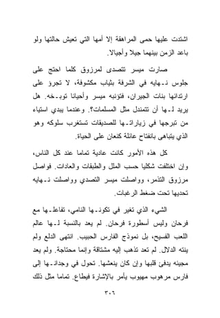 ‫ﺍﺸﺘﺩﺕ ﻋﻠﻴﻬﺎ ﺤﻤﻰ ﺍﻟﻤﺭﺍﻫﻘﺔ ﺇﻻ ﺃﻤﻬﺎ ﺍﻟﺘﻲ ﺘﻌﻴﺵ ﺤﺎﻟﺘﻬﺎ ﻭﻟﻭ‬
                           ‫ﺒﺎﻋﺩ ﺍﻟﺯﻤﻥ ﺒﻴﻨﻬﻤﺎ ﺠﻴﻼ ﻭﺃﺠﻴﺎﻻ.‬
                            ‫ﹰ‬      ‫ﹰ‬

‫ﺼﺎﺭﺕ ﻤﻴﺴﺭ ﺘﺘﺼﺩﻯ ﻟﻤﺭﺯﻭﻕ ﻜﻠﻤﺎ ﺍﺤﺘﺞ ﻋﻠﻰ‬
‫ﺠﻠﻭﺱ ﻨـﻬﺎﻴﻪ ﻓﻲ ﺍﻟﺸﺭﻓﺔ ﺒﺜﻴﺎﺏ ﻤﻜﺸﻭﻓﺔ، ﻻ ﺘﺠﺭﺅ ﻋﻠﻰ‬
‫ﺍﺭﺘﺩﺍﺌﻬﺎ ﺒﻨﺎﺕ ﺍﻟﺠﻴﺭﺍﻥ، ﻓﺘﺅﻨﺒﻪ ﻤﻴﺴﺭ ﻭﺃﺤﻴﺎﻨﺎ ﺘﻭﺒـﺨﻪ. ﻫل‬
           ‫ﹰ‬
‫ﻴﺭﻴﺩ ﻟـﻬﺎ ﺃﻥ ﺘﺘﻤﻨﺩل ﻤﺜل ﺍﻟﻤﺴﻠﻤﺎﺕ؟. ﻭﻋﻨﺩﻤﺎ ﻴﺒﺩﻱ ﺍﺴﺘﻴﺎﺀ‬
‫‪‬‬
‫ﻤﻥ ﺘﺒﺭﺠﻬﺎ ﻓﻲ ﺯﻴﺎﺭﺍﺘـﻬﺎ ﻟﻠﺼﺩﻴﻘﺎﺕ ﺘﺴﺘﻐﺭﺏ ﺴﻠﻭﻜﻪ ﻭﻫﻭ‬
               ‫ﺍﻟﺫﻱ ﻴﺘﺒﺎﻫﻰ ﺒﺎﻨﻔﺘﺎﺡ ﻋﺎﺌﻠﺔ ﻜﻨﻌﺎﻥ ﻋﻠﻰ ﺍﻟﺤﻴﺎﺓ.‬

‫ﻜل ﻫﺫﻩ ﺍﻷﻤﻭﺭ ﻜﺎﻨﺕ ﻋﺎﺩﻴﺔ ﺘﻤﺎﻤﺎ ﻋﻨﺩ ﻜل ﺍﻟﻨﺎﺱ،‬
‫ﻭﺇﻥ ﺍﺨﺘﻠﻔﺕ ﺸﻜﻠﻴﺎ ﺤﺴﺏ ﺍﻟﻤﻠل ﻭﺍﻟﻁﺒﻘﺎﺕ ﻭﺍﻟﻌﺎﺩﺍﺕ. ﻓﻭﺍﺼل‬
                                   ‫ﹰ‬
‫ﻤﺭﺯﻭﻕ ﺍﻟﺘﺫﻤﺭ، ﻭﻭﺍﺼﻠﺕ ﻤﻴﺴﺭ ﺍﻟﺘﺼﺩﻱ ﻭﻭﺍﺼﻠﺕ ﻨـﻬﺎﻴﻪ‬
                             ‫ﺘﺤﺩﻴﻬﺎ ﺘﺤﺕ ﻀﻐﻁ ﺍﻟﺭﻏﺒﺎﺕ.‬

‫ﺍﻟﺸﻲﺀ ﺍﻟﺫﻱ ﺘﻐﻴﺭ ﻓﻲ ﺘﻜﻭﻨـﻬﺎ ﺍﻟﻨﺎﻤﻲ، ﺘﻔﺎﻋﻠـﻬﺎ ﻤﻊ‬
‫ﻓﺭﺤﺎﻥ ﻭﻟﻴﺱ ﺃﺴﻁﻭﺭﺓ ﻓﺭﺤﺎﻥ. ﻟﻡ ﻴﻌﺩ ﺒﺎﻟﻨﺴﺒﺔ ﻟـﻬﺎ ﻋﺎﻟﻡ‬
‫ﺍﻟﻠﻌﺏ ﺍﻟﻔﺴﻴﺢ، ﺒل ﻨﻤﻭﺫﺝ ﺍﻟﻔﺎﺭﺱ ﺍﻟﺤﺒﻴﺏ. ﺍﻨﺘﻬﻰ ﺍﻟﺩﻟﻊ ﻭﻟﻡ‬
‫ﻴﻨﺘﻪ ﺍﻟﺩﻻل. ﻟﻡ ﺘﻌﺩ ﺘﺫﻫﺏ ﺇﻟﻴﻪ ﻤﺸﺘﺎﻗﺔ ﻭﺇﻨﻤﺎ ﻤﺤﺘﺎﺠﺔ. ﻭﻟﻡ ﻴﻌﺩ‬
‫ﻤﺠﻴﺌﻪ ﻴﺩﻓﺊ ﻗﻠﺒﻬﺎ ﻭﺇﻥ ﻜﺎﻥ ﻴﻨﻌﺸﻬﺎ. ﺘﺤﻭل ﻓﻲ ﻭﺠﺩﺍﻨـﻬﺎ ﺇﻟﻰ‬
‫ﻓﺎﺭﺱ ﻤﺭﻫﻭﺏ ﻤﻬﻴﻭﺏ ﻴﺄﻤﺭ ﺒﺎﻹﺸﺎﺭﺓ ﻓﻴﻁﺎﻉ. ﺘﻤﺎﻤﺎ ﻤﺜل ﺫﻟﻙ‬
        ‫ﹰ‬

                          ‫٦٠٣‬
 