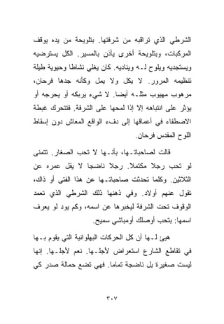 ‫ﺍﻟﺸﺭﻁﻲ ﺍﻟﺫﻱ ﺘﺭﺍﻗﺒﻪ ﻤﻥ ﺸﺭﻓﺘﻬﺎ. ﺒﺘﻠﻭﻴﺤﺔ ﻤﻥ ﻴﺩﻩ ﻴﻭﻗﻑ‬
‫ﺍﻟﻤﺭﻜﺒﺎﺕ، ﻭﺒﺘﻠﻭﻴﺤﺔ ﺃﺨﺭﻯ ﻴﺄﺫﻥ ﺒﺎﻟﻤﺴﻴﺭ. ﺍﻟﻜل ﻴﺴﺘﺭﻀﻴﻪ‬
‫ﻭﻴﺴﺘﺠﺩﻴﻪ ﻭﻴﻠﻭﺡ ﻟـﻪ ﻭﻴﻨﺎﺩﻴﻪ. ﻜﺎﻥ ﻴﻐﻠﻲ ﻨﺸﺎﻁﺎ ﻭﺤﻴﻭﻴﺔ ﻁﻴﻠﺔ‬
            ‫ﹰ‬
‫ﺘﻨﻅﻴﻤﻪ ﺍﻟﻤﺭﻭﺭ. ﻻ ﻴﻜل ﻭﻻ ﻴﻤل ﻭﻜﺄﻨﻪ ﺠﺩﻫﺎ ﻓﺭﺤﺎﻥ،‬
‫ﻤﺭﻫﻭﺏ ﻤﻬﻴﻭﺏ ﻤﺜﻠـﻪ ﺃﻴﻀﺎ. ﻻ ﺸﻲﺀ ﻴﺭﺒﻜﻪ ﺃﻭ ﻴﺤﺭﺠﻪ ﺃﻭ‬
                         ‫ﹰ‬
‫ﻴﺅﺜﺭ ﻋﻠﻰ ﺍﻨﺘﺒﺎﻫﻪ ﺇﻻ ﺇﺫﺍ ﻟﻤﺤﻬﺎ ﻋﻠﻰ ﺍﻟﺸﺭﻓﺔ. ﻓﺘﺘﺤﺭﻙ ﻏﺒﻁﺔ‬
‫ﺍﻻﺼﻁﻔﺎﺀ ﻓﻲ ﺃﻋﻤﺎﻗﻬﺎ ﺇﻟﻰ ﺩﻑﺀ ﺍﻟﻭﺍﻗﻊ ﺍﻟﻤﻌﺎﺵ ﺩﻭﻥ ﺇﺴﻘﺎﻁ‬
                                   ‫ﺍﻟﻠﻭﺡ ﺍﻟﻤﻘﺩﺱ ﻓﺭﺤﺎﻥ.‬

‫ﻗﺎﻟﺕ ﻟﺼﺎﺤﺒﺎﺘـﻬﺎ، ﺒﺄﻨـﻬﺎ ﻻ ﺘﺤﺏ ﺍﻟﺼﻐﺎﺭ. ﺘﺘﻤﻨﻰ‬
‫ﻟﻭ ﺘﺤﺏ ﺭﺠﻼ ﻤﻜﺘﻤﻼ. ﺭﺠﻼ ﻨﺎﻀﺠﺎ ﻻ ﻴﻘل ﻋﻤﺭﻩ ﻋﻥ‬
              ‫ﹰ‬     ‫ﹰ‬    ‫ﹰ‬     ‫ﹰ‬
‫ﺍﻟﺜﻼﺜﻴﻥ. ﻭﻜﻠﻤﺎ ﺘﺤﺩﺜﺕ ﺼﺎﺤﺒﺎﺘـﻬﺎ ﻋﻥ ﻫﺫﺍ ﺍﻟﻔﺘﻰ ﺃﻭ ﺫﺍﻙ،‬
‫ﺘﻘﻭل ﻋﻨﻬﻡ ﺃﻭﻻﺩ. ﻭﻓﻲ ﺫﻫﻨﻬﺎ ﺫﻟﻙ ﺍﻟﺸﺭﻁﻲ ﺍﻟﺫﻱ ﺘﻌﻤﺩ‬
‫ﺍﻟﻭﻗﻭﻑ ﺘﺤﺕ ﺍﻟﺸﺭﻓﺔ ﻟﻴﺨﺒﺭﻫﺎ ﻋﻥ ﺍﺴﻤﻪ، ﻭﻜﻡ ﻴﻭﺩ ﻟﻭ ﻴﻌﺭﻑ‬
                    ‫ﺍﺴﻤﻬﺎ: ﺒﺘﺤﺏ ﺃﻭﺼﻠﻙ ﺃﻭﻤﺒﺎﺸﻲ ﺴﻤﻴﺢ.‬

‫ﻫﻴﺊ ﻟـﻬﺎ ﺃﻥ ﻜل ﺍﻟﺤﺭﻜﺎﺕ ﺍﻟﺒﻬﻠﻭﺍﻨﻴﺔ ﺍﻟﺘﻲ ﻴﻘﻭﻡ ﺒـﻬﺎ‬
‫ﻓﻲ ﺘﻘﺎﻁﻊ ﺍﻟﺸﺎﺭﻉ ﺍﺴﺘﻌﺭﺍﺽ ﻷﺠﻠـﻬﺎ. ﻨﻌﻡ ﻷﺠﻠـﻬﺎ. ﺇﻨﻬﺎ‬
‫ﻟﻴﺴﺕ ﺼﻐﻴﺭﺓ ﺒل ﻨﺎﻀﺠﺔ ﺘﻤﺎﻤﺎ. ﻓﻬﻲ ﺘﻀﻊ ﺤﻤﺎﻟﺔ ﺼﺩﺭ ﻜﻲ‬
                      ‫ﹰ‬



                         ‫٧٠٣‬
 