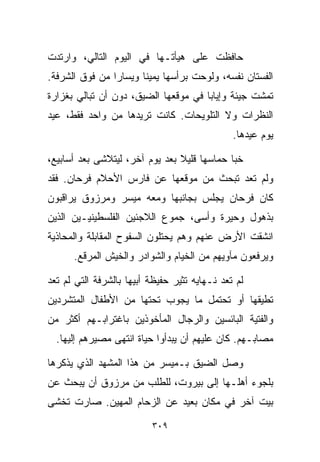 ‫ﺤﺎﻓﻅﺕ ﻋﻠﻰ ﻫﻴﺄﺘـﻬﺎ ﻓﻲ ﺍﻟﻴﻭﻡ ﺍﻟﺘﺎﻟﻲ، ﻭﺍﺭﺘﺩﺕ‬
‫ﺍﻟﻔﺴﺘﺎﻥ ﻨﻔﺴﻪ، ﻭﻟﻭﺤﺕ ﺒﺭﺃﺴﻬﺎ ﻴﻤﻴﻨﺎ ﻭﻴﺴﺎﺭﺍ ﻤﻥ ﻓﻭﻕ ﺍﻟﺸﺭﻓﺔ.‬
               ‫ﹰ‬      ‫ﹰ‬
‫ﺘﻤﺸﺕ ﺠﻴﺌﺔ ﻭﺇﻴﺎﺒﺎ ﻓﻲ ﻤﻭﻗﻌﻬﺎ ﺍﻟﻀﻴﻕ، ﺩﻭﻥ ﺃﻥ ﺘﺒﺎﻟﻲ ﺒﻐﺯﺍﺭﺓ‬
                                     ‫ﹰ‬
‫ﺍﻟﻨﻅﺭﺍﺕ ﻭﻻ ﺍﻟﺘﻠﻭﻴﺤﺎﺕ. ﻜﺎﻨﺕ ﺘﺭﻴﺩﻫﺎ ﻤﻥ ﻭﺍﺤﺩ ﻓﻘﻁ، ﻋ ‪‬ﺩ‬
 ‫ﻴ‬
                                               ‫ﻴﻭﻡ ﻋﻴﺩﻫﺎ.‬

‫ﺨﺒﺎ ﺤﻤﺎﺴﻬﺎ ﻗﻠﻴﻼ ﺒﻌﺩ ﻴﻭﻡ ﺁﺨﺭ، ﻟﻴﺘﻼﺸﻰ ﺒﻌﺩ ﺃﺴﺎﺒﻴﻊ،‬
                                ‫ﹰ‬
‫ﻭﻟﻡ ﺘﻌﺩ ﺘﺒﺤﺙ ﻤﻥ ﻤﻭﻗﻌﻬﺎ ﻋﻥ ﻓﺎﺭﺱ ﺍﻷﺤﻼﻡ ﻓﺭﺤﺎﻥ. ﻓﻘﺩ‬
‫ﻜﺎﻥ ﻓﺭﺤﺎﻥ ﻴﺠﻠﺱ ﺒﺠﺎﻨﺒﻬﺎ ﻭﻤﻌﻪ ﻤﻴﺴﺭ ﻭﻤﺭﺯﻭﻕ ﻴﺭﺍﻗﺒﻭﻥ‬
‫ﺒﺫﻫﻭل ﻭﺤﻴﺭﺓ ﻭﺃﺴﻰ، ﺠﻤﻭﻉ ﺍﻟﻼﺠﺌﻴﻥ ﺍﻟﻔﻠﺴﻁﻴﻨﻴـﻴﻥ ﺍﻟﺫﻴﻥ‬
‫ﺍﻨﺸﻘﺕ ﺍﻷﺭﺽ ﻋﻨﻬﻡ ﻭﻫﻡ ﻴﺤﺘﻠﻭﻥ ﺍﻟﺴﻔﻭﺡ ﺍﻟﻤﻘﺎﺒﻠﺔ ﻭﺍﻟﻤﺤﺎﺫﻴﺔ‬
      ‫ﻭﻴﺭﻓﻌﻭﻥ ﻤﺂﻭﻴﻬﻡ ﻤﻥ ﺍﻟﺨﻴﺎﻡ ﻭﺍﻟﺸﻭﺍﺩﺭ ﻭﺍﻟﺨﻴﺵ ﺍﻟﻤﺭ ﹼﻊ.‬
        ‫ﻗ‬

‫ﻟﻡ ﺘﻌﺩ ﻨـﻬﺎﻴﻪ ﺘﺜﻴﺭ ﺤﻔﻴﻅﺔ ﺃﺒﻴﻬﺎ ﺒﺎﻟﺸﺭﻓﺔ ﺍﻟﺘﻲ ﻟﻡ ﺘﻌﺩ‬
‫ﺘﻁﻴﻘﻬﺎ ﺃﻭ ﺘﺤﺘﻤل ﻤﺎ ﻴﺠﻭﺏ ﺘﺤﺘﻬﺎ ﻤﻥ ﺍﻷﻁﻔﺎل ﺍﻟﻤﺘﺸﺭﺩﻴﻥ‬
‫ﻭﺍﻟﻔﺘﻴﺔ ﺍﻟﺒﺎﺌﺴﻴﻥ ﻭﺍﻟﺭﺠﺎل ﺍﻟﻤﺄﺨﻭﺫﻴﻥ ﺒﺎﻏﺘﺭﺍﺒـﻬﻡ ﺃﻜﺜﺭ ﻤﻥ‬
  ‫ﻤﺼﺎﺒـﻬﻡ. ﻜﺎﻥ ﻋﻠﻴﻬﻡ ﺃﻥ ﻴﺒﺩﺃﻭﺍ ﺤﻴﺎﺓ ﺍﻨﺘﻬﻰ ﻤﺼﻴﺭﻫﻡ ﺇﻟﻴﻬﺎ.‬

‫ﻭﺼل ﺍﻟﻀﻴﻕ ﺒـﻤﻴﺴﺭ ﻤﻥ ﻫﺫﺍ ﺍﻟﻤﺸﻬﺩ ﺍﻟﺫﻱ ﻴﺫﻜﺭﻫﺎ‬
‫ﺒﻠﺠﻭﺀ ﺃﻫﻠـﻬﺎ ﺇﻟﻰ ﺒﻴﺭﻭﺕ، ﻟﻠﻁﻠﺏ ﻤﻥ ﻤﺭﺯﻭﻕ ﺃﻥ ﻴﺒﺤﺙ ﻋﻥ‬
‫ﺒﻴﺕ ﺁﺨﺭ ﻓﻲ ﻤﻜﺎﻥ ﺒﻌﻴﺩ ﻋﻥ ﺍﻟﺯﺤﺎﻡ ﺍﻟﻤﻬﻴﻥ. ﺼﺎﺭﺕ ﺘﺨﺸﻰ‬

                          ‫٩٠٣‬
 