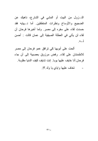 ‫ﺍﻟﻨـﺯﻭل ﻤﻥ ﺍﻟﺒﻴﺕ ﺃﻭ ﺍﻟﻤﺸﻲ ﻓﻲ ﺍﻟﺸﺎﺭﻉ، ﻨﺎﻫﻴﻙ ﻋﻥ‬
‫ﺍﻟﻀﺠﻴﺞ ﻭﺍﻷﻭﺴﺎﺥ ﻭﻨﻅﺭﺍﺕ ﺍﻟﻤﺘﻁﻔﻠﻴﻥ. ﺃﻤﺎ ﻨـﻬﺎﻴﻪ ﻓﻘﺩ‬
‫ﺤﺴﺩﺕ ﻟﻘﺎﺀ ﻋﻠﻰ ﺴﻔﺭﻩ ﺇﻟﻰ ﻤﺼﺭ. ﻭﻟﻤﺎ ﺃﺨﺒﺭﻫﺎ ﻓﺭﺤﺎﻥ ﺃﻥ‬
‫ﻟﻘﺎﺀ ﻟﻥ ﻴﺄﺘﻲ ﻓﻲ ﺍﻟﻌﻁﻠﺔ ﺍﻟﺼﻴﻔﻴﺔ ﺇﻟﻰ ﻋﻤﺎﻥ ﻗﺎﻟﺕ : ﺃﺤﺴﻥ‬
                                                  ‫ﻟـﻪ.‬

‫ﺃﻟﺤﺕ ﻋﻠﻰ ﺃﺒﻭﻴﻬﺎ ﻜﻲ ﺘﺭﺍﻓﻕ ﻋﻤﻭ ﻓﺭﺤﺎﻥ ﺇﻟﻰ ﻤﺼﺭ‬
‫ﻟﻼﻁﻤﺌﻨﺎﻥ ﻋﻠﻰ ﻟﻘﺎﺀ. ﺭﻓﺽ ﻤﺭﺯﻭﻕ ﺒﻌﺼﺒﻴﺔ ﺇﻟﻰ ﺃﻥ ﺠﺎﺀ‬
 ‫ﻓﺭﺤﺎﻥ:ﺃﻨﺎ ﺨﺎﻴﻑ ﻋﻠﻴﻬﺎ ﻴﻭﺒﺎ. ﺇﻨﺕ ﺸﺎﻴﻑ ﻜﻴﻑ ﺍﻟﺩﻨﻴﺎ ﻤﻘﻠﻭﺒﺔ.‬

                    ‫ﺘﺨﺎﻑ ﻋﻠﻴﻬﺎ ﻭﺍﻴﺎﻱ ﻴﺎ ﻭﻟﺩ.؟!.‬      ‫-‬




                        ‫٠١٣‬
 