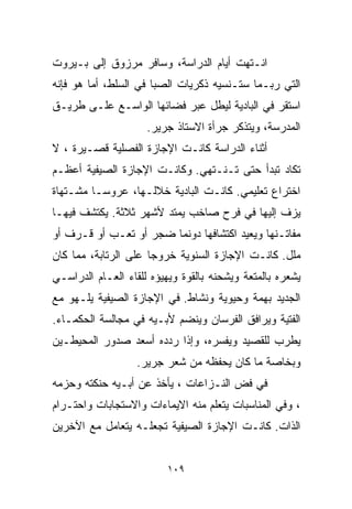 ‫ﺍﻨـﺘﻬﺕ ﺃﻴﺎﻡ ﺍﻟﺩﺭﺍﺴﺔ، ﻭﺴﺎﻓﺭ ﻤﺭﺯﻭﻕ ﺇﻟﻰ ﺒـﻴﺭﻭﺕ‬
‫ﺍﻟﺘﻲ ﺭﺒـﻤﺎ ﺴﺘـﻨﺴﻴﻪ ﺫﻜﺭﻴﺎﺕ ﺍﻟﺼﺒﺎ ﻓﻲ ﺍﻟﺴﻠﻁ، ﺃﻤﺎ ﻫﻭ ﻓﺈﻨﻪ‬
‫ﺍﺴﺘﻘﺭ ﻓﻲ ﺍﻟﺒﺎﺩﻴﺔ ﻟﻴﻁل ﻋﺒﺭ ﻓﻀﺎﺌﻬﺎ ﺍﻟﻭﺍﺴـﻊ ﻋﻠـﻰ ﻁﺭﻴـﻕ‬
                     ‫ﺍﻟﻤﺩﺭﺴﺔ، ﻭﻴﺘﺫﻜﺭ ﺠﺭﺃﺓ ﺍﻻﺴﺘﺎﺫ ﺠﺭﻴﺭ.‬
‫ﺃﺜﻨﺎﺀ ﺍﻟﺩﺭﺍﺴﺔ ﻜﺎﻨـﺕ ﺍﻹﺠﺎﺯﺓ ﺍﻟﻔﺼﻠﻴﺔ ﻗﺼـﻴﺭﺓ ، ﻻ‬
‫ﺘﻜﺎﺩ ﺘﺒﺩﺃ ﺤﺘﻰ ﺘـﻨـﺘﻬﻲ. ﻭﻜﺎﻨـﺕ ﺍﻹﺠﺎﺯﺓ ﺍﻟﺼﻴﻔﻴﺔ ﺃﻋﻅـﻡ‬
‫ﺍﺨﺘﺭﺍﻉ ﺘﻌﻠﻴﻤﻲ. ﻜﺎﻨـﺕ ﺍﻟﺒﺎﺩﻴﺔ ﺨﻼﻟـﻬﺎ، ﻋﺭﻭﺴـﺎ ﻤﺸـﺘﻬﺎﺓ‬
        ‫ﹰ‬
‫ﻴﺯﻑ ﺇﻟﻴﻬﺎ ﻓﻲ ﻓﺭﺡ ﺼﺎﺨﺏ ﻴﻤﺘﺩ ﻷﺸﻬﺭ ﺜﻼﺜﺔ. ﻴﻜﺘﺸﻑ ﻓﻴﻬـﺎ‬
‫ﻤﻔﺎﺘـﻨﻬﺎ ﻭﻴﻌﻴﺩ ﺍﻜﺘﺸﺎﻓﻬﺎ ﺩﻭﻨﻤﺎ ﻀﺠﺭ ﺃﻭ ﺘﻌـﺏ ﺃﻭ ﻗـﺭﻑ ﺃﻭ‬
‫ﻤﻠل. ﻜﺎﻨـﺕ ﺍﻹﺠﺎﺯﺓ ﺍﻟﺴﻨﻭﻴﺔ ﺨﺭﻭﺠﺎ ﻋﻠﻰ ﺍﻟﺭﺘﺎﺒﺔ، ﻤﻤﺎ ﻜﺎﻥ‬
                     ‫ﹰ‬
‫ﻴﺸﻌﺭﻩ ﺒﺎﻟﻤﺘﻌﺔ ﻭﻴﺸﺤﻨﻪ ﺒﺎﻟﻘﻭﺓ ﻭﻴﻬﻴﺅﻩ ﻟﻠﻘﺎﺀ ﺍﻟﻌـﺎﻡ ﺍﻟﺩﺭﺍﺴـﻲ‬
‫ﺍﻟﺠﺩﻴﺩ ﺒﻬﻤﺔ ﻭﺤﻴﻭﻴﺔ ﻭﻨﺸﺎﻁ. ﻓﻲ ﺍﻹﺠﺎﺯﺓ ﺍﻟﺼﻴﻔﻴﺔ ﻴﻠـﻬﻭ ﻤﻊ‬
‫ﺍﻟﻔﺘﻴﺔ ﻭﻴﺭﺍﻓﻕ ﺍﻟﻔﺭﺴﺎﻥ ﻭﻴﻨﻀﻡ ﻷﺒـﻴﻪ ﻓﻲ ﻤﺠﺎﻟﺴﺔ ﺍﻟﺤﻜﻤـﺎﺀ.‬
‫ﻴﻁﺭﺏ ﻟﻠﻘﺼﻴﺩ ﻭﻴﻔﺴﺭﻩ، ﻭﺇﺫﺍ ﺭﺩﺩﻩ ﺃﺴﻌﺩ ﺼﺩﻭﺭ ﺍﻟﻤﺤﻴﻁـﻴﻥ‬
                   ‫ﻭﺒﺨﺎﺼﺔ ﻤﺎ ﻜﺎﻥ ﻴﺤﻔﻅﻪ ﻤﻥ ﺸﻌﺭ ﺠﺭﻴﺭ.‬
‫ﻓﻲ ﻓﺽ ﺍﻟﻨـﺯﺍﻋﺎﺕ ، ﻴﺄﺨﺫ ﻋﻥ ﺃﺒـﻴﻪ ﺤﻨﻜﺘﻪ ﻭﺤﺯﻤﻪ‬
‫، ﻭﻓﻲ ﺍﻟﻤﻨﺎﺴﺒﺎﺕ ﻴﺘﻌﻠﻡ ﻤﻨﻪ ﺍﻻﻴﻤﺎﺀﺍﺕ ﻭﺍﻻﺴﺘﺠﺎﺒﺎﺕ ﻭﺍﺤﺘـﺭﺍﻡ‬
‫ﺍﻟﺫﺍﺕ. ﻜﺎﻨـﺕ ﺍﻹﺠﺎﺯﺓ ﺍﻟﺼﻴﻔﻴﺔ ﺘﺠﻌﻠـﻪ ﻴﺘﻌﺎﻤل ﻤﻊ ﺍﻵﺨﺭﻴﻥ‬


                         ‫٩٠١‬
 