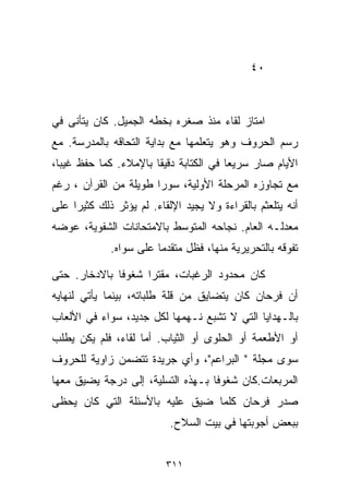 ‫٠٤‬



‫ﺍﻤﺘﺎﺯ ﻟﻘﺎﺀ ﻤﻨﺫ ﺼﻐﺭﻩ ﺒﺨﻁﻪ ﺍﻟﺠﻤﻴل. ﻜﺎﻥ ﻴﺘﺄﻨﻰ ﻓﻲ‬
‫ﺭﺴﻡ ﺍﻟﺤﺭﻭﻑ ﻭﻫﻭ ﻴﺘﻌﻠﻤﻬﺎ ﻤﻊ ﺒﺩﺍﻴﺔ ﺍﻟﺘﺤﺎﻗﻪ ﺒﺎﻟﻤﺩﺭﺴﺔ. ﻤﻊ‬
‫ﺍﻷﻴﺎﻡ ﺼﺎﺭ ﺴﺭﻴﻌﺎ ﻓﻲ ﺍﻟﻜﺘﺎﺒﺔ ﺩﻗﻴﻘﺎ ﺒﺎﻹﻤﻼﺀ. ﻜﻤﺎ ﺤﻔﻅ ﻏﻴﺒﹰ،‬
 ‫ﺎ‬                    ‫ﹰ‬                ‫ﹰ‬
‫ﻤﻊ ﺘﺠﺎﻭﺯﻩ ﺍﻟﻤﺭﺤﻠﺔ ﺍﻷﻭﻟﻴﺔ، ﺴﻭﺭﺍ ﻁﻭﻴﻠﺔ ﻤﻥ ﺍﻟﻘﺭﺁﻥ ، ﺭﻏﻡ‬
                      ‫ﹰ‬
‫ﺃﻨﻪ ﻴﺘﻠﻌﺜﻡ ﺒﺎﻟﻘﺭﺍﺀﺓ ﻭﻻ ﻴﺠﻴﺩ ﺍﻹﻟﻘﺎﺀ. ﻟﻡ ﻴﺅﺜﺭ ﺫﻟﻙ ﻜﺜﻴﺭﺍ ﻋﻠﻰ‬
    ‫ﹰ‬
‫ﻤﻌﺩﻟـﻪ ﺍﻟﻌﺎﻡ. ﻨﺠﺎﺤﻪ ﺍﻟﻤﺘﻭﺴﻁ ﺒﺎﻻﻤﺘﺤﺎﻨﺎﺕ ﺍﻟﺸﻔﻭﻴﺔ، ﻋﻭﻀﻪ‬
             ‫ﺘﻔﻭﻗﻪ ﺒﺎﻟﺘﺤﺭﻴﺭﻴﺔ ﻤﻨﻬﺎ، ﻓﻅل ﻤﺘﻘﺩﻤﺎ ﻋﻠﻰ ﺴﻭﺍﻩ.‬
                       ‫ﹰ‬

‫ﻜﺎﻥ ﻤﺤﺩﻭﺩ ﺍﻟﺭﻏﺒﺎﺕ، ﻤﻘﺘﺭﺍ ﺸﻐﻭﻓﺎ ﺒﺎﻻﺩﺨﺎﺭ. ﺤﺘﻰ‬
             ‫ﹰ‬     ‫ﹰ‬
‫ﺃﻥ ﻓﺭﺤﺎﻥ ﻜﺎﻥ ﻴﺘﻀﺎﻴﻕ ﻤﻥ ﻗﻠﺔ ﻁﻠﺒﺎﺘﻪ، ﺒﻴﻨﻤﺎ ﻴﺄﺘﻲ ﻟﻨﻬﺎﻴﻪ‬
‫ﺒﺎﻟـﻬﺩﺍﻴﺎ ﺍﻟﺘﻲ ﻻ ﺘﺸﺒﻊ ﻨـﻬﻤﻬﺎ ﻟﻜل ﺠﺩﻴﺩ، ﺴﻭﺍﺀ ﻓﻲ ﺍﻷﻟﻌﺎﺏ‬
‫ﺃﻭ ﺍﻷﻁﻌﻤﺔ ﺃﻭ ﺍﻟﺤﻠﻭﻯ ﺃﻭ ﺍﻟﺜﻴﺎﺏ. ﺃﻤﺎ ﻟﻘﺎﺀ، ﻓﻠﻡ ﻴﻜﻥ ﻴﻁﻠﺏ‬
‫ﺴﻭﻯ ﻤﺠﻠﺔ " ﺍﻟﺒﺭﺍﻋﻡ"، ﻭﺃﻱ ﺠﺭﻴﺩﺓ ﺘﺘﻀﻤﻥ ﺯﺍﻭﻴﺔ ﻟﻠﺤﺭﻭﻑ‬
‫ﺍﻟﻤﺭﺒﻌﺎﺕ.ﻜﺎﻥ ﺸﻐﻭﻓﺎ ﺒـﻬﺫﻩ ﺍﻟﺘﺴﻠﻴﺔ، ﺇﻟﻰ ﺩﺭﺠﺔ ﻴﻀﻴﻕ ﻤﻌﻬﺎ‬
                                  ‫ﹰ‬
‫ﺼﺩﺭ ﻓﺭﺤﺎﻥ ﻜﻠﻤﺎ ﻀﻴﻕ ﻋﻠﻴﻪ ﺒﺎﻷﺴﺌﻠﺔ ﺍﻟﺘﻲ ﻜﺎﻥ ﻴﺤﻅﻰ‬
                           ‫ﺒﺒﻌﺽ ﺃﺠﻭﺒﺘﻬﺎ ﻓﻲ ﺒﻴﺕ ﺍﻟﺴﻼﺡ.‬


                          ‫١١٣‬
 