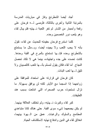 ‫ﺃﺠﺎﺩ ﺃﻴﻀﺎ ﺍﻟﺸﻁﺭﻨﺞ ﻭﻓﺎﺯ ﻓﻲ ﻤﺒﺎﺭﻴﺎﺕ ﺍﻟﻤﺩﺭﺴﺔ‬
                                ‫ﹰ‬
‫ﺒﺎﻟﻤﺭﺘﺒﺔ ﺍﻟﺜﺎﻨﻴﺔ ﻭﺃﺨﺭﻯ ﺒﺎﻟﺜﺎﻟﺜﺔ، ﻓﺄﻭﺼﻰ ﻟـﻪ ﻓﺭﺤﺎﻥ ﻋﻠﻰ‬
‫ﺭﻗﻌﺔ ﻭﺃﺤﺠﺎﺭ ﻤﻥ ﺍﻟﺸﺎﻡ. ﻟﻡ ﺘﻐﺭ ﺍﻟﻠﻌﺒﺔ ﻨـﻬﺎﻴﻪ ﻓﻠﻡ ﻴﺒﺎل ﻟﻘﺎﺀ‬
                          ‫ﻭﻫﻭ ﻴﻠﻌﺏ ﺩﻭﺭ ﺍﻟﺨﺼﻤﻴﻥ ﻭﺤﺩﻩ.‬

‫ﻜﻠﻤﺎ ﺍﺴﺘﺩﺭﺝ ﻓﺭﺤﺎﻥ ﺤﻔﻴﺩﺘﻪ ﻟﻠﺤﺩﻴﺙ ﻋﻥ ﻟﻘﺎﺀ، ﺘﻘﻭل‬
‫ﺒﺄﻨﻪ ﻻ ﻴﺤﺏ ﺍﻟﻠﻌﺏ ﻭﻻ ﻴﺠﻴﺩﻩ ﺃﻴﻀﹰ، ﻭﺒـﻤﺜل ﻤﺎ ﻴﺴﺘﻤﺘﻊ‬
                  ‫ﺎ‬
‫ﺒﺎﻟﺸﻁﺭﻨﺞ ﻭﺤﺩﻩ ﻓﺈﻨـﻬﺎ ﺘﺴﺘﻤﺘﻊ ﺒﺎﻟﻤﺭﺡ ﻓﻲ ﺍﻟﻘﺒﺔ ﻭﺤﺩﻫﺎ.‬
‫ﻜﺎﻨﺕ ﺘﺤﺴﺩﻩ ﻋﻠﻰ ﺠﺩﻩ ﻭﺍﺠﺘﻬﺎﺩﻩ، ﺒﻴﻨﻤﺎ ﻫﻲ ﻻ ﺘﻜﺎﺩ ﺘﺤﺼل‬
‫ﺍﻟﻨﺠﺎﺡ. ﺃﻤﺎ ﻟﻘﺎﺀ ﻓﻜﺎﻥ ﻴﻘﻭل ﻟﻤﺴﻠﻡ ﺒﺄﻨـﻬﺎ ﺘﻠﻌﺏ ﻜﺎﻟﺼﺒﻴﺎﻥ ﻭﻻ‬
                                   ‫ﺘﻠﻴﻕ ﻟـﻬﺎ ﻟﻌﺏ ﺍﻟﺒﻨﺎﺕ.‬

‫ﻜﺎﻥ ﻓﺭﺤﺎﻥ ﻓﻲ ﻗﺭﺍﺭﺘﻪ ﻋﻠﻰ ﺍﺴﺘﻌﺩﺍﺩ ﻟﻠﻤﻭﺍﻓﻘﺔ ﻋﻠﻰ‬
‫ﺯﻭﺍﺠﻬﻤﺎ ﺇﺫﺍ ﺍﻨﺴﺠﻤﺎ ﻤﻊ ﺍﻷﻴﺎﻡ. ﻟﻜﻨﻪ ﻟﻥ ﻴﻭﺍﻓﻕ ﺒﺴﻬﻭﻟﺔ. ﻤﺎ‬
‫ﺘﺯﺍل ﺘﺴﺘﺤﻭﺫﻩ ﺤﺭﺏ ﺍﻟﺼﺤﺭﺍﺀ ﺍﻟﺘﻲ ﺍﻨﺩﻟﻌﺕ ﺒﺴﺒﺏ ﻫﻨﺩ‬
                                               ‫ﺍﻟﻠﻁﻴﻔﺎﺕ.‬

‫ﻜﺒﺭ ﻟﻘﺎﺀ ﻭﻜﺒﺭﺕ ﻨـﻬﺎﻴﻪ، ﻭﻟﻡ ﺘﺨﺘﻠﻑ ﺍﻟﻌﻼﻗﺔ ﺒﻴﻨﻬﻤﺎ.‬
‫ﻟﻡ ﻴﻜﻥ ﻴﺠﻤﻌﻬﻤﺎ ﺸﻲﺀ ﺴﻭﻯ ﺍﻟﻘﺒﺔ. ﺤﺘﻰ ﻫﻨﺎﻙ ﻜﺎﻨﺎ ﻤﺘﺒﺎﻋﺩﻱ‬
‫ﺍﻟﻤﻁﺎﻤﺢ ﻭﺍﻟﺴﻠﻭﻙ ﻭﺍﻟﺭﻏﺒﺎﺕ. ﻋﻤﻕ ﻤﻥ ﺍﻟـﻬﻭﺓ ﺒﻴﻨﻬﻤﺎ،‬
       ‫ﺍﻨﻐﻼﻕ ﻟﻘﺎﺀ ﻓﻲ ﺍﻟﺩﻴﻥ ﻭﺍﻨﺩﻓﺎﻉ ﻨﻬﺎﻴﻪ ﻻﺴﺘﻜﺸﺎﻑ ﺍﻟﺤﻴﺎﺓ.‬

                         ‫٢١٣‬
 