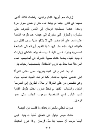 ‫ﺯﺍﺭﺕ ﻤﻊ ﺃﺒﻭﻴﻬﺎ ﺍﻟﺸﺎﻡ ﻭﻟﺒﻨﺎﻥ، ﻭﻗﻀﺕ ﺜﻼﺜﺔ ﺃﺸﻬﺭ‬
‫ﻤﻌﻬﻤﺎ ﻓﻲ ﻟﻨﺩﻥ. ﺒﻴﻨﻤﺎ ﻟﻡ ﻴﺒﺘﻌﺩ ﻟﻘﺎﺀ ﺨﺎﺭﺝ ﻋﻤﺎﻥ ﺴﻭﻯ ﻤﺭﺓ‬
‫ﻭﺍﺤﺩﺓ، ﻋﻨﺩﻤﺎ ﺍﺼﻁﺤﺒﻪ ﻓﺭﺤﺎﻥ ﺇﻟﻰ ﺍﻟﻘﺩﺱ ﻟﻠﺘﻌﺭﻑ ﻋﻠﻰ‬
‫ﺴﻠﻴﻤﺎﻥ، ﻭﺍﻟﺤﻘﻭﻕ ﺍﻟﺘﻲ ﺴﺘﺅﻭل ﺇﻟﻰ ﻋﻬﺩﺘﻪ ﻋﻨﺩ ﺒﻠﻭﻏﻪ ﺍﻟﺜﺎﻤﻨﺔ‬
‫ﻋﺸﺭﺓ ﺒﻌﺩ ﻋﺎﻡ. ﺃﻤﺎ ﻤﺼﺭ ﺍﻟﺘﻲ ﻻ ﻴﺘﺫﻜﺭ ﻤﻨﻬﺎ ﺴﻭﻯ ﺍﻟﻘﻠﻴل ﻤﻥ‬
‫ﻁﻔﻭﻟﺘﻪ ﻓﻴﻬﺎ، ﻓﺈﻨﻪ ﻋﺎﺩ ﺇﻟﻴﻬﺎ ﺸﺎﺒﺎ ﻟﺘﻘﺩﻴﻡ ﺃﻭﺭﺍﻗﻪ ﺇﻟﻰ ﺍﻟﺠﺎﻤﻌﺔ‬
                          ‫ﹰ‬
‫ﺍﻟﻤﺼﺭﻴﺔ ﻭﻗﺒﻭﻟـﻪ ﻓﻲ ﻜﻠﻴﺔ ﺍﻟـﻬﻨﺩﺴﺔ، ﺒﻴﻨﻤﺎ ﺘﻨﻜﻤﺵ ﺯﻴﺎﺭﺍﺕ‬
‫ﻨـﻬﺎﻴﻪ ﻟﻠﻘﺒﺔ، ﺒﻌﺩﻤﺎ ﻏﺩﺕ ﺼﺒﻴﺔ ﺘﺘﺤﺭﻙ ﻓﻲ ﺃﺤﺎﺴﻴﺴﻬﺎ ﺩﻤﺎﺀ‬
 ‫ﺍﻟﻤﺭﺍﻫﻘﺔ ﻤﻤﺎ ﺠﻌﻠـﻬﺎ ﺘﺭﻭﻡ ﺍﻻﺴﺘﻘﻼل ﺒﺸﺨﺼﻴﺘﻬﺎ ﻭﺤﻴﺎﺘـﻬﺎ.‬

‫ﻟﻡ ﻴﻌﺩ ﺍﻟﻤﺭﺡ ﻓﻲ ﺍﻟﻘﺒﺔ ﻴﻐﻭﻴﻬﺎ، ﻋﻠﻰ ﻋﻜﺱ ﺍﻟﻤﺭﺁﺓ‬
‫ﺍﻟﺘﻲ ﺘﻘﻀﻲ ﺃﻤﺎﻤﻬﺎ ﺴﺎﻋﺎﺕ. ﻜﻤﺎ ﻟﻡ ﺘﻌﺩ ﺍﻟﺠﻴﺎﺩ ﺘﺨﻠﺏ ﻟﺒﻬﺎ،‬
‫ﻭﻫﻲ ﺘﺘﻔﺤﺹ ﻤﻥ ﻋﻠﻰ ﺍﻟﺸﺭﻓﺔ ﺃﻭ ﺨﻼل ﺍﻟﻁﺭﻴﻕ ﺇﻟﻰ ﺍﻟﻤﺩﺭﺴﺔ‬
‫ﺍﻟﺸﺒﺎﻥ ﻭﺍﻟﺸﺎﺒﺎﺕ. ﻟﻜﻨﻬﺎ ﻟﻡ ﺘﺤﻅ ﺒﻔﺎﺭﺱ ﺃﺤﻼﻡ ﻁﻭﻴل ﺍﻟﻘﺎﻤﺔ‬
‫ﺸﺩﻴﺩ ﺍﻟﺒﺄﺱ ﻗﻭﻱ ﺍﻟﺸﺨﺼﻴﺔ ﻤﺭﻫﻭﺏ ﺍﻟﺠﺎﻨﺏ ﻤﺜل ﻋﻤﻭ‬
                                                  ‫ﻓﺭﺤﺎﻥ.‬

  ‫ﺼﺭﺕ ﺘﺤﻜﻲ ﺒﺎﻟﺠﻴﺯﺓ ﻭﺒﻌﺩﻙ ﻤﺎ ﻓﻘﺴﺕ ﻤﻥ ﺍﻟﺒﻴﻀﺔ.‬             ‫-‬

‫ﻜﺎﻨﺕ ﻤﻴﺴﺭ ﺘﺒﺘﻬل ﻜﻲ ﺘﺘﺤﻘﻕ ﺃﻤﻨﻴﺔ ﻨـﻬﺎﻴﻪ. ﻓﻬﻲ‬
‫ﺃﻴﻀﺎ ﺘﺘﻭﺤﻡ ﺃﻥ ﺘﻨﺠﺏ ﺍﺒﻨﺎ ﻤﺜل ﻓﺭﺤﺎﻥ. ﻭﺇﺫﺍ ﻋﺭﺝ ﺍﻟﺤﺩﻴﺙ‬
                           ‫ﹰ‬                  ‫ﹰ‬

                          ‫٣١٣‬
 