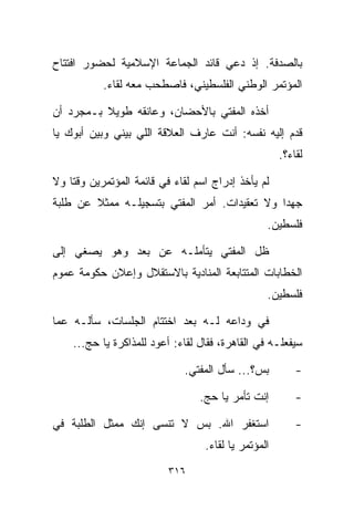 ‫ﺒﺎﻟﺼﺩﻓﺔ. ﺇﺫ ﺩﻋﻲ ﻗﺎﺌﺩ ﺍﻟﺠﻤﺎﻋﺔ ﺍﻹﺴﻼﻤﻴﺔ ﻟﺤﻀﻭﺭ ﺍﻓﺘﺘﺎﺡ‬
           ‫ﺍﻟﻤﺅﺘﻤﺭ ﺍﻟﻭﻁﻨﻲ ﺍﻟﻔﻠﺴﻁﻴﻨﻲ، ﻓﺎﺼﻁﺤﺏ ﻤﻌﻪ ﻟﻘﺎﺀ.‬

‫ﺃﺨﺫﻩ ﺍﻟﻤﻔﺘﻲ ﺒﺎﻷﺤﻀﺎﻥ، ﻭﻋﺎﻨﻘﻪ ﻁﻭﻴﻼ ﺒـﻤﺠﺭﺩ ﺃﻥ‬
          ‫ﹰ‬
‫ﻗ ‪‬ﻡ ﺇﻟﻴﻪ ﻨﻔﺴﻪ: ﺃﻨﺕ ﻋﺎﺭﻑ ﺍﻟﻌﻼﻗﺔ ﺍﻟﻠﻲ ﺒﻴﻨﻲ ﻭﺒﻴﻥ ﺃﺒﻭﻙ ﻴﺎ‬
                                                   ‫ﺩ‬
                                                     ‫ﻟﻘﺎﺀ؟.‬

‫ﻟﻡ ﻴﺄﺨﺫ ﺇﺩﺭﺍﺝ ﺍﺴﻡ ﻟﻘﺎﺀ ﻓﻲ ﻗﺎﺌﻤﺔ ﺍﻟﻤﺅﺘﻤﺭﻴﻥ ﻭﻗﺘﺎ ﻭﻻ‬
   ‫ﹰ‬
‫ﺠﻬﺩﺍ ﻭﻻ ﺘﻌﻘﻴﺩﺍﺕ. ﺃﻤﺭ ﺍﻟﻤﻔﺘﻲ ﺒﺘﺴﺠﻴﻠـﻪ ﻤﻤﺜﻼ ﻋﻥ ﻁﻠﺒﺔ‬
        ‫ﹰ‬                                    ‫ﹰ‬
                                                 ‫ﻓﻠﺴﻁﻴﻥ.‬

‫ﻅل ﺍﻟﻤﻔﺘﻲ ﻴﺘﺄﻤﻠـﻪ ﻋﻥ ﺒﻌﺩ ﻭﻫﻭ ﻴﺼﻐﻲ ﺇﻟﻰ‬
‫ﺍﻟﺨﻁﺎﺒﺎﺕ ﺍﻟﻤﺘﺘﺎﺒﻌﺔ ﺍﻟﻤﻨﺎﺩﻴﺔ ﺒﺎﻻﺴﺘﻘﻼل ﻭﺇﻋﻼﻥ ﺤﻜﻭﻤﺔ ﻋﻤﻭﻡ‬
                                                 ‫ﻓﻠﺴﻁﻴﻥ.‬

‫ﻓﻲ ﻭﺩﺍﻋﻪ ﻟـﻪ ﺒﻌﺩ ﺍﺨﺘﺘﺎﻡ ﺍﻟﺠﻠﺴﺎﺕ، ﺴﺄﻟـﻪ ﻋﻤﺎ‬
    ‫ﺴﻴﻔﻌﻠـﻪ ﻓﻲ ﺍﻟﻘﺎﻫﺭﺓ، ﻓﻘﺎل ﻟﻘﺎﺀ: ﺃﻋﻭﺩ ﻟﻠﻤﺫﺍﻜﺭﺓ ﻴﺎ ﺤﺞ...‬

                             ‫ﺒﺱ؟... ﺴﺄل ﺍﻟﻤﻔﺘﻲ.‬          ‫-‬

                                 ‫ﺇﻨﺕ ﺘﺄﻤﺭ ﻴﺎ ﺤﺞ.‬         ‫-‬

‫ﺍﺴﺘﻐﻔﺭ ﺍﷲ. ﺒﺱ ﻻ ﺘﻨﺴﻰ ﺇﻨﻙ ﻤﻤﺜل ﺍﻟﻁﻠﺒﺔ ﻓﻲ‬                  ‫-‬
                                  ‫ﺍﻟﻤﺅﺘﻤﺭ ﻴﺎ ﻟﻘﺎﺀ.‬
                          ‫٦١٣‬
 