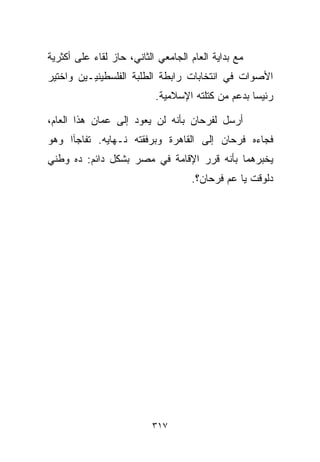 ‫ﻤﻊ ﺒﺩﺍﻴﺔ ﺍﻟﻌﺎﻡ ﺍﻟﺠﺎﻤﻌﻲ ﺍﻟﺜﺎﻨﻲ، ﺤﺎﺯ ﻟﻘﺎﺀ ﻋﻠﻰ ﺃﻜﺜﺭﻴﺔ‬
‫ﺍﻷﺼﻭﺍﺕ ﻓﻲ ﺍﻨﺘﺨﺎﺒﺎﺕ ﺭﺍﺒﻁﺔ ﺍﻟﻁﻠﺒﺔ ﺍﻟﻔﻠﺴﻁﻴﻨﻴـﻴﻥ ﻭﺍﺨﺘﻴﺭ‬
                           ‫ﺭﺌﻴﺴﺎ ﺒﺩﻋﻡ ﻤﻥ ﻜﺘﻠﺘﻪ ﺍﻹﺴﻼﻤﻴﺔ.‬
                                                  ‫ﹰ‬

‫ﺃﺭﺴل ﻟﻔﺭﺤﺎﻥ ﺒﺄﻨﻪ ﻟﻥ ﻴﻌﻭﺩ ﺇﻟﻰ ﻋﻤﺎﻥ ﻫﺫﺍ ﺍﻟﻌﺎﻡ،‬
‫ﻓﺠﺎﺀﻩ ﻓﺭﺤﺎﻥ ﺇﻟﻰ ﺍﻟﻘﺎﻫﺭﺓ ﻭﺒﺭﻓﻘﺘﻪ ﻨـﻬﺎﻴﻪ. ﺘﻔﺎﺠﺂﺍ ﻭﻫﻭ‬
‫ﻴﺨﺒﺭﻫﻤﺎ ﺒﺄﻨﻪ ﻗﺭﺭ ﺍﻹﻗﺎﻤﺔ ﻓﻲ ﻤﺼﺭ ﺒﺸﻜل ﺩﺍﺌﻡ: ﺩﻩ ﻭﻁﻨﻲ‬
                                    ‫ﺩﻟﻭﻗﺕ ﻴﺎ ﻋﻡ ﻓﺭﺤﺎﻥ؟.‬




                          ‫٧١٣‬
 