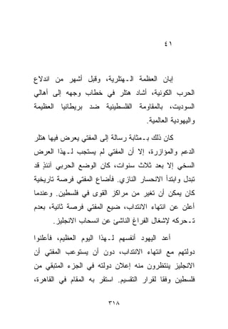 ‫١٤‬



‫ﺇﺒﺎﻥ ﺍﻟﻌﻅﻤﺔ ﺍﻟـﻬﺘﻠﺭﻴﺔ، ﻭﻗﺒل ﺃﺸﻬﺭ ﻤﻥ ﺍﻨﺩﻻﻉ‬
‫ﺍﻟﺤﺭﺏ ﺍﻟﻜﻭﻨﻴﺔ، ﺃﺸﺎﺩ ﻫﺘﻠﺭ ﻓﻲ ﺨﻁﺎﺏ ﻭﺠﻬﻪ ﺇﻟﻰ ﺃﻫﺎﻟﻲ‬
‫ﺍﻟﺴﻭﺩﻴﺕ، ﺒﺎﻟﻤﻘﺎﻭﻤﺔ ﺍﻟﻔﻠﺴﻁﻴﻨﻴﺔ ﻀﺩ ﺒﺭﻴﻁﺎﻨﻴﺎ ﺍﻟﻌﻅﻴﻤﺔ‬
                                      ‫ﻭﺍﻟﻴﻬﻭﺩﻴﺔ ﺍﻟﻌﺎﻟﻤﻴﺔ.‬

‫ﻜﺎﻥ ﺫﻟﻙ ﺒـﻤﺜﺎﺒﺔ ﺭﺴﺎﻟﺔ ﺇﻟﻰ ﺍﻟﻤﻔﺘﻲ ﻴﻌﺭﺽ ﻓﻴﻬﺎ ﻫﺘﻠﺭ‬
‫ﺍﻟﺩﻋﻡ ﻭﺍﻟﻤﺅﺍﺯﺭﺓ، ﺇﻻ ﺃﻥ ﺍﻟﻤﻔﺘﻲ ﻟﻡ ﻴﺴﺘﺠﺏ ﻟـﻬﺫﺍ ﺍﻟﻌﺭﺽ‬
‫ﺍﻟﺴﺨﻲ ﺇﻻ ﺒﻌﺩ ﺜﻼﺙ ﺴﻨﻭﺍﺕ، ﻜﺎﻥ ﺍﻟﻭﻀﻊ ﺍﻟﺤﺭﺒﻲ ﺁﻨﺌﺫ ﻗﺩ‬
   ‫ٍ‬
‫ﺘﺒﺩل ﻭﺍﺒﺘﺩﺃ ﺍﻻﻨﺤﺴﺎﺭ ﺍﻟﻨﺎﺯﻱ. ﻓﺄﻀﺎﻉ ﺍﻟﻤﻔﺘﻲ ﻓﺭﺼﺔ ﺘﺎﺭﻴﺨﻴﺔ‬
‫ﻜﺎﻥ ﻴﻤﻜﻥ ﺃﻥ ﺘﻐﻴﺭ ﻤﻥ ﻤﺭﺍﻜﺯ ﺍﻟﻘﻭﻯ ﻓﻲ ﻓﻠﺴﻁﻴﻥ. ﻭﻋﻨﺩﻤﺎ‬
‫ﺃﻋﻠﻥ ﻋﻥ ﺍﻨﺘﻬﺎﺀ ﺍﻻﻨﺘﺩﺍﺏ، ﻀﻴﻊ ﺍﻟﻤﻔﺘﻲ ﻓﺭﺼﺔ ﺜﺎﻨﻴﺔ، ﺒﻌﺩﻡ‬
      ‫ﺘـﺤﺭﻜﻪ ﻹﺸﻐﺎل ﺍﻟﻔﺭﺍﻍ ﺍﻟﻨﺎﺸﺊ ﻋﻥ ﺍﻨﺴﺤﺎﺏ ﺍﻻﻨﺠﻠﻴﺯ.‬

‫ﺃﻋﺩ ﺍﻟﻴﻬﻭﺩ ﺃﻨﻔﺴﻬﻡ ﻟـﻬﺫﺍ ﺍﻟﻴﻭﻡ ﺍﻟﻌﻅﻴﻡ، ﻓﺄﻋﻠﻨﻭﺍ‬
‫ﺩﻭﻟﺘﻬﻡ ﻤﻊ ﺍﻨﺘﻬﺎﺀ ﺍﻻﻨﺘﺩﺍﺏ، ﺩﻭﻥ ﺃﻥ ﻴﺴﺘﻭﻋﺏ ﺍﻟﻤﻔﺘﻲ ﺃﻥ‬
‫ﺍﻻﻨﺠﻠﻴﺯ ﻴﻨﺘﻅﺭﻭﻥ ﻤﻨﻪ ﺇﻋﻼﻥ ﺩﻭﻟﺘﻪ ﻓﻲ ﺍﻟﺠﺯﺀ ﺍﻟﻤﺘﺒﻘﻲ ﻤﻥ‬
‫ﻓﻠﺴﻁﻴﻥ ﻭﻓﻘﺎ ﻟﻘﺭﺍﺭ ﺍﻟﺘﻘﺴﻴﻡ. ﺍﺴﺘﻘﺭ ﺒﻪ ﺍﻟﻤﻘﺎﻡ ﻓﻲ ﺍﻟﻘﺎﻫﺭﺓ،‬
                                           ‫ﹰ‬

                         ‫٨١٣‬
 