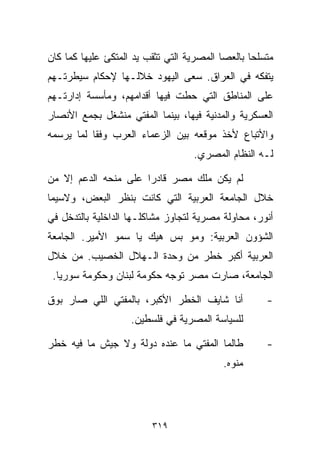 ‫ﻤﺘﺴﻠﺤﺎ ﺒﺎﻟﻌﺼﺎ ﺍﻟﻤﺼﺭﻴﺔ ﺍﻟﺘﻲ ﺘﺜﻘﺏ ﻴﺩ ﺍﻟﻤﺘﻜﺊ ﻋﻠﻴﻬﺎ ﻜﻤﺎ ﻜﺎﻥ‬
                                                 ‫ﹰ‬
‫ﻴﺘﻔﻜﻪ ﻓﻲ ﺍﻟﻌﺭﺍﻕ. ﺴﻌﻰ ﺍﻟﻴﻬﻭﺩ ﺨﻼﻟـﻬﺎ ﻹﺤﻜﺎﻡ ﺴﻴﻁﺭﺘـﻬﻡ‬
‫ﻋﻠﻰ ﺍﻟﻤﻨﺎﻁﻕ ﺍﻟﺘﻲ ﺤﻁﺕ ﻓﻴﻬﺎ ﺃﻗﺩﺍﻤﻬﻡ، ﻭﻤﺄﺴﺴﺔ ﺇﺩﺍﺭﺘـﻬﻡ‬
‫ﺍﻟﻌﺴﻜﺭﻴﺔ ﻭﺍﻟﻤﺩﻨﻴﺔ ﻓﻴﻬﺎ، ﺒﻴﻨﻤﺎ ﺍﻟﻤﻔﺘﻲ ﻤﻨﺸﻐل ﺒﺠﻤﻊ ﺍﻷﻨﺼﺎﺭ‬
‫ﻭﺍﻷﺘﺒﺎﻉ ﻷﺨﺫ ﻤﻭﻗﻌﻪ ﺒﻴﻥ ﺍﻟﺯﻋﻤﺎﺀ ﺍﻟﻌﺭﺏ ﻭﻓﻘﺎ ﻟﻤﺎ ﻴﺭﺴﻤﻪ‬
          ‫ﹰ‬
                                   ‫ﻟـﻪ ﺍﻟﻨﻅﺎﻡ ﺍﻟﻤﺼﺭﻱ.‬

‫ﻟﻡ ﻴﻜﻥ ﻤﻠﻙ ﻤﺼﺭ ﻗﺎﺩﺭﺍ ﻋﻠﻰ ﻤﻨﺤﻪ ﺍﻟﺩﻋﻡ ﺇﻻ ﻤﻥ‬
                     ‫ﹰ‬
‫ﺨﻼل ﺍﻟﺠﺎﻤﻌﺔ ﺍﻟﻌﺭﺒﻴﺔ ﺍﻟﺘﻲ ﻜﺎﻨﺕ ﺒﻨﻅﺭ ﺍﻟﺒﻌﺽ، ﻭﻻﺴﻴﻤﺎ‬
‫ﺃﻨﻭﺭ، ﻤﺤﺎﻭﻟﺔ ﻤﺼﺭﻴﺔ ﻟﺘﺠﺎﻭﺯ ﻤﺸﺎﻜﻠـﻬﺎ ﺍﻟﺩﺍﺨﻠﻴﺔ ﺒﺎﻟﺘﺩﺨل ﻓﻲ‬
‫ﺍﻟﺸﺅﻭﻥ ﺍﻟﻌﺭﺒﻴﺔ: ﻭﻤﻭ ﺒﺱ ﻫﻴﻙ ﻴﺎ ﺴﻤﻭ ﺍﻷﻤﻴﺭ. ﺍﻟﺠﺎﻤﻌﺔ‬
‫ﺍﻟﻌﺭﺒﻴﺔ ﺃﻜﺒﺭ ﺨﻁﺭ ﻤﻥ ﻭﺤﺩﺓ ﺍﻟـﻬﻼل ﺍﻟﺨﺼﻴﺏ. ﻤﻥ ﺨﻼل‬
 ‫ﺍﻟﺠﺎﻤﻌﺔ، ﺼﺎﺭﺕ ﻤﺼﺭ ﺘﻭﺠﻪ ﺤﻜﻭﻤﺔ ﻟﺒﻨﺎﻥ ﻭﺤﻜﻭﻤﺔ ﺴﻭﺭﻴﺎ.‬

‫ﺃﻨﺎ ﺸﺎﻴﻑ ﺍﻟﺨﻁﺭ ﺍﻷﻜﺒﺭ، ﺒﺎﻟﻤﻔﺘﻲ ﺍﻟﻠﻲ ﺼﺎﺭ ﺒﻭﻕ‬           ‫-‬
                    ‫ﻟﻠﺴﻴﺎﺴﺔ ﺍﻟﻤﺼﺭﻴﺔ ﻓﻲ ﻓﻠﺴﻁﻴﻥ.‬

‫ﻁﺎﻟﻤﺎ ﺍﻟﻤﻔﺘﻲ ﻤﺎ ﻋﻨﺩﻩ ﺩﻭﻟﺔ ﻭﻻ ﺠﻴﺵ ﻤﺎ ﻓﻴﻪ ﺨﻁﺭ‬          ‫-‬
                                          ‫ﻤ ﹼﻭﻩ.‬
                                             ‫ﻨ‬




                         ‫٩١٣‬
 