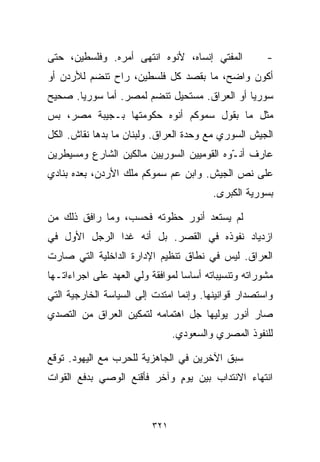 ‫ﺍﻟﻤﻔﺘﻲ ﺇﻨﺴﺎﻩ، ﻷﻨﻭﻩ ﺍﻨﺘﻬﻰ ﺃﻤﺭﻩ. ﻭﻓﻠﺴﻁﻴﻥ، ﺤﺘﻰ‬           ‫-‬
‫ﺃﻜﻭﻥ ﻭﺍﻀﺢ، ﻤﺎ ﺒﻘﺼﺩ ﻜل ﻓﻠﺴﻁﻴﻥ، ﺭﺍﺡ ﺘﻨﻀﻡ ﻟﻸﺭﺩﻥ ﺃﻭ‬
‫ﺴﻭﺭﻴﺎ ﺃﻭ ﺍﻟﻌﺭﺍﻕ. ﻤﺴﺘﺤﻴل ﺘﻨﻀﻡ ﻟﻤﺼﺭ. ﺃﻤﺎ ﺴﻭﺭﻴﺎ. ﺼﺤﻴﺢ‬
‫ﻤﺜل ﻤﺎ ﺒﻘﻭل ﺴﻤﻭﻜﻡ ﺃﻨﻭﻩ ﺤﻜﻭﻤﺘﻬﺎ ﺒـﺠﻴﺒﺔ ﻤﺼﺭ، ﺒﺱ‬
‫ﺍﻟﺠﻴﺵ ﺍﻟﺴﻭﺭﻱ ﻤﻊ ﻭﺤﺩﺓ ﺍﻟﻌﺭﺍﻕ. ﻭﻟﺒﻨﺎﻥ ﻤﺎ ﺒﺩﻫﺎ ﻨﻘﺎﺵ. ﺍﻟﻜل‬
‫ﻋﺎﺭﻑ ﺃﻨ ّﻭﻩ ﺍﻟﻘﻭﻤﻴﻴﻥ ﺍﻟﺴﻭﺭﻴﻴﻥ ﻤﺎﻟﻜﻴﻥ ﺍﻟﺸﺎﺭﻉ ﻭﻤﺴﻴﻁﺭﻴﻥ‬
                                           ‫ـ‬
‫ﻋﻠﻰ ﻨﺹ ﺍﻟﺠﻴﺵ. ﻭﺍﺒﻥ ﻋﻡ ﺴﻤﻭﻜﻡ ﻤﻠﻙ ﺍﻷﺭﺩﻥ، ﺒﻌﺩﻩ ﺒﻨﺎﺩﻱ‬
                                         ‫ﺒﺴﻭﺭﻴﺔ ﺍﻟﻜﺒﺭﻯ.‬

‫ﻟﻡ ﻴﺴﺘﻌﺩ ﺃﻨﻭﺭ ﺤﻅﻭﺘﻪ ﻓﺤﺴﺏ، ﻭﻤﺎ ﺭﺍﻓﻕ ﺫﻟﻙ ﻤﻥ‬
‫ﺍﺯﺩﻴﺎﺩ ﻨﻔﻭﺫﻩ ﻓﻲ ﺍﻟﻘﺼﺭ. ﺒل ﺃﻨﻪ ﻏﺩﺍ ﺍﻟﺭﺠل ﺍﻷﻭل ﻓﻲ‬
‫ﺍﻟﻌﺭﺍﻕ. ﻟﻴﺱ ﻓﻲ ﻨﻁﺎﻕ ﺘﻨﻅﻴﻡ ﺍﻹﺩﺍﺭﺓ ﺍﻟﺩﺍﺨﻠﻴﺔ ﺍﻟﺘﻲ ﺼﺎﺭﺕ‬
‫ﻤﺸﻭﺭﺍﺘﻪ ﻭﺘﻨﺴﻴﺒﺎﺘﻪ ﺃﺴﺎﺴﺎ ﻟﻤﻭﺍﻓﻘﺔ ﻭﻟﻲ ﺍﻟﻌﻬﺩ ﻋﻠﻰ ﺍﺠﺭﺍﺀﺍﺘـﻬﺎ‬
                                 ‫ﹰ‬
‫ﻭﺍﺴﺘﺼﺩﺍﺭ ﻗﻭﺍﻨﻴﻨﻬﺎ. ﻭﺇﻨﻤﺎ ﺍﻤﺘﺩﺕ ﺇﻟﻰ ﺍﻟﺴﻴﺎﺴﺔ ﺍﻟﺨﺎﺭﺠﻴﺔ ﺍﻟﺘﻲ‬
‫ﺼﺎﺭ ﺃﻨﻭﺭ ﻴﻭﻟﻴﻬﺎ ﺠل ﺍﻫﺘﻤﺎﻤﻪ ﻟﺘﻤﻜﻴﻥ ﺍﻟﻌﺭﺍﻕ ﻤﻥ ﺍﻟﺘﺼﺩﻱ‬
                                ‫ﻟﻠﻨﻔﻭﺫ ﺍﻟﻤﺼﺭﻱ ﻭﺍﻟﺴﻌﻭﺩﻱ.‬

‫ﺴﺒﻕ ﺍﻵﺨﺭﻴﻥ ﻓﻲ ﺍﻟﺠﺎﻫﺯﻴﺔ ﻟﻠﺤﺭﺏ ﻤﻊ ﺍﻟﻴﻬﻭﺩ. ﺘﻭﻗﻊ‬
‫ﺍﻨﺘﻬﺎﺀ ﺍﻻﻨﺘﺩﺍﺏ ﺒﻴﻥ ﻴﻭﻡ ﻭﺁﺨﺭ ﻓﺄﻗﻨﻊ ﺍﻟﻭﺼﻲ ﺒﺩﻓﻊ ﺍﻟﻘﻭﺍﺕ‬
                             ‫ٍ‬



                          ‫١٢٣‬
 