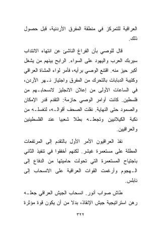 ‫ﺍﻟﻌﺭﺍﻗﻴﺔ ﻟﻠﺘﻤﺭﻜﺯ ﻓﻲ ﻤﻨﻁﻘﺔ ﺍﻟﻤﻔﺭﻕ ﺍﻷﺭﺩﻨﻴﺔ، ﻗﺒل ﺤﺼﻭل‬
                                                    ‫ﺫﻟﻙ.‬

‫ﻗﺎل ﻟﻠﻭﺼﻲ ﺒﺄﻥ ﺍﻟﻔﺭﺍﻍ ﺍﻟﻨﺎﺸﺊ ﻋﻥ ﺍﻨﺘﻬﺎﺀ ﺍﻻﻨﺘﺩﺍﺏ‬
‫ﺴﻴﺭﺒﻙ ﺍﻟﻌﺭﺏ ﻭﺍﻟﻴﻬﻭﺩ ﻋﻠﻰ ﺍﻟﺴﻭﺍﺀ. ﺍﻟﺭﺍﺒﺢ ﺒﻴﻨﻬﻡ ﻤﻥ ﻴﺸﻐل‬
‫ﺃﻜﺒﺭ ﺤﻴﺯ ﻤﻨﻪ. ﺍﻗﺘﻨﻊ ﺍﻟﻭﺼﻲ ﺒﺭﺃﻴﻪ، ﻓﺄﻤﺭ ﻟﻭﺍﺀ ﺍﻟﻤﺸﺎﺓ ﺍﻟﻌﺭﺍﻗﻲ‬
‫ﻭﻜﺘﻴﺒﺔ ﺍﻟﺩﺒﺎﺒﺎﺕ ﺒﺎﻟﺘﺤﺭﻙ ﻤﻥ ﺍﻟﻤﻔﺭﻕ ﻭﺍﺠﺘﻴﺎﺯ ﻨـﻬﺭ ﺍﻷﺭﺩﻥ،‬
‫ﻓﻲ ﺍﻟﺴﺎﻋﺎﺕ ﺍﻷﻭﻟﻰ ﻤﻥ ﺇﻋﻼﻥ ﺍﻻﻨﺠﻠﻴﺯ ﻻﻨﺴﺤﺎﺒـﻬﻡ ﻤﻥ‬
‫ﻓﻠﺴﻁﻴﻥ. ﻜﺎﻨﺕ ﺃﻭﺍﻤﺭ ﺍﻟﻭﺼﻲ ﺤﺎﺯﻤﺔ: ﺍﻟﺘﻘﺩﻡ ﻗﺩﺭ ﺍﻹﻤﻜﺎﻥ‬
‫ﻭﺍﻟﺼﻤﻭﺩ ﺤﺘﻰ ﺍﻟﻨﻬﺎﻴﺔ. ﻨﻘﻠﺕ ﺍﻟﺼﺤﻑ ﺃﻗﻭﺍﻟـﻪ، ﻟﺘﻐﺴﻠـﻪ ﻤﻥ‬
‫ﻨﻜﺒﺔ ﺍﻟﻜﻴﻼﻨﻴﻴﻥ ﻭﺘﺠﻌﻠـﻪ ﺒﻁﻼ ﺸﻌﺒﻴﺎ ﻋﻨﺩ ﺍﻟﻔﻠﺴﻁﻴﻨﻴﻥ‬
               ‫ﹰ‬     ‫ﹰ‬
                                              ‫ﻭﺍﻟﻌﺭﺍﻗﻴﻴﻥ.‬

‫ﻨﻔﺫ ﺍﻟﻌﺭﺍﻗﻴﻭﻥ ﺍﻷﻤﺭ ﺍﻷﻭل ﺒﺎﻟﺘﻘﺩﻡ ﺇﻟﻰ ﺍﻟﻤﺭﺘﻔﻌﺎﺕ‬
‫ﺍﻟﻤﻁﻠﺔ ﻋﻠﻰ ﻤﺴﺘﻌﻤﺭﺓ ﻏﻴﺸﺭ. ﻟﻜﻨﻬﻡ ﺃﺨﻔﻘﻭﺍ ﻓﻲ ﺘﻨﻔﻴﺫ ﺍﻟﺜﺎﻨﻲ‬
‫ﺒﺎﺠﺘﻴﺎﺡ ﺍﻟﻤﺴﺘﻌﻤﺭﺓ ﺍﻟﺘﻲ ﺘﺤﻭﻟﺕ ﺤﺎﻤﻴﺘﻬﺎ ﻤﻥ ﺍﻟﺩﻓﺎﻉ ﺇﻟﻰ‬
‫ﺍﻟـﻬﺠﻭﻡ ﻭﺃﺭﻏﻤﺕ ﺍﻟﻘﻭﺍﺕ ﺍﻟﻌﺭﺍﻗﻴﺔ ﻋﻠﻰ ﺍﻻﻨﺴﺤﺎﺏ ﺇﻟﻰ‬
                                                  ‫ﻨﺎﺒﻠﺱ.‬

‫ﻁﺎﺵ ﺼﻭﺍﺏ ﺃﻨﻭﺭ. ﺍﻨﺴﺤﺎﺏ ﺍﻟﺠﻴﺵ ﺍﻟﻌﺭﺍﻗﻲ ﺠﻌﻠـﻪ‬
‫ﺭﻫﻥ ﺍﺴﺘﺭﺍﺘﻴﺠﻴﺔ ﺠﻴﺵ ﺍﻹﻨﻘﺎﺫ، ﺒﺩﻻ ﻤﻥ ﺃﻥ ﻴﻜﻭﻥ ﻗﻭﺓ ﻤﺅﺜﺭﺓ‬
                     ‫ﹰ‬

                          ‫٢٢٣‬
 