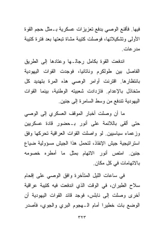 ‫ﻓﻴﻬﺎ. ﻓﺄﻗﻨﻊ ﺍﻟﻭﺼﻲ ﺒﺩﻓﻊ ﺘﻌﺯﻴﺯﺍﺕ ﻋﺴﻜﺭﻴﺔ ﺒـﻤﺜل ﺤﺠﻡ ﺍﻟﻘﻭﺓ‬
‫ﺍﻷﻭﻟﻰ ﻭﺘﺸﻜﻴﻼﺘﻬﺎ، ﻓﻭﺼﻠﺕ ﻜﺘﻴﺒﺔ ﻤﺸﺎﺓ ﺘﺒﻌﺘﻬﺎ ﺒﻌﺩ ﻓﺘﺭﺓ ﻜﺘﻴﺒﺔ‬
                                              ‫ﻤﺩﺭﻋﺎﺕ.‬

‫ﺍﻨﺩﻓﻌﺕ ﺍﻟﻘﻭﺓ ﺒﻜﺎﻤل ﺭﺠﺎﻟـﻬﺎ ﻭﻋﺘﺎﺩﻫﺎ ﺇﻟﻰ ﺍﻟﻁﺭﻴﻕ‬
‫ﺍﻟﻔﺎﺼل ﺒﻴﻥ ﻁﻭﻟﻜﺭﻡ ﻭﻨﺎﺘﺎﻨﻴﺎ، ﻓﻭﺠﺩﺕ ﺍﻟﻘﻭﺍﺕ ﺍﻟﻴﻬﻭﺩﻴﺔ‬
‫ﺒﺎﻨﺘﻅﺎﺭﻫﺎ. ﺍﻗﺘﺭﻨﺕ ﺃﻭﺍﻤﺭ ﺍﻟﻭﺼﻲ ﻫﺫﻩ ﺍﻟﻤﺭﺓ ﺒﺘﻬﺩﻴﺩ ﻜل‬
‫ﻤﺘﺨﺎﺫل ﺒﺎﻹﻋﺩﺍﻡ. ﻓﺎﺯﺩﺍﺩﺕ ﺸﻌﺒﻴﺘﻪ ﺍﻟﻭﻁﻨﻴﺔ، ﺒﻴﻨﻤﺎ ﺍﻟﻘﻭﺍﺕ‬
                ‫ﺍﻟﻴﻬﻭﺩﻴﺔ ﺘﻨﺩﻓﻊ ﻤﻥ ﻭﺴﻁ ﺍﻟﺴﺎﻤﺭﺓ ﺇﻟﻰ ﺠﻨﻴﻥ.‬

‫ﻤﺎ ﺃﻥ ﻭﺼﻠﺕ ﺃﺨﺒﺎﺭ ﺍﻟﻤﻭﻗﻑ ﺍﻟﻌﺴﻜﺭﻱ ﺇﻟﻰ ﺍﻟﻭﺼﻲ‬
‫ﺤﺘﻰ ﺃﻟﻘﻰ ﺒﺎﻟﻼﺌﻤﺔ ﻋﻠﻰ ﺃﻨﻭﺭ ﺒـﺤﻀﻭﺭ ﻗﺎﺩﺓ ﻋﺴﻜﺭﻴﻴﻥ‬
‫ﻭﺯﻋﻤﺎﺀ ﺴﻴﺎﺴﻴﻴﻥ. ﻟﻭ ﻭﺍﺼﻠﺕ ﺍﻟﻘﻭﺍﺕ ﺍﻟﻌﺭﺍﻗﻴﺔ ﺘﺤﺭﻜﻬﺎ ﻭﻓﻕ‬
‫ﺍﺴﺘﺭﺍﺘﻴﺠﻴﺔ ﺠﻴﺵ ﺍﻹﻨﻘﺎﺫ، ﻟﺘﺤﻤل ﻫﺫﺍ ﺍﻟﺠﻴﺵ ﻤﺴﺅﻭﻟﻴﺔ ﻀﻴﺎﻉ‬
‫ﺠﻨﻴﻥ. ﺍﻤﺘﺹ ﺃﻨﻭﺭ ﺍﻻﺘﻬﺎﻡ ﺒﻤﺜل ﻤﺎ ﺃﻤﻁﺭﻩ ﺨﺼﻭﻤﻪ‬
                                ‫ﺒﺎﻻﺘﻬﺎﻤﺎﺕ ﻓﻲ ﻜل ﻤﻜﺎﻥ.‬

‫ﻓﻲ ﺴﺎﻋﺎﺕ ﺍﻟﻠﻴل ﺍﻟﻤﺘﺄﺨﺭﺓ ﻭﺍﻓﻕ ﺍﻟﻭﺼﻲ ﻋﻠﻰ ﺇﻗﺤﺎﻡ‬
‫ﺴﻼﺡ ﺍﻟﻁﻴﺭﺍﻥ، ﻓﻲ ﺍﻟﻭﻗﺕ ﺍﻟﺫﻱ ﺍﻨﺩﻓﻌﺕ ﻓﻴﻪ ﻜﺘﻴﺒﺔ ﻋﺭﺍﻗﻴﺔ‬
‫ﺃﺨﺭﻯ ﻭﺼﻠﺕ ﺇﻟﻰ ﻨﺎﺒﻠﺱ، ﻓﻭﺠﺩ ﻗﺎﺌﺩ ﺍﻟﻘﻭﺍﺕ ﺍﻟﻴﻬﻭﺩﻴﺔ ﺃﻥ‬
‫ﺍﻟﻭﻀﻊ ﺒﺎﺕ ﺨﻁﻴﺭﺍ ﺃﻤﺎﻡ ﺍﻟـﻬﺠﻭﻡ ﺍﻟﺒﺭﻱ ﻭﺍﻟﺠﻭﻱ، ﻓﺄﺼﺩﺭ‬
                                 ‫ﹰ‬

                         ‫٣٢٣‬
 