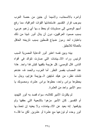 ‫ﺃﻭﺍﻤﺭﻩ ﺒﺎﻻﻨﺴﺤﺎﺏ، ﻭﻻﺴﻴﻤﺎ ﺃﻥ ﺠﻨﻴﻥ ﻤﻥ ﺤﺼﺔ ﺍﻟﻌﺭﺏ‬
‫ﺒﻤﻭﺠﺏ ﻗﺭﺍﺭ ﺍﻟﺘﻘﺴﻴﻡ. ﻓﺎﺴﺘﻌﺎﺩﺘﻬﺎ ﺍﻟﻘﻭﺍﺕ ﺍﻟﻌﺭﺍﻗﻴﺔ، ﻤﻤﺎ ﺭﻓﻊ‬
‫ﺃﺴﻬﻡ ﺍﻟﻭﺼﻲ ﺇﻟﻰ ﻤﺴﺘﻭﻴﺎﺕ ﻟﻡ ﻴﺤﻅ ﺒـﻬﺎ ﺃﻱ ﺯﻋﻴﻡ ﻋﺭﺒﻲ،‬
‫ﺒﺴﺒﺏ ﺼﻤﻭﺩ ﺍﻟﻌﺭﺍﻗﻴﻴﻥ، ﺩﻭﻥ ﺃﻥ ﻴﻨﺎل ﺃﻨﻭﺭ ﺸﻴﺌﺎ ﻤﻥ ﺫﻟﻙ‬
       ‫ﹰ‬
‫ﺒﺎﻋﺘﺒﺎﺭﻩ ﺃﺤﺩ ﺭﻤﻭﺯ ﻀﻴﺎﻉ ﻓﻠﺴﻁﻴﻥ ﺒﺴﺒﺏ ﺘﺎﺭﻴﺨﻪ ﺍﻟﺤﺎﻓل‬
                                       ‫ﺒﺎﻟﻌﻤﺎﻟﺔ ﻟﻼﻨﺠﻠﻴﺯ.‬

‫ﺒﻴﻨﻪ ﻭﺒﻴﻥ ﻨﻔﺴﻪ ﺍﻋﺘﺒﺭ ﺃﻨﻭﺭ ﺍﻟﺩﻋﺎﻴﺔ ﺍﻟﻤﺼﺭﻴﺔ ﺍﻟﺴﺒﺏ‬
‫ﺍﻟﺭﺌﻴﺱ ﻭﺭﺍﺀ ﺍﻻﺘـﻬﺎﻤﺎﺕ ﺍﻟﺘﻲ ﺼﺎﺭﺕ ﺘﺘﻭﺍﻟﺩ ﻓﻲ ﺃﻓﻭﺍﻩ‬
‫ﺍﻟﻨﺎﺱ. ﻗﺎل ﻟﻠﻭﺼﻲ: ﻜل ﻫﺯﻴﻤﺔ ﺒﻜﻔﻴﻬﺎ ﻜﺒﺵ ﻓﺩﺍ ﻭﺍﺤﺩ. ﻫﺎﺩﺍ‬
‫ﻋﻨﺩ ﺍﻟﻤﺼﺎﺏ ﺒﻘﺼﺭ ﺍﻟﻨﻅﺭ. ﺃﻤﺎ ﺍﻟﻌﺭﺏ، ﻭﺍﻟﺤﻤﺩ ﷲ، ﻋﻨﺩﻫﻡ‬
‫ﺘﺸﺘﺕ ﻨﻅﺭ، ﻤﻥ ﻫﻴﻙ ﺸﺎﻴﻔﻴﻥ ﺍﻟـﻬﺯﻴﻤﺔ ﻫﺯﺍﻴﻡ، ﻭﺒﺩل ﻤﺎ‬
‫ﻴﺤﻁﻭﻫﺎ ﺒﺭﺍﺱ ﻭﺍﺤﺩ، ﺤ ﹼﻭﻫﺎ ﺒﺭﺍﺱ ﻋﺸﺭﺓ، ﻭﻤﺤﺴﻭﺒﻙ ﻴﺎ‬
                         ‫ﻁ‬
                            ‫ﺴﻤﻭ ﺍﻷﻤﻴﺭ ﻭﺍﺤﺩ ﻤﻥ ﺍﻟﻌﺸﺭﺓ.‬

‫ﻟﻡ ﻴﻜﺘﺭﺙ ﺍﻷﻤﻴﺭ ﻟﻜﻼﻤﻪ، ﺴﻭﺍﺀ ﻗﺼﺩ ﺒﻪ ﺃﻨﻭﺭ ﺍﻟﺘﻬﺩﻴﺩ‬
‫ﺃﻡ ﺍﻟﺘﻔﺴﻴﺭ. ﻜﺎﻥ ﺍﻷﻤﻴﺭ ﻤﺯﻫﻭﺍ ﺒﺎﻟﺸﻌﺒﻴﺔ ﺍﻟﺘﻲ ﺤﻘﻘﻬﺎ ﻭﻟﻡ‬
                        ‫ﹰ‬
‫ﻴﺘﻭﻗﻌﻬﺎ. ﺇﻨﻪ ﺒﻌﻴﺩ ﻋﻥ ﺍﻻﺘـﻬﺎﻤﺎﺕ، ﻭﻻ ﻴﻌﻨﻴﻪ ﺇﻥ ﺘﺤﻤﻠـﻬﺎ‬
‫ﺃﻨﻭﺭ ﻭﺤﺩﻩ ﺃﻡ ﺘﻭﺯﻋﻬﺎ ﻤﻊ ﻋﺸﺭﺓ ﺃﻭ ﻋﺸﺭﻴﻥ. ﻟﻜﻥ ﻤﺎ ﻗﺎﻟـﻪ‬



                         ‫٤٢٣‬
 