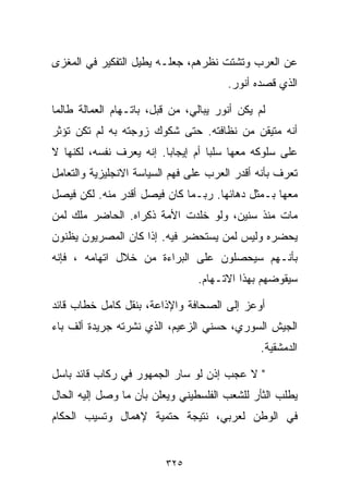 ‫ﻋﻥ ﺍﻟﻌﺭﺏ ﻭﺘﺸﺘﺕ ﻨﻅﺭﻫﻡ، ﺠﻌﻠـﻪ ﻴﻁﻴل ﺍﻟﺘﻔﻜﻴﺭ ﻓﻲ ﺍﻟﻤﻐﺯﻯ‬
                                       ‫ﺍﻟﺫﻱ ﻗﺼﺩﻩ ﺃﻨﻭﺭ.‬

‫ﻟﻡ ﻴﻜﻥ ﺃﻨﻭﺭ ﻴﺒﺎﻟﻲ، ﻤﻥ ﻗﺒل، ﺒﺎﺘـﻬﺎﻡ ﺍﻟﻌﻤﺎﻟﺔ ﻁﺎﻟﻤﺎ‬
‫ﺃﻨﻪ ﻤﺘﻴﻘﻥ ﻤﻥ ﻨﻅﺎﻓﺘﻪ. ﺤﺘﻰ ﺸﻜﻭﻙ ﺯﻭﺠﺘﻪ ﺒﻪ ﻟﻡ ﺘﻜﻥ ﺘﺅﺜﺭ‬
‫ﻋﻠﻰ ﺴﻠﻭﻜﻪ ﻤﻌﻬﺎ ﺴﻠﺒﺎ ﺃﻡ ﺇﻴﺠﺎﺒﺎ. ﺇﻨﻪ ﻴﻌﺭﻑ ﻨﻔﺴﻪ، ﻟﻜﻨﻬﺎ ﻻ‬
                        ‫ﹰ‬         ‫ﹰ‬
‫ﺘﻌﺭﻑ ﺒﺄﻨﻪ ﺃﻗﺩﺭ ﺍﻟﻌﺭﺏ ﻋﻠﻰ ﻓﻬﻡ ﺍﻟﺴﻴﺎﺴﺔ ﺍﻻﻨﺠﻠﻴﺯﻴﺔ ﻭﺍﻟﺘﻌﺎﻤل‬
‫ﻤﻌﻬﺎ ﺒـﻤﺜل ﺩﻫﺎﺌﻬﺎ. ﺭﺒـﻤﺎ ﻜﺎﻥ ﻓﻴﺼل ﺃﻗﺩﺭ ﻤﻨﻪ. ﻟﻜﻥ ﻓﻴﺼل‬
‫ﻤﺎﺕ ﻤﻨﺫ ﺴﻨﻴﻥ، ﻭﻟﻭ ﺨﹼﺩﺕ ﺍﻷﻤﺔ ﺫﻜﺭﺍﻩ. ﺍﻟﺤﺎﻀﺭ ﻤﻠﻙ ﻟﻤﻥ‬
                             ‫ﻠ‬
‫ﻴﺤﻀﺭﻩ ﻭﻟﻴﺱ ﻟﻤﻥ ﻴﺴﺘﺤﻀﺭ ﻓﻴﻪ. ﺇﺫﺍ ﻜﺎﻥ ﺍﻟﻤﺼﺭﻴﻭﻥ ﻴﻅﻨﻭﻥ‬
‫ﺒﺄﻨـﻬﻡ ﺴﻴﺤﺼﻠﻭﻥ ﻋﻠﻰ ﺍﻟﺒﺭﺍﺀﺓ ﻤﻥ ﺨﻼل ﺍﺘﻬﺎﻤﻪ ، ﻓﺈﻨﻪ‬
                                ‫ﺴﻴﻘﻭﻀﻬﻡ ﺒﻬﺫﺍ ﺍﻻﺘـﻬﺎﻡ.‬

‫ﺃﻭﻋﺯ ﺇﻟﻰ ﺍﻟﺼﺤﺎﻓﺔ ﻭﺍﻹﺫﺍﻋﺔ، ﺒﻨﻘل ﻜﺎﻤل ﺨﻁﺎﺏ ﻗﺎﺌﺩ‬
‫ﺍﻟﺠﻴﺵ ﺍﻟﺴﻭﺭﻱ، ﺤﺴﻨﻲ ﺍﻟﺯﻋﻴﻡ، ﺍﻟﺫﻱ ﻨﺸﺭﺘﻪ ﺠﺭﻴﺩﺓ ﺃﻟﻑ ﺒﺎﺀ‬
                                               ‫ﺍﻟﺩﻤﺸﻘﻴﺔ.‬

‫" ﻻ ﻋﺠﺏ ﺇﺫﻥ ﻟﻭ ﺴﺎﺭ ﺍﻟﺠﻤﻬﻭﺭ ﻓﻲ ﺭﻜﺎﺏ ﻗﺎﺌﺩ ﺒﺎﺴل‬
‫ﻴﻁﻠﺏ ﺍﻟﺜﺄﺭ ﻟﻠﺸﻌﺏ ﺍﻟﻔﻠﺴﻁﻴﻨﻲ ﻭﻴﻌﻠﻥ ﺒﺄﻥ ﻤﺎ ﻭﺼل ﺇﻟﻴﻪ ﺍﻟﺤﺎل‬
‫ﻓﻲ ﺍﻟﻭﻁﻥ ﻟﻌﺭﺒﻲ، ﻨﺘﻴﺠﺔ ﺤﺘﻤﻴﺔ ﻹﻫﻤﺎل ﻭﺘﺴﻴﺏ ﺍﻟﺤﻜﺎﻡ‬


                         ‫٥٢٣‬
 