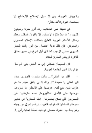 ‫ﻭﺍﻟﺠﻴﻭﺵ ﺍﻟﻌﺭﺒﻴﺔ، ﻭﺃﻥ ﻻ ﺴﺒﻴل ﻹﺼﻼﺡ ﺍﻷﻭﻀﺎﻉ ﺇﻻ‬
                            ‫ﺒﺎﺴﺘﻌﻤﺎل ﺍﻟﻘﻭﺓ ﻭﺍﻷﺨﺫ ﺒﺎﻟﺜﺄﺭ".‬

‫ﻓﻲ ﺘﻌﻠﻴﻘﻪ ﻋﻠﻰ ﺍﻟﺨﻁﺎﺏ، ﺭﺩﺩ ﺃﻨﻭﺭ ﻤﻘﻭﻟﺔ ﻭﻟﻨﺠﺘﻭﻥ‬
‫ﺍﻟﺸﻬﻴﺭﺓ " ﻤﺎ ﺃﺨﺫ ﺒﺎﻟﻘﻭﺓ ﻻ ﻴﺴﺘﺭﺩ ﺇﻻ ﺒﺎﻟﻘﻭﺓ". ﻓﺘﻨﺎﻗﻠﺕ ﻤﻌﻅﻡ‬
‫ﻭﺴﺎﺌل ﺍﻷﻋﻼﻡ ﺍﻟﻌﺭﺒﻴﺔ ﺍﻟﺘﻌﻠﻴﻕ ﺒﺎﺴﺘﺜﻨﺎﺀ ﺍﻹﻋﻼﻡ ﺍﻟﻤﺼﺭﻱ‬
‫ﻭﺍﻟﺴﻌﻭﺩﻱ. ﻜﺎﻥ ﺫﻟﻙ ﺒﺩﺍﻴﺔ ﺍﻻﺘﺼﺎل ﺒﻴﻥ ﺃﻨﻭﺭ ﻭﻗﺎﺌﺩ ﺍﻟﺠﻴﺵ‬
‫ﺍﻟﺴﻭﺭﻱ ﺤﺴﻨﻲ ﺍﻟﺯﻋﻴﻡ، ﻜﻤﺎ ﻜﺎﻥ ﺃﻭل ﺸﺭﺥ ﻓﻲ ﻤﺤﻭﺭ ﺩﻤﺸﻕ‬
             ‫ٍ‬
                           ‫ﺍﻟﻘﺎﻫﺭﺓ ﺍﻟﺭﻴﺎﺽ ﺍﻟﻤﻨﺎﻭﺉ ﻟﺒﻐﺩﺍﺩ.‬

‫ﻗﺎل ﻟﺴﻤﻴﺤﺔ: ﺘﺼﺩﻗﻲ ﺇﻨﻲ ﻤﺎ ﺃﺒﻐﺽ ﺒﻨﻲ ﺁﺩﻡ ﻤﺜل‬
                          ‫ﻋﺯﺍﻡ ﺒﺎﺸﺎ ﺃﻤﻴﻥ ﺍﻟﺠﺎﻤﻌﺔ ﺍﻟﻌﺭﺒﻴﺔ.‬

‫ﺃﻜﺜﺭ ﻤﻥ ﺍﻟﻤﻔﺘﻲ؟... ﺴﺄﻟﺕ ﺴﺎﺨﺭﺓ، ﻓﺄﺠﺎﺒـﻬﺎ ﺠﺎﺩﺍ:‬
 ‫ﹰ‬                                                     ‫-‬
‫ﺇﺵ ﺍﻟﻤﻔﺘﻲ ﻴﺎ ﺴﻤﻴﺤﺔ.؟!. ﻭﺍﷲ ﺇﻨـﻲ ﺒﺸﻔﻕ ﻋﻠﻴﻪ. ﻤﺎ ﻫﻭ‬
‫ﻋﺎﺭﻑ ﻟﻤﻴﻥ ﻴﺒﻴﻊ ﻟ ﹼﺘﻪ. ﻋﺭﻀﻬﺎ ﻋﻠﻰ ﺍﻻﻨﺠﻠﻴﺯ ﻤﺎ ﺍﺸﺘﺭﻭﻫﺎ،‬
                                 ‫ﻔ‬
‫ﻋﺭﻀﻬﺎ ﻋﻠﻰ ﺍﻷﻟﻤﺎﻥ ﺍﺴﺘﺄﺠﺭﻭﻫﺎ. ﻫﺴﻪ ﻋﺎﺭﻀﻬﺎ ﻋﻠﻰ‬
‫ﺍﻟﻤﺼﺭﻴﻴﻥ ﺍﻟﻠﻲ ﻴﻤﻜﻥ ﻴﺤﻨﻁﻭﻫﺎ.. ﺍﻨﺘﺒﻪ ﻟﻠﺴﺨﺭﻴﺔ ﻓﻲ ﺘﻌﺎﺒﻴﺭ‬
‫ﺴﻤﻴﺤﺔ ﻭﺍﺒﺘﺴﺎﻤﺘﻬﺎ ﺍﻟﺼﻔﺭﺍﺀ، ﻓﺘﻐﻴﺭﺕ ﻨﺒﺭﺘﻪ ﻭﺘﺤﻭل ﻋﻥ ﺠﺩﻴﺘﻪ‬
‫ﻭﻫﻭ ﻴﺴﺄﻟـﻬﺎ: ﻋﻤﺭﻙ ﺴﻤﻌﺘﻲ ﺇﻨﻭﻩ ﻓﻴﻪ ﻋﻤﺎﻤﺔ ﺘﺤﺘﻬﺎ ﺭﺃﺱ .؟.‬


                          ‫٦٢٣‬
 