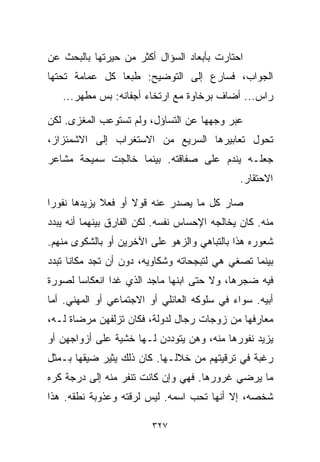 ‫ﺍﺤﺘﺎﺭﺕ ﺒﺄﺒﻌﺎﺩ ﺍﻟﺴﺅﺍل ﺃﻜﺜﺭ ﻤﻥ ﺤﻴﺭﺘﻬﺎ ﺒﺎﻟﺒﺤﺙ ﻋﻥ‬
‫ﺍﻟﺠﻭﺍﺏ، ﻓﺴﺎﺭﻉ ﺇﻟﻰ ﺍﻟﺘﻭﻀﻴﺢ: ﻁﺒﻌﺎ ﻜل ﻋﻤﺎﻤﺔ ﺘﺤﺘﻬﺎ‬
               ‫ﹰ‬
   ‫ﺭﺍﺱ... ﺃﻀﺎﻑ ﺒﺭﺨﺎﻭﺓ ﻤﻊ ﺍﺭﺘﺨﺎﺀ ﺃﺠﻔﺎﻨﻪ: ﺒﺱ ﻤﻁ ‪‬ﺭ...‬
       ‫ﻬ‬

‫ﻋﺒﺭ ﻭﺠﻬﻬﺎ ﻋﻥ ﺍﻟﺘﺴﺎﺅل، ﻭﻟﻡ ﺘﺴﺘﻭﻋﺏ ﺍﻟﻤﻐﺯﻯ. ﻟﻜﻥ‬
‫ﺘﺤﻭل ﺘﻌﺎﺒﻴﺭﻫﺎ ﺍﻟﺴﺭﻴﻊ ﻤﻥ ﺍﻻﺴﺘﻐﺭﺍﺏ ﺇﻟﻰ ﺍﻻﺸﻤﺌﺯﺍﺯ،‬
‫ﺠﻌﻠـﻪ ﻴﻨﺩﻡ ﻋﻠﻰ ﺼﻔﺎﻗﺘﻪ. ﺒﻴﻨﻤﺎ ﺨﺎﻟﺠﺕ ﺴﻤﻴﺤﺔ ﻤﺸﺎﻋﺭ‬
                                              ‫ﺍﻻﺤﺘﻘﺎﺭ.‬

‫ﺼﺎﺭ ﻜل ﻤﺎ ﻴﺼﺩﺭ ﻋﻨﻪ ﻗﻭﻻ ﺃﻭ ﻓﻌﻼ ﻴﺯﻴﺩﻫﺎ ﻨﻔﻭﺭﺍ‬
‫ﹰ‬            ‫ﹰ‬      ‫ﹰ‬
‫ﻤﻨﻪ. ﻜﺎﻥ ﻴﺨﺎﻟﺠﻪ ﺍﻹﺤﺴﺎﺱ ﻨﻔﺴﻪ. ﻟﻜﻥ ﺍﻟﻔﺎﺭﻕ ﺒﻴﻨﻬﻤﺎ ﺃﻨﻪ ﻴﺒﺩﺩ‬
‫ﺸﻌﻭﺭﻩ ﻫﺫﺍ ﺒﺎﻟﺘﺒﺎﻫﻲ ﻭﺍﻟﺯﻫﻭ ﻋﻠﻰ ﺍﻵﺨﺭﻴﻥ ﺃﻭ ﺒﺎﻟﺸﻜﻭﻯ ﻤﻨﻬﻡ.‬
‫ﺒﻴﻨﻤﺎ ﺘﺼﻐﻲ ﻫﻲ ﻟﺘﺒﺠﺤﺎﺘﻪ ﻭﺸﻜﺎﻭﻴﻪ، ﺩﻭﻥ ﺃﻥ ﺘﺠﺩ ﻤﻜﺎﻨﺎ ﺘﺒﺩﺩ‬
     ‫ﹰ‬
‫ﻓﻴﻪ ﻀﺠﺭﻫﺎ، ﻭﻻ ﺤﺘﻰ ﺍﺒﻨﻬﺎ ﻤﺎﺠﺩ ﺍﻟﺫﻱ ﻏﺩﺍ ﺍﻨﻌﻜﺎﺴﺎ ﻟﺼﻭﺭﺓ‬
      ‫ﹰ‬
‫ﺃﺒﻴﻪ. ﺴﻭﺍﺀ ﻓﻲ ﺴﻠﻭﻜﻪ ﺍﻟﻌﺎﺌﻠﻲ ﺃﻭ ﺍﻻﺠﺘﻤﺎﻋﻲ ﺃﻭ ﺍﻟﻤﻬﻨﻲ. ﺃﻤﺎ‬
‫ﻤﻌﺎﺭﻓﻬﺎ ﻤﻥ ﺯﻭﺠﺎﺕ ﺭﺠﺎل ﻟﺩﻭﻟﺔ، ﻓﻜﺎﻥ ﺘﺯﻟﻔﻬﻥ ﻤﺭﻀﺎﺓ ﻟـﻪ،‬
‫ﻴﺯﻴﺩ ﻨﻔﻭﺭﻫﺎ ﻤﻨﻪ، ﻭﻫﻥ ﻴﺘﻭﺩﺩﻥ ﻟـﻬﺎ ﺨﺸﻴﺔ ﻋﻠﻰ ﺃﺯﻭﺍﺠﻬﻥ ﺃﻭ‬
‫ﺭﻏﺒﺔ ﻓﻲ ﺘﺭﻗﻴﺘﻬﻡ ﻤﻥ ﺨﻼﻟـﻬﺎ. ﻜﺎﻥ ﺫﻟﻙ ﻴﺜﻴﺭ ﻀﻴﻘﻬﺎ ﺒـﻤﺜل‬
‫ﻤﺎ ﻴﺭﻀﻲ ﻏﺭﻭﺭﻫﺎ. ﻓﻬﻲ ﻭﺇﻥ ﻜﺎﻨﺕ ﺘﻨﻔﺭ ﻤﻨﻪ ﺇﻟﻰ ﺩﺭﺠﺔ ﻜﺭﻩ‬
‫ﺸﺨﺼﻪ، ﺇﻻ ﺃﻨﻬﺎ ﺘﺤﺏ ﺍﺴﻤﻪ. ﻟﻴﺱ ﻟﺭﻗﺘﻪ ﻭﻋﺫﻭﺒﺔ ﻨﻁﻘﻪ. ﻫﺫﺍ‬

                         ‫٧٢٣‬
 