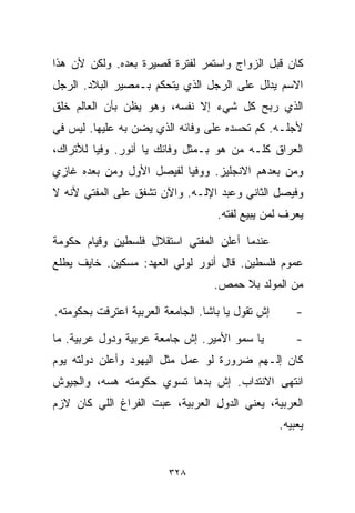 ‫ﻜﺎﻥ ﻗﺒل ﺍﻟﺯﻭﺍﺝ ﻭﺍﺴﺘﻤﺭ ﻟﻔﺘﺭﺓ ﻗﺼﻴﺭﺓ ﺒﻌﺩﻩ. ﻭﻟﻜﻥ ﻷﻥ ﻫﺫﺍ‬
‫ﺍﻻﺴﻡ ﻴﺩﻟل ﻋﻠﻰ ﺍﻟﺭﺠل ﺍﻟﺫﻱ ﻴﺘﺤﻜﻡ ﺒـﻤﺼﻴﺭ ﺍﻟﺒﻼﺩ. ﺍﻟﺭﺠل‬
‫ﺍﻟﺫﻱ ﺭﺒﺢ ﻜل ﺸﻲﺀ ﺇﻻ ﻨﻔﺴﻪ، ﻭﻫﻭ ﻴﻅﻥ ﺒﺄﻥ ﺍﻟﻌﺎﻟﻡ ﺨﻠﻕ‬
‫ﻷﺠﻠـﻪ. ﻜﻡ ﺘﺤﺴﺩﻩ ﻋﻠﻰ ﻭﻓﺎﺌﻪ ﺍﻟﺫﻱ ﻴﻀﻥ ﺒﻪ ﻋﻠﻴﻬﺎ. ﻟﻴﺱ ﻓﻲ‬
‫ﺍﻟﻌﺭﺍﻕ ﻜﻠـﻪ ﻤﻥ ﻫﻭ ﺒـﻤﺜل ﻭﻓﺎﺌﻙ ﻴﺎ ﺃﻨﻭﺭ. ﻭﻓﻴﺎ ﻟﻸﺘﺭﺍﻙ،‬
        ‫ﹰ‬
‫ﻭﻤﻥ ﺒﻌﺩﻫﻡ ﺍﻻﻨﺠﻠﻴﺯ. ﻭﻭﻓﻴﺎ ﻟﻔﻴﺼل ﺍﻷﻭل ﻭﻤﻥ ﺒﻌﺩﻩ ﻏﺎﺯﻱ‬
                         ‫ﹰ‬
‫ﻭﻓﻴﺼل ﺍﻟﺜﺎﻨﻲ ﻭﻋﺒﺩ ﺍﻹﻟـﻪ. ﻭﺍﻵﻥ ﺘﺸﻔﻕ ﻋﻠﻰ ﺍﻟﻤﻔﺘﻲ ﻷﻨﻪ ﻻ‬
                                    ‫ﻴﻌﺭﻑ ﻟﻤﻥ ﻴﺒﻴﻊ ﻟ ﹼﺘﻪ.‬
                                       ‫ﻔ‬

‫ﻋﻨﺩﻤﺎ ﺃﻋﻠﻥ ﺍﻟﻤﻔﺘﻲ ﺍﺴﺘﻘﻼل ﻓﻠﺴﻁﻴﻥ ﻭﻗﻴﺎﻡ ﺤﻜﻭﻤﺔ‬
‫ﻋﻤﻭﻡ ﻓﻠﺴﻁﻴﻥ. ﻗﺎل ﺃﻨﻭﺭ ﻟﻭﻟﻲ ﺍﻟﻌﻬﺩ: ﻤﺴﻜﻴﻥ. ﺨﺎﻴﻑ ﻴﻁﻠﻊ‬
                                   ‫ﻤﻥ ﺍﻟﻤﻭﻟﺩ ﺒﻼ ﺤﻤﺹ.‬

‫ﺇﺵ ﺘﻘﻭل ﻴﺎ ﺒﺎﺸﺎ. ﺍﻟﺠﺎﻤﻌﺔ ﺍﻟﻌﺭﺒﻴﺔ ﺍﻋﺘﺭﻓﺕ ﺒﺤﻜﻭﻤﺘﻪ.‬       ‫-‬

‫ﻴﺎ ﺴﻤﻭ ﺍﻷﻤﻴﺭ. ﺇﺵ ﺠﺎﻤﻌﺔ ﻋﺭﺒﻴﺔ ﻭﺩﻭل ﻋﺭﺒﻴﺔ. ﻤﺎ‬            ‫-‬
‫ﻜﺎﻥ ﺇﻟـﻬﻡ ﻀﺭﻭﺭﺓ ﻟﻭ ﻋﻤل ﻤﺜل ﺍﻟﻴﻬﻭﺩ ﻭﺃﻋﻠﻥ ﺩﻭﻟﺘﻪ ﻴﻭﻡ‬
‫ﺍﻨﺘﻬﻰ ﺍﻻﻨﺘﺩﺍﺏ. ﺇﺵ ﺒ ‪‬ﻫﺎ ﺘﺴﻭﻱ ﺤﻜﻭﻤﺘﻪ ﻫﺴﻪ، ﻭﺍﻟﺠﻴﻭﺵ‬
                           ‫ﺩ‬
‫ﺍﻟﻌﺭﺒﻴﺔ، ﻴﻌﻨﻲ ﺍﻟﺩﻭل ﺍﻟﻌﺭﺒﻴﺔ، ﻋ ‪‬ﺕ ﺍﻟﻔﺭﺍﻍ ﺍﻟﻠﻲ ﻜﺎﻥ ﻻﺯﻡ‬
                     ‫ﺒ‬
                                                   ‫ﻴﻌ ‪‬ﻴﻪ.‬
                                                      ‫ﺒ‬


                         ‫٨٢٣‬
 