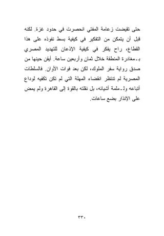 ‫ﺤﺘﻰ ﺘﻘﻴﻀﺕ ﺯﻋﺎﻤﺔ ﺍﻟﻤﻔﺘﻲ ﺍﻨﺤﺼﺭﺕ ﻓﻲ ﺤﺩﻭﺩ ﻏﺯﺓ. ﻟﻜﻨﻪ‬
‫ﻗﺒل ﺃﻥ ﻴﺘﻤﻜﻥ ﻤﻥ ﺍﻟﺘﻔﻜﻴﺭ ﻓﻲ ﻜﻴﻔﻴﺔ ﺒﺴﻁ ﻨﻔﻭﺫﻩ ﻋﻠﻰ ﻫﺫﺍ‬
‫ﺍﻟﻘﻁﺎﻉ، ﺭﺍﺡ ﻴﻔﻜﺭ ﻓﻲ ﻜﻴﻔﻴﺔ ﺍﻹﺫﻋﺎﻥ ﻟﻠﺘﻬﺩﻴﺩ ﺍﻟﻤﺼﺭﻱ‬
‫ﺒـﻤﻐﺎﺩﺭﺓ ﺍﻟﻤﻨﻁﻘﺔ ﺨﻼل ﺜﻤﺎﻥ ﻭﺃﺭﺒﻌﻴﻥ ﺴﺎﻋﺔ. ﺃﻴﻘﻥ ﺤﻴﻨﻬﺎ ﻤﻥ‬
                            ‫ٍ‬
‫ﺼﺩﻕ ﺭﻭﺍﻴﺔ ﺴﻔﺭ ﺍﻟﻤﻠﻭﻙ، ﻟﻜﻥ ﺒﻌﺩ ﻓﻭﺍﺕ ﺍﻷﻭﺍﻥ. ﻓﺎﻟﺴﻠﻁﺎﺕ‬
‫ﺍﻟﻤﺼﺭﻴﺔ ﻟﻡ ﺘﻨﺘﻅﺭ ﺍﻨﻘﻀﺎﺀ ﺍﻟﻤﻬﻠﺔ ﺍﻟﺘﻲ ﻟﻡ ﺘﻜﻥ ﺘﻜﻔﻴﻪ ﻟﻭﺩﺍﻉ‬
‫ﺃﺘﺒﺎﻋﻪ ﻭﻟـﻤﻠﻤﺔ ﺃﺸﻴﺎﺌﻪ، ﺒل ﻨﻘﻠﺘﻪ ﺒﺎﻟﻘﻭﺓ ﺇﻟﻰ ﺍﻟﻘﺎﻫﺭﺓ ﻭﻟﻡ ﻴﻤﺽ‬
                                ‫ﻋﻠﻰ ﺍﻹﻨﺫﺍﺭ ﺒﻀﻊ ﺴﺎﻋﺎﺕ.‬




                          ‫٠٣٣‬
 