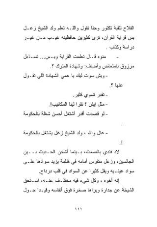‫ﺍﻟﻔﻼﺡ ﻟﻠﻘﺒﺔ ﺘﻜﺘﻭﺭ ﻭﺤ ﹼﺎ ﻨﻘﻭل ﻭﺍﻟﻠـﻪ ﺘﻌﻠﻡ ﻭﻟﺩ ﺍﻟﺸﻴﺦ ﺯﻋـل‬
                                 ‫ﻨ‬
‫ﺒﺱ ﻗﺭﺍﻴﺔ ﺍﻟﻘﺭﺁﻥ، ﺘﺭﻯ ﻜﺜﻴﺭﻴﻥ ﺤﺎﻓﻅﻴﻨﻪ ﻏﻴـﺏ ﻤـﻥ ﻏﻴـﺭ‬
                                          ‫ﺩﺭﺍﺴﺔ ﻭﻜ ﹼﺎﺏ .‬
                                              ‫ﺘ‬
‫ﻤﻨﻭﻩ ﻗـﺎل ﺘﻌﻠﻤﺕ ﺍﻟﻘﺭﺍﻴﺔ ﻭﺒـﺱ... ﺘﺴـﺎﺀل‬            ‫-‬
             ‫ﻤﺭﺯﻭﻕ ﺒﺎﻤﺘﻌﺎﺽ ﻭﺃﻀﺎﻑ: ﻭﺸﻬﺎﺩﺓ ﺍﻟﻤﺘﺭﻙ ؟.‬
‫- ﻭﻴﺵ ﺴ ‪‬ﺕ ﻟﻴﻙ ﻴﺎ ﻋﻤﻲ ﺍﻟﺸﻬﺎﺩﺓ ﺍﻟﻠﻲ ﺘﻘـﻭل‬
                               ‫ﻭ‬
                                               ‫ﻋﻨﻬﺎ ؟.‬
                         ‫- ﺘﻘﺩﺭ ﺘﺴﻭﻱ ﻜﺜﻴﺭ.‬
            ‫- ﻤﺜل ﺇﻴﺵ ؟ ﺘﻘﺭﺍ ﻟﻴﻨﺎ ﺍﻟﻤﻜﺎﺘﻴﺏ!.‬
‫- ﻟﻭ ﻗﺼﺩﺕ ﺃﻗﺩﺭ ﺃﺸﺘﻐل ﺃﺤﺴﻥ ﺸﻐﻠﺔ ﺒﺎﻟﺤﻜﻭﻤﺔ‬
                                                      ‫.‬
‫- ﻋﺎل ﻭﺍﷲ ، ﻭﻟﺩ ﺍﻟﺸﻴﺦ ﺯﻋل ﻴﺸﺘﻐل ﺒﺎﻟﺤﻜﻭﻤﺔ‬
                                                      ‫!.‬
‫ﻻﺫ ﻓﻨﺩﻱ ﺒﺎﻟﺼﻤﺕ، ﺒـﻴﻨﻤﺎ ﺃﺸﺠﻥ ﺍﻟﺤـﺩﻴﺙ ﺒــﻴﻥ‬
‫ﺍﻟﺠﺎﻟﺴﻴﻥ، ﻭﺯﻋل ﻤﺘﻔﺭﺱ ﺃﻤﺎﻤﻪ ﻓﻲ ﻅﻠﻤﺔ ﻴﺯﻴﺩ ﺴﻭﺍﺩﻫﺎ ﻋﻠـﻰ‬
       ‫ﺴﻭﺍﺩ ﻋﻴﻨـﻴﻪ ﻭﻴﻘل ﻜﺜﻴﺭﺍ ﻋﻥ ﺍﻟﺴﻭﺍﺩ ﻓﻲ ﻗﻠﺏ ﺩﺭﺩﺍﺡ.‬
                               ‫ﹰ‬
‫ﺇﻨﻪ ﺃﺨﻭﻩ ، ﻭﻜل ﺸﻲﺀ ﻓﻴﻪ ﻤﺨﺘﻠـﻑ ﻋﻨـﻪ، ﺍﺴـﺘﺤﻕ‬
‫ﺍﻟﺸﻴﺨﺔ ﻋﻥ ﺠﺩﺍﺭﺓ ﻭﻴﺭﺍﻫﺎ ﺼﺨﺭﺓ ﻓﻭﻕ ﺃﻨﻔﺎﺴﻪ ﻭﻗﻴـﺩﺍ ﺤـﻭل‬
     ‫ﹰ‬


                          ‫١١١‬
 