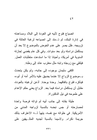 ‫٢٤‬



‫ﺍﻨﺼﻴﺎﻉ ﻓﺘﻭﺡ ﻷﺒﻴﻪ ﻓﻲ ﺍﻟﻌﻭﺩﺓ ﺇﻟﻰ ﺍﻟﺒﻼﺩ ﻭﻤﺴﺎﻋﺩﺘﻪ‬
‫ﻓﻲ ﺇﺩﺍﺭﺓ ﺍﻟﺒﻨﻙ، ﻟﻡ ﺘـﻤﺘﺩ ﺇﻟﻰ ﺍﻨﺼﻴﺎﻋﻪ ﻟﺭﻏﺒﺔ ﺍﻟﻌﺎﺌﻠﺔ ﻓﻲ‬
‫ﺘﺯﻭﻴﺠﻪ. ﻅل ﻴﺼﺭ ﻋﻠﻰ ﻋﺩﻡ ﺍﻟﺨﻭﺽ ﺒﺎﻟﻤﻭﻀﻭﻉ ﺇﻻ ﺒﻌﺩ ﺃﻥ‬
‫ﻴﺴﺘﻜﻤل ﺩﺭﺍﺴﺘﻪ ﻭﻟﻭ ﺒﻌﺩ ﺴﻨﻭﺍﺕ. ﻭﻓﻲ ﻜل ﻋﺎﻡ ﻴﻘﻀﻲ ﺇﺠﺎﺯﺘﻪ‬
‫ﺍﻟﺴﻨﻭﻴﺔ ﻓﻲ ﺃﻤﺭﻴﻜﺎ، ﻭﺃﺤﻴﺎﻨﺎ ﺇﺫﺍ ﻤﺎ ﺍﺴﺘﺩﻋﺕ ﻤﺘﻁﻠﺒﺎﺕ ﺍﻟﻌﻤل.‬
                             ‫ﹰ‬
        ‫ﻓﻴﻠﺘﻘﻲ ﻤﻊ ﺯﻭﺠﺘﻪ ﻭﺍﺒﻨﻪ ﻤﺜل ﻤﻐﺘﺭﺏ ﻋﺎﺌﺩ ﺇﻟﻰ ﻭﻁﻨﻪ.‬

‫ﺍﻜﺘﻔﻰ ﺴﻠﻴﻤﺎﻥ ﺒﻭﺠﻭﺩﻩ ﺇﻟﻰ ﺠﺎﻨﺒﻪ، ﻭﻟﻡ ﻴﻜﻥ ﻴﺘﺤﺩﺙ‬
‫ﺒـﻤﻭﻀﻭﻉ ﺍﻟﺯﻭﺍﺝ ﺇﻻ ﻋﻨﺩﻤﺎ ﻴﻀﻴﻕ ﻋﻠﻴﻪ ﺒﺎﻷﻤﺭ ﺃﻤﻪ ﺃﻭ ﺃﺒﻭﻩ،‬
‫ﻓﻴﺫﻜﺭﻩ ﻓﺘﻭﺡ ﺒﺎﺘﻔﺎﻗﻬﻤﺎ. ﻭﺤﺩﺓ ﺒﻭﺤﺩﺓ. ﺃﺫﻋﻥ ﻟﺭﻏﺒﺘﻪ ﺒﺎﻟﻌﻭﺩﺓ،‬
‫ﻤﻘﺎﺒل ﺃﻥ ﻴﺴﺘﻜﻤل ﺩﺭﺍﺴﺘﻪ ﻓﻴﻤﺎ ﺒﻌﺩ. ﺍﻟﺯﻭﺍﺝ ﻴﻌﻨﻲ ﺤﻜﻡ ﺍﻹﻋﺩﺍﻡ‬
                          ‫ﻋﻠﻰ ﻁﻤﻭﺤﻪ ﻓﻲ ﻨﻴل ﺍﻟﺩﻜﺘﻭﺭﺍﺓ.‬

‫ﻁﻴﻠﺔ ﺒﻘﺎﺌﻪ ﺇﻟﻰ ﺠﺎﻨﺏ ﺃﺒﻴﻪ ﻟﻡ ﺘﻭﺍﺘﻪ ﻓﺭﺼﺔ ﻭﺍﺤﺩﺓ‬
‫ﻟﻤﺼﺎﺭﺤﺘﻪ ﺃﻭ ﺠﺱ ﻨﺒﻀﻪ ﺒﺎﻟﻨﺴﺒﺔ ﻟﺯﻭﺍﺠﻪ ﺍﻟﻤﺩﻨﻲ ﻤﻥ‬
‫ﺍﻷﻤﺭﻴﻜﻴﺔ. ﻓﻲ ﺨﻠﻭﺍﺘﻪ ﻤﻊ ﻨﻔﺴﻪ، ﻴﺘﻬﻴﺄ ﻟـﻪ ﺍﻻﻋﺘﺭﺍﻑ ﺒﺫﻟﻙ‬
‫ﺠﺭﻴﻤﺔ ﻨﻜﺭﺍﺀ. ﻭﻻﺴﻴﻤﺎ ﺒﺎﻟﻨﺴﺒﺔ ﻟﺠﺩﻴﻪ ﺍﻟﻤﺘﻠـﻬﻔﻴﻥ ﻋﻠﻰ‬

                         ‫١٣٣‬
 