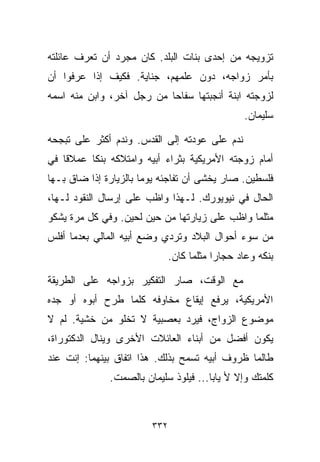 ‫ﺘﺯﻭﻴﺠﻪ ﻤﻥ ﺇﺤﺩﻯ ﺒﻨﺎﺕ ﺍﻟﺒﻠﺩ. ﻜﺎﻥ ﻤﺠﺭﺩ ﺃﻥ ﺘﻌﺭﻑ ﻋﺎﺌﻠﺘﻪ‬
‫ﺒﺄﻤﺭ ﺯﻭﺍﺠﻪ، ﺩﻭﻥ ﻋﻠﻤﻬﻡ، ﺠﻨﺎﻴﺔ. ﻓﻜﻴﻑ ﺇﺫﺍ ﻋﺭﻓﻭﺍ ﺃﻥ‬
‫ﻟﺯﻭﺠﺘﻪ ﺍﺒﻨﺔ ﺃﻨﺠﺒﺘﻬﺎ ﺴﻔﺎﺤﺎ ﻤﻥ ﺭﺠل ﺁﺨﺭ، ﻭﺍﺒﻥ ﻤﻨﻪ ﺍﺴﻤﻪ‬
                          ‫ﹰ‬
                                                 ‫ﺴﻠﻴﻤﺎﻥ.‬

‫ﻨﺩﻡ ﻋﻠﻰ ﻋﻭﺩﺘﻪ ﺇﻟﻰ ﺍﻟﻘﺩﺱ. ﻭﻨﺩﻡ ﺃﻜﺜﺭ ﻋﻠﻰ ﺘﺒﺠﺤﻪ‬
‫ﺃﻤﺎﻡ ﺯﻭﺠﺘﻪ ﺍﻷﻤﺭﻴﻜﻴﺔ ﺒﺜﺭﺍﺀ ﺃﺒﻴﻪ ﻭﺍﻤﺘﻼﻜﻪ ﺒﻨﻜﺎ ﻋﻤﻼﻗﺎ ﻓﻲ‬
   ‫ﹰ‬     ‫ﹰ‬
‫ﻓﻠﺴﻁﻴﻥ. ﺼﺎﺭ ﻴﺨﺸﻰ ﺃﻥ ﺘﻔﺎﺠﺌﻪ ﻴﻭﻤﺎ ﺒﺎﻟﺯﻴﺎﺭﺓ ﺇﺫﺍ ﻀﺎﻕ ﺒـﻬﺎ‬
                      ‫ﹰ‬
‫ﺍﻟﺤﺎل ﻓﻲ ﻨﻴﻭﻴﻭﺭﻙ. ﻟـﻬﺫﺍ ﻭﺍﻅﺏ ﻋﻠﻰ ﺇﺭﺴﺎل ﺍﻟﻨﻘﻭﺩ ﻟـﻬﺎ،‬
‫ﻤﺜﻠﻤﺎ ﻭﺍﻅﺏ ﻋﻠﻰ ﺯﻴﺎﺭﺘﻬﺎ ﻤﻥ ﺤﻴﻥ ﻟﺤﻴﻥ. ﻭﻓﻲ ﻜل ﻤﺭﺓ ﻴﺸﻜﻭ‬
‫ﻤﻥ ﺴﻭﺀ ﺃﺤﻭﺍل ﺍﻟﺒﻼﺩ ﻭﺘﺭﺩﻱ ﻭﻀﻊ ﺃﺒﻴﻪ ﺍﻟﻤﺎﻟﻲ ﺒﻌﺩﻤﺎ ﺃﻓﻠﺱ‬
                              ‫ﺒﻨﻜﻪ ﻭﻋﺎﺩ ﺤ ‪‬ﺎﺭﺍ ﻤﺜﻠﻤﺎ ﻜﺎﻥ.‬
                                         ‫ﺠ ﹰ‬

‫ﻤﻊ ﺍﻟﻭﻗﺕ، ﺼﺎﺭ ﺍﻟﺘﻔﻜﻴﺭ ﺒﺯﻭﺍﺠﻪ ﻋﻠﻰ ﺍﻟﻁﺭﻴﻘﺔ‬
‫ﺍﻷﻤﺭﻴﻜﻴﺔ، ﻴﺭﻓﻊ ﺇﻴﻘﺎﻉ ﻤﺨﺎﻭﻓﻪ ﻜﻠﻤﺎ ﻁﺭﺡ ﺃﺒﻭﻩ ﺃﻭ ﺠﺩﻩ‬
‫ﻤﻭﻀﻭﻉ ﺍﻟﺯﻭﺍﺝ، ﻓﻴﺭﺩ ﺒﻌﺼﺒﻴﺔ ﻻ ﺘﺨﻠﻭ ﻤﻥ ﺨﺸﻴﺔ. ﻟﻡ ﻻ‬
‫ﻴﻜﻭﻥ ﺃﻓﻀل ﻤﻥ ﺃﺒﻨﺎﺀ ﺍﻟﻌﺎﺌﻼﺕ ﺍﻷﺨﺭﻯ ﻭﻴﻨﺎل ﺍﻟﺩﻜﺘﻭﺭﺍﺓ،‬
‫ﻁﺎﻟﻤﺎ ﻅﺭﻭﻑ ﺃﺒﻴﻪ ﺘﺴﻤﺢ ﺒﺫﻟﻙ. ﻫﺫﺍ ﺍﺘﻔﺎﻕ ﺒﻴﻨﻬﻤﺎ: ﺇﻨﺕ ﻋﻨﺩ‬
              ‫ﻜﻠﻤﺘﻙ ﻭﺇﻻ ﻷ ﻴﺎﺒﺎ... ﻓﻴﻠﻭﺫ ﺴﻠﻴﻤﺎﻥ ﺒﺎﻟﺼﻤﺕ.‬



                        ‫٢٣٣‬
 