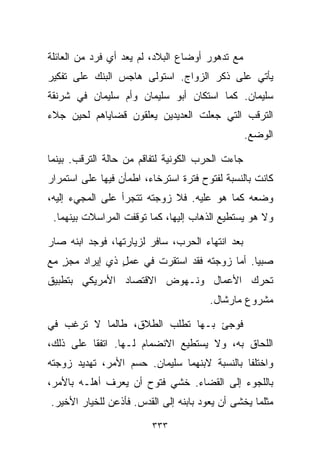 ‫ﻤﻊ ﺘﺩﻫﻭﺭ ﺃﻭﻀﺎﻉ ﺍﻟﺒﻼﺩ، ﻟﻡ ﻴﻌﺩ ﺃﻱ ﻓﺭﺩ ﻤﻥ ﺍﻟﻌﺎﺌﻠﺔ‬
‫ﻴﺄﺘﻲ ﻋﻠﻰ ﺫﻜﺭ ﺍﻟﺯﻭﺍﺝ. ﺍﺴﺘﻭﻟﻰ ﻫﺎﺠﺱ ﺍﻟﺒﻨﻙ ﻋﻠﻰ ﺘﻔﻜﻴﺭ‬
‫ﺴﻠﻴﻤﺎﻥ. ﻜﻤﺎ ﺍﺴﺘﻜﺎﻥ ﺃﺒﻭ ﺴﻠﻴﻤﺎﻥ ﻭﺃﻡ ﺴﻠﻴﻤﺎﻥ ﻓﻲ ﺸﺭﻨﻘﺔ‬
‫ﺍﻟﺘﺭﻗﺏ ﺍﻟﺘﻲ ﺠﻌﻠﺕ ﺍﻟﻌﺩﻴﺩﻴﻥ ﻴﻌﻠﻘﻭﻥ ﻗﻀﺎﻴﺎﻫﻡ ﻟﺤﻴﻥ ﺠﻼﺀ‬
                                                  ‫ﺍﻟﻭﻀﻊ.‬

‫ﺠﺎﺀﺕ ﺍﻟﺤﺭﺏ ﺍﻟﻜﻭﻨﻴﺔ ﻟﺘﻔﺎﻗﻡ ﻤﻥ ﺤﺎﻟﺔ ﺍﻟﺘﺭﻗﺏ. ﺒﻴﻨﻤﺎ‬
‫ﻜﺎﻨﺕ ﺒﺎﻟﻨﺴﺒﺔ ﻟﻔﺘﻭﺡ ﻓﺘﺭﺓ ﺍﺴﺘﺭﺨﺎﺀ، ﺍﻁﻤﺄﻥ ﻓﻴﻬﺎ ﻋﻠﻰ ﺍﺴﺘﻤﺭﺍﺭ‬
‫ﻭﻀﻌﻪ ﻜﻤﺎ ﻫﻭ ﻋﻠﻴﻪ. ﻓﻼ ﺯﻭﺠﺘﻪ ﺘﺘﺠﺭﺃ ﻋﻠﻰ ﺍﻟﻤﺠﻲﺀ ﺇﻟﻴﻪ،‬
 ‫ﻭﻻ ﻫﻭ ﻴﺴﺘﻁﻴﻊ ﺍﻟﺫﻫﺎﺏ ﺇﻟﻴﻬﺎ، ﻜﻤﺎ ﺘﻭﻗﻔﺕ ﺍﻟﻤﺭﺍﺴﻼﺕ ﺒﻴﻨﻬﻤﺎ.‬

‫ﺒﻌﺩ ﺍﻨﺘﻬﺎﺀ ﺍﻟﺤﺭﺏ، ﺴﺎﻓﺭ ﻟﺯﻴﺎﺭﺘﻬﺎ، ﻓﻭﺠﺩ ﺍﺒﻨﻪ ﺼﺎﺭ‬
‫ﺼﺒﻴﺎ. ﺃﻤﺎ ﺯﻭﺠﺘﻪ ﻓﻘﺩ ﺍﺴﺘﻘﺭﺕ ﻓﻲ ﻋﻤل ﺫﻱ ﺇﻴﺭﺍﺩ ﻤﺠﺯ ﻤﻊ‬
   ‫ٍ‬            ‫ٍ‬                            ‫ﹰ‬
‫ﺘﺤﺭﻙ ﺍﻷﻋﻤﺎل ﻭﻨـﻬﻭﺽ ﺍﻻﻗﺘﺼﺎﺩ ﺍﻷﻤﺭﻴﻜﻲ ﺒﺘﻁﺒﻴﻕ‬
                                       ‫ﻤﺸﺭﻭﻉ ﻤﺎﺭﺸﺎل.‬

‫ﻓﻭﺠﺊ ﺒـﻬﺎ ﺘﻁﻠﺏ ﺍﻟﻁﻼﻕ، ﻁﺎﻟﻤﺎ ﻻ ﺘﺭﻏﺏ ﻓﻲ‬
‫ﺍﻟﻠﺤﺎﻕ ﺒﻪ، ﻭﻻ ﻴﺴﺘﻁﻴﻊ ﺍﻻﻨﻀﻤﺎﻡ ﻟـﻬﺎ. ﺍﺘﻔﻘﺎ ﻋﻠﻰ ﺫﻟﻙ،‬
‫ﻭﺍﺨﺘﻠﻔﺎ ﺒﺎﻟﻨﺴﺒﺔ ﻻﺒﻨﻬﻤﺎ ﺴﻠﻴﻤﺎﻥ. ﺤﺴﻡ ﺍﻷﻤﺭ، ﺘﻬﺩﻴﺩ ﺯﻭﺠﺘﻪ‬
‫ﺒﺎﻟﻠﺠﻭﺀ ﺇﻟﻰ ﺍﻟﻘﻀﺎﺀ. ﺨﺸﻲ ﻓﺘﻭﺡ ﺃﻥ ﻴﻌﺭﻑ ﺃﻫﻠـﻪ ﺒﺎﻷﻤﺭ،‬
‫ﻤﺜﻠﻤﺎ ﻴﺨﺸﻰ ﺃﻥ ﻴﻌﻭﺩ ﺒﺎﺒﻨﻪ ﺇﻟﻰ ﺍﻟﻘﺩﺱ. ﻓﺄﺫﻋﻥ ﻟﻠﺨﻴﺎﺭ ﺍﻷﺨﻴﺭ.‬

                         ‫٣٣٣‬
 