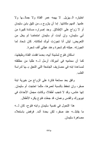 ‫ﺍﺨﺘﻴﺎﺭﻩ ﺍﻟـﻬﺯﻴل. ﻻ ﻴﻬﻤﻪ ﻋﻤﺭ ﺍﻟﻔﺘﺎﺓ ﻭﻻ ﺠﻤﺎﻟـﻬﺎ ﻭﻻ‬
‫ﻋﻠﻤﻬﺎ. ﺍﻟﻤﻬﻡ ﻤﻜﺎﻨﺘﻬﺎ. ﺇﻤﺎ ﺃﻥ ﻴﺘﺯﻭﺝ ﺒـﻤﻥ ﺘﻠﻴﻕ ﺒﺎﺒﻥ ﺴﻠﻴﻤﺎﻥ‬
‫ﺃﻭ ﻻ ﺯﻭﺍﺝ ﻋﻠﻰ ﺍﻹﻁﻼﻕ. ﻭﺠﺩ ﺇﺼﺭﺍﺭﻩ ﻤﺴﺎﻨﺩﺓ ﻜﺒﻴﺭﺓ ﻤﻥ‬
‫ﺃﺒﻲ ﺴﻠﻴﻤﺎﻥ، ﻭﺇﻥ ﺃﺒﺩﺕ ﺃﻡ ﺴﻠﻴﻤﺎﻥ ﺍﻤﺘﻌﺎﻀﺎ ﻟﻡ ﻴﺨل ﻤﻥ‬
          ‫ﹰ‬
‫ﺍﻟﺘﻌﺭﻴﺽ: ﻟﻴﺵ ﺃﻨﺎ ﺘﺠﻭﺯﺕ ﺃﺒﻭﻙ ﻟﻤﻜﺎﻨﺘﻪ. ﻜﺎﻥ ﺸﺤﺎﺩ ﻟﻤﺎ‬
          ‫ﺍﺘﺠﻭﺯﺘﻪ. ﺤﻴﻠﺘﻪ ﻜﻡ ﺸﺠﺭﺓ ﻭﻋﻨﺩ ﻋﻴﻠﺘﻲ ﺃﻟﻑ ﺸﺠﺭﺓ.‬

‫ﺍﺴﺘﻜﺎﻥ ﻓﺘﻭﺡ ﻟﻤﺸﻴﺌﺔ ﺃﺒﻴﻪ، ﺒﻌﺩﻤﺎ ﻓﻘﺩﺕ ﺍﻟﻔﺘﺎﺓ ﻭﻅﻴﻔﺘﻬﺎ،‬
‫ﻜﻤﺎ ﺃﻥ ﻤﺤﺎﻤﻴﻪ ﻓﻲ ﺃﻤﻴﺭﻜﺎ، ﺃﺭﺴل ﻟـﻪ ﻁﻠﺒﺎ ﻤﻥ ﻤﻁﻠﻘﺘﻪ‬
          ‫ﹰ‬
‫ﻟﻤﺴﺎﻋﺩﺓ ﺍﺒﻨﻪ ﻓﻲ ﻤﺼﺎﺭﻴﻑ ﺍﻟﺠﺎﻤﻌﺔ ﺍﻟﺘﻲ ﺍﻟﺘﺤﻕ ﺒـﻬﺎ ﻟﺩﺭﺍﺴﺔ‬
                                                      ‫ﺍﻟﻁﺏ.‬

‫ﻭﺍﻓﻕ ﺒﻌﺩ ﻤﻤﺎﻨﻌﺔ ﻓﺎﺘﺭﺓ ﻋﻠﻰ ﺍﻟﺯﻭﺍﺝ ﻤﻥ ﺨﻴﺭﻴﺔ ﺍﺒﻨﺔ‬
‫ﺼﻘﺭ، ﻭﺇﻥ ﺘﺤﻔﻅ ﺒﺎﻟﻨﺴﺒﺔ ﻟﻌﻤﺭﻫﺎ، ﻤﺜﻠﻤﺎ ﺍﺤﺘﺠﺕ ﺃﻡ ﺴﻠﻴﻤﺎﻥ.‬
‫ﺇﻨﻬﺎ ﻋﺎﻨﺱ، ﻭﻗﺩ ﻻ ﺘﻨﺠﺏ ﺃﻁﻔﺎ ﹰ، ﻭﻜﺎﻨﺕ ﻤﺠﻤل ﺍﻷﺤﺩﺍﺙ ﻓﻲ‬
                      ‫ﻻ‬
     ‫ﻨﻴﻭﻴﻭﺭﻙ ﻭﺍﻟﻘﺩﺱ ﻭﻋﻤﺎﻥ، ﻗﺩ ﺠﻌﻠﺕ ﻓﺘﻭﺡ ﻴﻜﺭﻩ ﺍﻷﻁﻔﺎل.‬

‫ﻫﺫﺍ ﺍﻟﺘﺤﻭل ﻓﻲ ﻨﻔﺴﻴﺔ ﺴﻠﻴﻤﺎﻥ ﻭﺍﺒﻨﻪ ﻓﺘﻭﺡ، ﻜﺎﻥ ﻟـﻪ‬
‫ﻤﺎ ﻴﻘﺎﺒﻠـﻪ ﻋﻨﺩ ﺼﻘﺭ، ﻟﻜﻥ ﺒﺤﺩﺓ ﺃﺸﺩ. ﻓﺭﻓﺽ ﺒﺎﺴﺘﻌﻼﺀ‬
                                          ‫ﻤﺼﺎﻫﺭﺓ ﺴﻠﻴﻤﺎﻥ.‬


                           ‫٥٣٣‬
 