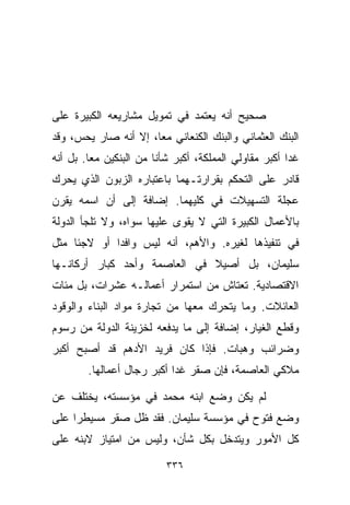 ‫ﺼﺤﻴﺢ ﺃﻨﻪ ﻴﻌﺘﻤﺩ ﻓﻲ ﺘﻤﻭﻴل ﻤﺸﺎﺭﻴﻌﻪ ﺍﻟﻜﺒﻴﺭﺓ ﻋﻠﻰ‬
‫ﺍﻟﺒﻨﻙ ﺍﻟﻌﺜﻤﺎﻨﻲ ﻭﺍﻟﺒﻨﻙ ﺍﻟﻜﻨﻌﺎﻨﻲ ﻤﻌﹰ، ﺇﻻ ﺃﻨﻪ ﺼﺎﺭ ﻴﺤﺱ، ﻭﻗﺩ‬
                     ‫ﺎ‬
‫ﻏﺩﺍ ﺃﻜﺒﺭ ﻤﻘﺎﻭﻟﻲ ﺍﻟﻤﻤﻠﻜﺔ، ﺃﻜﺒﺭ ﺸﺄﻨﺎ ﻤﻥ ﺍﻟﺒﻨﻜﻴﻥ ﻤﻌﺎ. ﺒل ﺃﻨﻪ‬
        ‫ﹰ‬              ‫ﹰ‬
‫ﻗﺎﺩﺭ ﻋﻠﻰ ﺍﻟﺘﺤﻜﻡ ﺒﻘﺭﺍﺭﺘـﻬﻤﺎ ﺒﺎﻋﺘﺒﺎﺭﻩ ﺍﻟﺯﺒﻭﻥ ﺍﻟﺫﻱ ﻴﺤﺭﻙ‬
‫ﻋﺠﻠﺔ ﺍﻟﺘﺴﻬﻴﻼﺕ ﻓﻲ ﻜﻠﻴﻬﻤﺎ. ﺇﻀﺎﻓﺔ ﺇﻟﻰ ﺃﻥ ﺍﺴﻤﻪ ﻴﻘﺭﻥ‬
‫ﺒﺎﻷﻋﻤﺎل ﺍﻟﻜﺒﻴﺭﺓ ﺍﻟﺘﻲ ﻻ ﻴﻘﻭﻯ ﻋﻠﻴﻬﺎ ﺴﻭﺍﻩ، ﻭﻻ ﺘﻠﺠﺄ ﺍﻟﺩﻭﻟﺔ‬
‫ﻓﻲ ﺘﻨﻔﻴﺫﻫﺎ ﻟﻐﻴﺭﻩ. ﻭﺍﻷﻫﻡ، ﺃﻨﻪ ﻟﻴﺱ ﻭﺍﻓﺩﺍ ﺃﻭ ﻻﺠﺌﺎ ﻤﺜل‬
    ‫ﹰ‬       ‫ﹰ‬
‫ﺴﻠﻴﻤﺎﻥ، ﺒل ﺃﺼﻴﻼ ﻓﻲ ﺍﻟﻌﺎﺼﻤﺔ ﻭﺃﺤﺩ ﻜﺒﺎﺭ ﺃﺭﻜﺎﻨـﻬﺎ‬
                              ‫ﹰ‬
‫ﺍﻻﻗﺘﺼﺎﺩﻴﺔ. ﺘﻌﺘﺎﺵ ﻤﻥ ﺍﺴﺘﻤﺭﺍﺭ ﺃﻋﻤﺎﻟـﻪ ﻋﺸﺭﺍﺕ، ﺒل ﻤﺌﺎﺕ‬
‫ﺍﻟﻌﺎﺌﻼﺕ. ﻭﻤﺎ ﻴﺘﺤﺭﻙ ﻤﻌﻬﺎ ﻤﻥ ﺘﺠﺎﺭﺓ ﻤﻭﺍﺩ ﺍﻟﺒﻨﺎﺀ ﻭﺍﻟﻭﻗﻭﺩ‬
‫ﻭﻗﻁﻊ ﺍﻟﻐﻴﺎﺭ، ﺇﻀﺎﻓﺔ ﺇﻟﻰ ﻤﺎ ﻴﺩﻓﻌﻪ ﻟﺨﺯﻴﻨﺔ ﺍﻟﺩﻭﻟﺔ ﻤﻥ ﺭﺴﻭﻡ‬
‫ﻭﻀﺭﺍﺌﺏ ﻭﻫﺒﺎﺕ. ﻓﺈﺫﺍ ﻜﺎﻥ ﻓﺭﻴﺩ ﺍﻷﺩﻫﻡ ﻗﺩ ﺃﺼﺒﺢ ﺃﻜﺒﺭ‬
        ‫ﻤﻼﻜﻲ ﺍﻟﻌﺎﺼﻤﺔ، ﻓﺈﻥ ﺼﻘﺭ ﻏﺩﺍ ﺃﻜﺒﺭ ﺭﺠﺎل ﺃﻋﻤﺎﻟﻬﺎ.‬

‫ﻟﻡ ﻴﻜﻥ ﻭﻀﻊ ﺍﺒﻨﻪ ﻤﺤﻤﺩ ﻓﻲ ﻤﺅﺴﺴﺘﻪ، ﻴﺨﺘﻠﻑ ﻋﻥ‬
‫ﻭﻀﻊ ﻓﺘﻭﺡ ﻓﻲ ﻤﺅﺴﺴﺔ ﺴﻠﻴﻤﺎﻥ. ﻓﻘﺩ ﻅل ﺼﻘﺭ ﻤﺴﻴﻁﺭﺍ ﻋﻠﻰ‬
    ‫ﹰ‬
‫ﻜل ﺍﻷﻤﻭﺭ ﻭﻴﺘﺩﺨل ﺒﻜل ﺸﺄﻥ، ﻭﻟﻴﺱ ﻤﻥ ﺍﻤﺘﻴﺎﺯ ﻻﺒﻨﻪ ﻋﻠﻰ‬

                          ‫٦٣٣‬
 