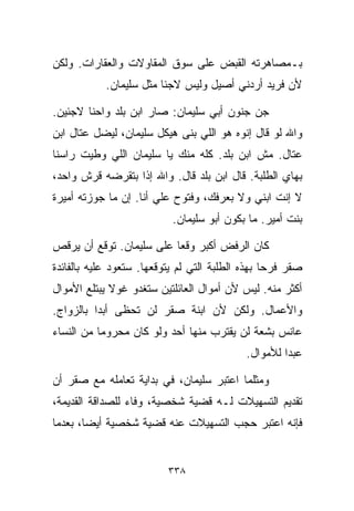 ‫ﺒـﻤﺼﺎﻫﺭﺘﻪ ﺍﻟﻘﺒﺽ ﻋﻠﻰ ﺴﻭﻕ ﺍﻟﻤﻘﺎﻭﻻﺕ ﻭﺍﻟﻌﻘﺎﺭﺍﺕ. ﻭﻟﻜﻥ‬
            ‫ﻷﻥ ﻓﺭﻴﺩ ﺃﺭﺩﻨﻲ ﺃﺼﻴل ﻭﻟﻴﺱ ﻻﺠﺌﺎ ﻤﺜل ﺴﻠﻴﻤﺎﻥ.‬
                        ‫ﹰ‬

‫ﺠﻥ ﺠﻨﻭﻥ ﺃﺒﻲ ﺴﻠﻴﻤﺎﻥ: ﺼﺎﺭ ﺍﺒﻥ ﺒﻠﺩ ﻭﺍﺤﻨﺎ ﻻﺠﺌﻴﻥ.‬
‫ﻭﺍﷲ ﻟﻭ ﻗﺎل ﺇﻨﻭﻩ ﻫﻭ ﺍﻟﻠﻲ ﺒﻨﻰ ﻫﻴﻜل ﺴﻠﻴﻤﺎﻥ، ﻟﻴﻀل ﻋ ﹼﺎل ﺍﺒﻥ‬
      ‫ﺘ‬
‫ﻋﺘﺎل. ﻤﺵ ﺍﺒﻥ ﺒﻠﺩ. ﻜﻠﻪ ﻤﻨﻙ ﻴﺎ ﺴﻠﻴﻤﺎﻥ ﺍﻟﻠﻲ ﻭﻁﻴﺕ ﺭﺍﺴﻨﺎ‬
                                                 ‫ﹼ‬
‫ﺒﻬﺎﻱ ﺍﻟﻁﻠﺒﺔ. ﻗﺎل ﺍﺒﻥ ﺒﻠﺩ ﻗﺎل. ﻭﺍﷲ ﺇﺫﺍ ﺒﺘﻘﺭﻀﻪ ﻗﺭﺵ ﻭﺍﺤﺩ،‬
‫ﻻ ﺇﻨﺕ ﺍﺒﻨﻲ ﻭﻻ ﺒﻌﺭﻓﻙ، ﻭﻓﺘﻭﺡ ﻋﻠﻲ ﺃﻨﺎ. ﺇﻥ ﻤﺎ ﺠﻭﺯﺘﻪ ﺃﻤﻴﺭﺓ‬
                       ‫‪‬‬
                           ‫ﺒﻨﺕ ﺃﻤﻴﺭ. ﻤﺎ ﺒﻜﻭﻥ ﺃﺒﻭ ﺴﻠﻴﻤﺎﻥ.‬

‫ﻜﺎﻥ ﺍﻟﺭﻓﺽ ﺃﻜﺒﺭ ﻭﻗﻌﺎ ﻋﻠﻰ ﺴﻠﻴﻤﺎﻥ. ﺘﻭﻗﻊ ﺃﻥ ﻴﺭﻗﺹ‬
                         ‫ﹰ‬
‫ﺼﻘﺭ ﻓﺭﺤﺎ ﺒﻬﺫﻩ ﺍﻟﻁﻠﺒﺔ ﺍﻟﺘﻲ ﻟﻡ ﻴﺘﻭﻗﻌﻬﺎ. ﺴﺘﻌﻭﺩ ﻋﻠﻴﻪ ﺒﺎﻟﻔﺎﺌﺩﺓ‬
                                                 ‫ﹰ‬
‫ﺃﻜﺜﺭ ﻤﻨﻪ. ﻟﻴﺱ ﻷﻥ ﺃﻤﻭﺍل ﺍﻟﻌﺎﺌﻠﺘﻴﻥ ﺴﺘﻐﺩﻭ ﻏﻭﻻ ﻴﺒﺘﻠﻊ ﺍﻷﻤﻭﺍل‬
             ‫ﹰ‬
‫ﻭﺍﻷﻋﻤﺎل. ﻭﻟﻜﻥ ﻷﻥ ﺍﺒﻨﺔ ﺼﻘﺭ ﻟﻥ ﺘﺤﻅﻰ ﺃﺒﺩﺍ ﺒﺎﻟﺯﻭﺍﺝ.‬
         ‫ﹰ‬
‫ﻋﺎﻨﺱ ﺒﺸﻌﺔ ﻟﻥ ﻴﻘﺘﺭﺏ ﻤﻨﻬﺎ ﺃﺤﺩ ﻭﻟﻭ ﻜﺎﻥ ﻤﺤﺭﻭﻤﺎ ﻤﻥ ﺍﻟﻨﺴﺎﺀ‬
          ‫ﹰ‬
                                            ‫ﻋﺒﺩﺍ ﻟﻸﻤﻭﺍل.‬
                                                    ‫ﹰ‬

‫ﻭﻤﺜﻠﻤﺎ ﺍﻋﺘﺒﺭ ﺴﻠﻴﻤﺎﻥ، ﻓﻲ ﺒﺩﺍﻴﺔ ﺘﻌﺎﻤﻠﻪ ﻤﻊ ﺼﻘﺭ ﺃﻥ‬
‫ﺘﻘﺩﻴﻡ ﺍﻟﺘﺴﻬﻴﻼﺕ ﻟـﻪ ﻗﻀﻴﺔ ﺸﺨﺼﻴﺔ، ﻭﻓﺎﺀ ﻟﻠﺼﺩﺍﻗﺔ ﺍﻟﻘﺩﻴﻤﺔ،‬
‫ﻓﺈﻨﻪ ﺍﻋﺘﺒﺭ ﺤﺠﺏ ﺍﻟﺘﺴﻬﻴﻼﺕ ﻋﻨﻪ ﻗﻀﻴﺔ ﺸﺨﺼﻴﺔ ﺃﻴﻀ ﹰ، ﺒﻌﺩﻤﺎ‬
       ‫ﺎ‬


                          ‫٨٣٣‬
 