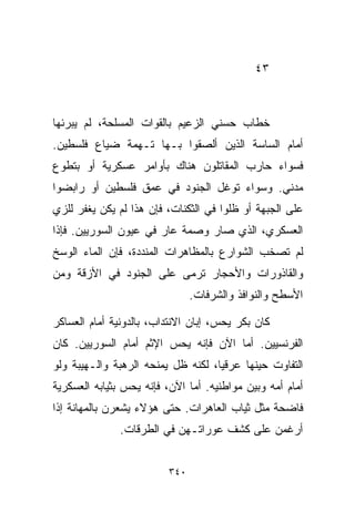 ‫٣٤‬



‫ﺨﻁﺎﺏ ﺤﺴﻨﻲ ﺍﻟﺯﻋﻴﻡ ﺒﺎﻟﻘﻭﺍﺕ ﺍﻟﻤﺴﻠﺤﺔ، ﻟﻡ ﻴﺒﺭﺌﻬﺎ‬
‫ﺃﻤﺎﻡ ﺍﻟﺴﺎﺴﺔ ﺍﻟﺫﻴﻥ ﺃﻟﺼﻘﻭﺍ ﺒـﻬﺎ ﺘـﻬﻤﺔ ﻀﻴﺎﻉ ﻓﻠﺴﻁﻴﻥ.‬
‫ﻓﺴﻭﺍﺀ ﺤﺎﺭﺏ ﺍﻟﻤﻘﺎﺘﻠﻭﻥ ﻫﻨﺎﻙ ﺒﺄﻭﺍﻤﺭ ﻋﺴﻜﺭﻴﺔ ﺃﻭ ﺒﺘﻁﻭﻉ‬
‫ﻤﺩﻨﻲ. ﻭﺴﻭﺍﺀ ﺘﻭﻏل ﺍﻟﺠﻨﻭﺩ ﻓﻲ ﻋﻤﻕ ﻓﻠﺴﻁﻴﻥ ﺃﻭ ﺭﺍﺒﻀﻭﺍ‬
‫ﻋﻠﻰ ﺍﻟﺠﺒﻬﺔ ﺃﻭ ﻅﻠﻭﺍ ﻓﻲ ﺍﻟﺜﻜﻨﺎﺕ، ﻓﺈﻥ ﻫﺫﺍ ﻟﻡ ﻴﻜﻥ ﻴﻐﻔﺭ ﻟﻠﺯﻱ‬
‫ﺍﻟﻌﺴﻜﺭﻱ، ﺍﻟﺫﻱ ﺼﺎﺭ ﻭﺼﻤﺔ ﻋﺎﺭ ﻓﻲ ﻋﻴﻭﻥ ﺍﻟﺴﻭﺭﻴﻴﻥ. ﻓﺈﺫﺍ‬
‫ﻟﻡ ﺘﺼﺨﺏ ﺍﻟﺸﻭﺍﺭﻉ ﺒﺎﻟﻤﻅﺎﻫﺭﺍﺕ ﺍﻟﻤﻨﺩﺩﺓ، ﻓﺈﻥ ﺍﻟﻤﺎﺀ ﺍﻟﻭﺴﺦ‬
‫ﻭﺍﻟﻘﺎﺫﻭﺭﺍﺕ ﻭﺍﻷﺤﺠﺎﺭ ﺘﺭﻤﻰ ﻋﻠﻰ ﺍﻟﺠﻨﻭﺩ ﻓﻲ ﺍﻷﺯﻗﺔ ﻭﻤﻥ‬
                               ‫ﺍﻷﺴﻁﺢ ﻭﺍﻟﻨﻭﺍﻓﺫ ﻭﺍﻟﺸﺭﻓﺎﺕ.‬

‫ﻜﺎﻥ ﺒﻜﺭ ﻴﺤﺱ، ﺇﺒﺎﻥ ﺍﻻﻨﺘﺩﺍﺏ، ﺒﺎﻟﺩﻭﻨﻴﺔ ﺃﻤﺎﻡ ﺍﻟﻌﺴﺎﻜﺭ‬
‫ﺍﻟﻔﺭﻨﺴﻴﻴﻥ. ﺃﻤﺎ ﺍﻵﻥ ﻓﺈﻨﻪ ﻴﺤﺱ ﺍﻹﺜﻡ ﺃﻤﺎﻡ ﺍﻟﺴﻭﺭﻴﻴﻥ. ﻜﺎﻥ‬
‫ﺍﻟﺘﻔﺎﻭﺕ ﺤﻴﻨﻬﺎ ﻋﺭﻗﻴﺎ، ﻟﻜﻨﻪ ﻅل ﻴﻤﻨﺤﻪ ﺍﻟﺭﻫﺒﺔ ﻭﺍﻟـﻬﻴﺒﺔ ﻭﻟﻭ‬
                                   ‫ﹰ‬
‫ﺃﻤﺎﻡ ﺃﻤﻪ ﻭﺒﻴﻥ ﻤﻭﺍﻁﻨﻴﻪ. ﺃﻤﺎ ﺍﻵﻥ، ﻓﺈﻨﻪ ﻴﺤﺱ ﺒﺜﻴﺎﺒﻪ ﺍﻟﻌﺴﻜﺭﻴﺔ‬
‫ﻓﺎﻀﺤﺔ ﻤﺜل ﺜﻴﺎﺏ ﺍﻟﻌﺎﻫﺭﺍﺕ. ﺤﺘﻰ ﻫﺅﻻﺀ ﻴﺸﻌﺭﻥ ﺒﺎﻟﻤﻬﺎﻨﺔ ﺇﺫﺍ‬
               ‫ﺃﺭﻏﻤﻥ ﻋﻠﻰ ﻜﺸﻑ ﻋﻭﺭﺍﺘـﻬﻥ ﻓﻲ ﺍﻟﻁﺭﻗﺎﺕ.‬


                         ‫٠٤٣‬
 