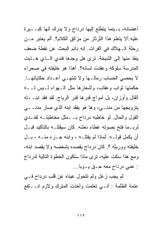 ‫ﺃﻋﻀﺎﺌﻪ، ﺒـﻴﻨﻤﺎ ﻴﺘﻁﻠﻊ ﺇﻟﻴﻬﺎ ﺩﺭﺩﺍﺡ ﻭﻻ ﻴﺩﺭﻙ ﺃﻨﻬﺎ ﻜﺒــﻴﺭﺓ‬
‫ﻋﻠﻴﻪ.ﺃﻻ ﻴﺘﻌﻠﻡ ﻫﺫﺍ ﺍﻟﺜﺭﺜﺎﺭ ﻤﻥ ﻤﺯﺍﻟﻕ ﺍﻟﻜﻼﻡ؟. ﺃﻟﻡ ﻴﻌﺘﺒﺭ ﻤـﻥ‬
‫ﺭﺤﻠﺔ ﺍﻟـﻬﻼﻙ ﻓﻲ ﺍﻟﻔﺭﺍﺕ. ﺇﻨﻪ ﺩﺍﺌﻡ ﺍﻟﺒﺤﺙ ﻋﻥ ﻨﻘﻁﺔ ﻀﻌﻑ‬
‫ﻴﻨﻔﺫ ﻤﻨﻬﺎ ﺇﻟﻰ ﺍﻟﺸﻴﺨﺔ. ﺘﺭﻯ ﻫل ﻭﺠﺩﻫﺎ ﻓﻨﺩﻱ ﺍﻟـﺫﻱ ﻫـﺫﺒﺕ‬
‫ﺍﻟﻤﺩﺭﺴﺔ ﺴﻠﻭﻜﻪ ﻭﻋﻘﺩﺕ ﻟﺴﺎﻨﻪ؟. ﺃﻫﺫﺍ ﻫﻭ ﺨﻠﻴﻔﺘﻪ ﻓﻲ ﺼﺤﺭﺍﺀ‬
‫ﻻ ﻴﺤﺼﻲ ﺍﻟﺤﺴﺎﺏ ﺭﻤﺎﻟـﻬﺎ ﻭﻻ ﺘﻨﺘﻬـﻲ ﺃﻋـﺩﺍﺩ ﺤﻜﺎﻴﺎﺘﻬـﺎ.‬
‫ﺤﻜﻤﺘﻬﺎ ﺜﻭﺍﺏ ﻭﻋﻘﺎﺏ، ﻭﺃﺸﻌﺎﺭﻫﺎ ﻤﺜل ﺍﻟـﻬﻭﺍﺀ ﻟـﻴﺱ ﻟــﻪ‬
‫ﺃﺜﻘﺎل ﻭﺃﻭﺯﺍﻥ، ﺒل ﺃﻤﻭﺍﺝ ﻗﺩﺭﻫﺎ ﻗﺩﺭ ﺍﻟﺭﻴﺎﺡ. ﻟﻘﺩ ﻓﻘﺩ ﺍﺒﻨــﺘﻪ‬
‫ﺒﺘﺯﻭﻴﺠﻬﺎ ﻤﻥ ﻤﺩﻨـﻲ، ﻭﻫﺎ ﻫﻭ ﻴﻔﻘﺩ ﺍﺒﻨﻪ ﺍﻟﺫﻱ ﺼﺎﺭ ﻤﺩﻨــﻲ‬
‫ﺍﻟﻘﻭل ﻭﺍﻟﺤﺎل. ﻟﻭ ﺨﺎﻁﺒﻪ ﺩﺭﺩﺍﺡ ﺒــﻤﺜل ﻤﺨﺎﻁﺒﺘـﻪ ﻟﻔﻨـﺩﻱ‬
‫ﻟﺭﺒـﻤﺎ ﻓﺘﺢ ﺒﺼﻭﺘﻪ ﻏﻁﺎﺀ ﻨﻌﺸﻪ. ﻜﺎﻥ ﺴﻴﻘﺘﻠـﻪ ﺒﺎﻟﺘﺄﻜﻴﺩ ﻗﺒـل‬
‫ﺃﻥ ﻴﻜﻤل ﻗﻭﻟـﻪ. ﻟﻤﺎﺫﺍ ﻟﻡ ﻴﻘﺘﻠـﻪ ، ﻭﺍﺒﻨﻪ ﺠـﺯﺀ ﻤﻨـﻪ ، ﺒـل‬
‫ﺨﻠﻴﻔﺘﻪ ﻭﻭﺭﻴﺜﻪ ؟. ﻜﺎﻥ ﺩﺭﺩﺍﺡ ﻴﻘﺼﺩﻩ ﺒﺸﺨﺼﻪ ﻭﻻ ﻴﻘﺼﺩ ﺍﺒﻨﻪ،‬
‫ﻭﻤﻊ ﻫﺫﺍ ﺴﻜﺕ ﻋﻠﻴﻪ، ﺘﺭﻯ ﻤﺎﺫﺍ ﺴﺘﻜﻭﻥ ﺍﻟﺨﻁﻭﺓ ﺍﻟﺘﺎﻟﻴﺔ ﻟﺩﺭﺩﺍﺡ‬
                        ‫: ﻋﻤﻲ ﺩﺭﺩﺍﺡ ﻤﻌﻪ ﺤـﻕ ﻴـﻭﺒﺎ...‬
‫ﻟﻡ ﻴﺠﺏ ﺯﻋل ﻭﻟﻡ ﺘﺘﺤﻭل ﻋﻴﻨﺎﻩ ﻋﻥ ﻗﻠﺏ ﺩﺭﺩﺍﺡ ﻓـﻲ‬
‫ﻋﺘﻤﺔ ﺍﻟﻅﻠﻤﺔ : ﺁﻨـﻲ ﺘﻌﻠﻤﺕ ﻭﺃﺨﺫﺕ ﺍﻟﻤﺘﺭﻙ ﻭﻻﺯﻡ ﺍﻨــﺘﻔﻊ‬



                         ‫٢١١‬
 