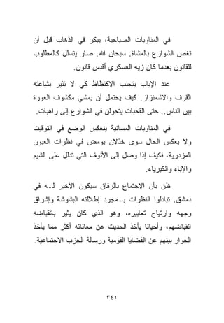 ‫ﻓﻲ ﺍﻟﻤﻨﺎﻭﺒﺎﺕ ﺍﻟﺼﺒﺎﺤﻴﺔ، ﻴﺒﻜﺭ ﻓﻲ ﺍﻟﺫﻫﺎﺏ ﻗﺒل ﺃﻥ‬
‫ﺘﻐﺹ ﺍﻟﺸﻭﺍﺭﻉ ﺒﺎﻟﻤﺸﺎﺓ. ﺴﺒﺤﺎﻥ ﺍﷲ. ﺼﺎﺭ ﻴﺘﺴﻠل ﻜﺎﻟﻤﻁﻠﻭﺏ‬
             ‫ﻟﻠﻘﺎﻨﻭﻥ ﺒﻌﺩﻤﺎ ﻜﺎﻥ ﺯ ‪‬ﻪ ﺍﻟﻌﺴﻜﺭﻱ ﺃﻗﺩﺱ ﻗﺎﻨﻭﻥ.‬
                                  ‫ﻴ‬

‫ﻋﻨﺩ ﺍﻹﻴﺎﺏ ﻴﺘﺠﻨﺏ ﺍﻻﻜﺘﻅﺎﻅ ﻜﻲ ﻻ ﺘﺜﻴﺭ ﺒﺸﺎﻋﺘﻪ‬
‫ﺍﻟﻘﺭﻑ ﻭﺍﻻﺸﻤﺌﺯﺍﺯ. ﻜﻴﻑ ﻴﺤﺘﻤل ﺃﻥ ﻴﻤﺸﻲ ﻤﻜﺸﻭﻑ ﺍﻟﻌﻭﺭﺓ‬
‫ﺒﻴﻥ ﺍﻟﻨﺎﺱ.. ﺤﺘﻰ ﺍﻟﻘﺤﺒﺎﺕ ﻴﺘﺤﻭﻟﻥ ﻓﻲ ﺍﻟﺸﻭﺍﺭﻉ ﺇﻟﻰ ﺭﺍﻫﺒﺎﺕ.‬

‫ﻓﻲ ﺍﻟﻤﻨﺎﻭﺒﺎﺕ ﺍﻟﻤﺴﺎﺌﻴﺔ ﻴﻨﻌﻜﺱ ﺍﻟﻭﻀﻊ ﻓﻲ ﺍﻟﺘﻭﻗﻴﺕ‬
‫ﻭﻻ ﻴﻌﻜﺱ ﺍﻟﺤﺎل ﺴﻭﻯ ﺨﺫﻻﻥ ﻴﻭﻤﺽ ﻓﻲ ﻨﻅﺭﺍﺕ ﺍﻟﻌﻴﻭﻥ‬
‫ﺍﻟﻤﺯﺩﺭﻴﺔ، ﻓﻜﻴﻑ ﺇﺫﺍ ﻭﺼل ﺇﻟﻰ ﺍﻷﻨﻭﻑ ﺍﻟﺘﻲ ﺘﺩﻟل ﻋﻠﻰ ﺍﻟﺸﻴﻡ‬
                                       ‫ﻭﺍﻹﺒﺎﺀ ﻭﺍﻟﻜﺒﺭﻴﺎﺀ.‬

‫ﻅﻥ ﺒﺄﻥ ﺍﻻﺠﺘﻤﺎﻉ ﺒﺎﻟﺭﻓﺎﻕ ﺴﻴﻜﻭﻥ ﺍﻷﺨﻴﺭ ﻟـﻪ ﻓﻲ‬
‫ﺩﻤﺸﻕ. ﺘﺒﺎﺩﻟﻭﺍ ﺍﻟﻨﻅﺭﺍﺕ ﺒـﻤﺠﺭﺩ ﺇﻁﻼﻟﺘﻪ ﺍﻟﺒﺸﻭﺸﺔ ﻭﺇﺸﺭﺍﻕ‬
‫ﻭﺠﻬﻪ ﻭﺍﺭﺘﻴﺎﺡ ﺘﻌﺎﺒﻴﺭﻩ، ﻭﻫﻭ ﺍﻟﺫﻱ ﻜﺎﻥ ﻴﺜﻴﺭ ﺒﺎﻨﻘﺒﺎﻀﻪ‬
‫ﺍﻨﻘﺒﺎﻀﻬﻡ، ﻭﺃﺤﻴﺎﻨﺎ ﻴﺄﺨﺫ ﺍﻟﺤﺩﻴﺙ ﻋﻥ ﻤﻌﺎﻨﺎﺘﻪ ﺃﻜﺜﺭ ﻤﻤﺎ ﻴﺄﺨﺫ‬
                                     ‫ﹰ‬
‫ﺍﻟﺤﻭﺍﺭ ﺒﻴﻨﻬﻡ ﻋﻥ ﺍﻟﻘﻀﺎﻴﺎ ﺍﻟﻘﻭﻤﻴﺔ ﻭﺭﺴﺎﻟﺔ ﺍﻟﺤﺯﺏ ﺍﻻﺠﺘﻤﺎﻋﻴﺔ.‬




                         ‫١٤٣‬
 