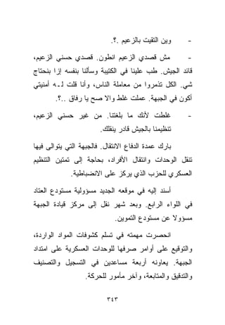 ‫ﻭﻴﻥ ﺍﻟﺘﻘﻴﺕ ﺒﺎﻟﺯﻋﻴﻡ .؟.‬    ‫-‬

‫ﻤﺵ ﻗﺼﺩﻱ ﺍﻟﺯﻋﻴﻡ ﺍﻨﻁﻭﻥ. ﻗﺼﺩﻱ ﺤﺴﻨﻲ ﺍﻟﺯﻋﻴﻡ،‬               ‫-‬
‫ﻗﺎﺌﺩ ﺍﻟﺠﻴﺵ. ﻁﺏ ﻋﻠﻴﻨﺎ ﻓﻲ ﺍﻟﻜﺘﻴﺒﺔ ﻭﺴﺄﻟﻨﺎ ﺒﻨﻔﺴﻪ ﺇﺯﺍ ﺒﻨﺤﺘﺎﺝ‬
‫ﺸﻲ. ﺍﻟﻜل ﺘﺫﻤﺭﻭﺍ ﻤﻥ ﻤﻌﺎﻤﻠﺔ ﺍﻟﻨﺎﺱ، ﻭﺃﻨﺎ ﻗﻠﺕ ﻟـﻪ ﺃﻤﻨﻴﺘﻲ‬
       ‫ﺃﻜﻭﻥ ﻓﻲ ﺍﻟﺠﺒﻬﺔ. ﻋﻤﻠﺕ ﻏﻠﻁ ﻭﺍﻻ ﺼﺢ ﻴﺎ ﺭﻓﺎﻕ ..؟.‬

‫ﻏﻠﻁﺕ ﻷﻨﻙ ﻤﺎ ﺒﻠﻐﺘﻨﺎ. ﻤﻥ ﻏﻴﺭ ﺤﺴﻨﻲ ﺍﻟﺯﻋﻴﻡ،‬               ‫-‬
                        ‫ﺘﻨﻅﻴﻤﻨﺎ ﺒﺎﻟﺠﻴﺵ ﻗﺎﺩﺭ ﻴﻨﻘﻠﻙ.‬

‫ﺒﺎﺭﻙ ﻋﻤﺩﺓ ﺍﻟﺩﻓﺎﻉ ﺍﻻﻨﺘﻘﺎل. ﻓﺎﻟﺠﺒﻬﺔ ﺍﻟﺘﻲ ﻴﺘﻭﺍﻟﻰ ﻓﻴﻬﺎ‬
‫ﺘﻨﻘل ﺍﻟﻭﺤﺩﺍﺕ ﻭﺍﻨﺘﻘﺎل ﺍﻷﻓﺭﺍﺩ، ﺒﺤﺎﺠﺔ ﺇﻟﻰ ﺘﻤﺘﻴﻥ ﺍﻟﺘﻨﻅﻴﻡ‬
             ‫ﺍﻟﻌﺴﻜﺭﻱ ﻟﻠﺤﺯﺏ ﺍﻟﺫﻱ ﻴﺭﻜﺯ ﻋﻠﻰ ﺍﻻﻨﻀﺒﺎﻁﻴﺔ.‬

‫ﺃﺴﻨﺩ ﺇﻟﻴﻪ ﻓﻲ ﻤﻭﻗﻌﻪ ﺍﻟﺠﺩﻴﺩ ﻤﺴﺅﻭﻟﻴﺔ ﻤﺴﺘﻭﺩﻉ ﺍﻟﻌﺘﺎﺩ‬
‫ﻓﻲ ﺍﻟﻠﻭﺍﺀ ﺍﻟﺭﺍﺒﻊ. ﻭﺒﻌﺩ ﺸﻬﺭ ﻨﻘل ﺇﻟﻰ ﻤﺭﻜﺯ ﻗﻴﺎﺩﺓ ﺍﻟﺠﺒﻬﺔ‬
                             ‫ﻤﺴﺅﻭﻻ ﻋﻥ ﻤﺴﺘﻭﺩﻉ ﺍﻟﺘﻤﻭﻴﻥ.‬
                                                ‫ﹰ‬

‫ﺍﻨﺤﺼﺭﺕ ﻤﻬﻤﺘﻪ ﻓﻲ ﺘﺴﻠﻡ ﻜﺸﻭﻓﺎﺕ ﺍﻟﻤﻭﺍﺩ ﺍﻟﻭﺍﺭﺩﺓ،‬
‫ﻭﺍﻟﺘﻭﻗﻴﻊ ﻋﻠﻰ ﺃﻭﺍﻤﺭ ﺼﺭﻓﻬﺎ ﻟﻠﻭﺤﺩﺍﺕ ﺍﻟﻌﺴﻜﺭﻴﺔ ﻋﻠﻰ ﺍﻤﺘﺩﺍﺩ‬
‫ﺍﻟﺠﺒﻬﺔ. ﻴﻌﺎﻭﻨﻪ ﺃﺭﺒﻌﺔ ﻤﺴﺎﻋﺩﻴﻥ ﻓﻲ ﺍﻟﺘﺴﺠﻴل ﻭﺍﻟﺘﺼﻨﻴﻑ‬
                  ‫ﻭﺍﻟﺘﺩﻗﻴﻕ ﻭﺍﻟﻤﺘﺎﺒﻌﺔ، ﻭﺁﺨﺭ ﻤﺄﻤﻭﺭ ﻟﻠﺤﺭﻜﺔ.‬

                          ‫٣٤٣‬
 