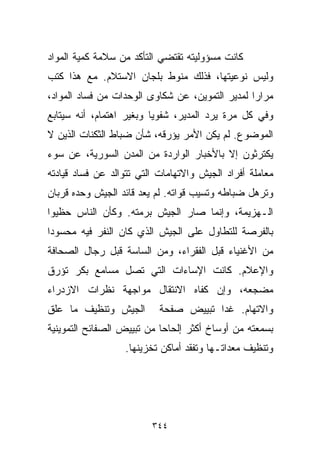 ‫ﻜﺎﻨﺕ ﻤﺴﺅﻭﻟﻴﺘﻪ ﺘﻘﺘﻀﻲ ﺍﻟﺘﺄﻜﺩ ﻤﻥ ﺴﻼﻤﺔ ﻜﻤﻴﺔ ﺍﻟﻤﻭﺍﺩ‬
‫ﻭﻟﻴﺱ ﻨﻭﻋﻴﺘﻬﺎ، ﻓﺫﻟﻙ ﻤﻨﻭﻁ ﺒﻠﺠﺎﻥ ﺍﻻﺴﺘﻼﻡ. ﻤﻊ ﻫﺫﺍ ﻜﺘﺏ‬
‫ﻤﺭﺍﺭﺍ ﻟﻤﺩﻴﺭ ﺍﻟﺘﻤﻭﻴﻥ، ﻋﻥ ﺸﻜﺎﻭﻯ ﺍﻟﻭﺤﺩﺍﺕ ﻤﻥ ﻓﺴﺎﺩ ﺍﻟﻤﻭﺍﺩ،‬
                                                ‫ﹰ‬
‫ﻭﻓﻲ ﻜل ﻤﺭﺓ ﻴﺭﺩ ﺍﻟﻤﺩﻴﺭ، ﺸﻔﻭﻴﺎ ﻭﺒﻐﻴﺭ ﺍﻫﺘﻤﺎﻡ، ﺃﻨﻪ ﺴﻴﺘﺎﺒﻊ‬
                         ‫ﹰ‬
‫ﺍﻟﻤﻭﻀﻭﻉ. ﻟﻡ ﻴﻜﻥ ﺍﻷﻤﺭ ﻴﺅﺭﻗﻪ، ﺸﺄﻥ ﻀﺒﺎﻁ ﺍﻟﺜﻜﻨﺎﺕ ﺍﻟﺫﻴﻥ ﻻ‬
‫ﻴﻜﺘﺭﺜﻭﻥ ﺇﻻ ﺒﺎﻷﺨﺒﺎﺭ ﺍﻟﻭﺍﺭﺩﺓ ﻤﻥ ﺍﻟﻤﺩﻥ ﺍﻟﺴﻭﺭﻴﺔ، ﻋﻥ ﺴﻭﺀ‬
‫ﻤﻌﺎﻤﻠﺔ ﺃﻓﺭﺍﺩ ﺍﻟﺠﻴﺵ ﻭﺍﻻﺘﻬﺎﻤﺎﺕ ﺍﻟﺘﻲ ﺘﺘﻭﺍﻟﺩ ﻋﻥ ﻓﺴﺎﺩ ﻗﻴﺎﺩﺘﻪ‬
‫ﻭﺘﺭﻫل ﻀﺒﺎﻁﻪ ﻭﺘﺴﻴﺏ ﻗﻭﺍﺘﻪ. ﻟﻡ ﻴﻌﺩ ﻗﺎﺌﺩ ﺍﻟﺠﻴﺵ ﻭﺤﺩﻩ ﻗﺭﺒﺎﻥ‬
‫ﺍﻟـﻬﺯﻴﻤﺔ، ﻭﺇﻨﻤﺎ ﺼﺎﺭ ﺍﻟﺠﻴﺵ ﺒﺭﻤﺘﻪ. ﻭﻜﺄﻥ ﺍﻟﻨﺎﺱ ﺤﻅﻴﻭﺍ‬
‫ﺒﺎﻟﻔﺭﺼﺔ ﻟﻠﺘﻁﺎﻭل ﻋﻠﻰ ﺍﻟﺠﻴﺵ ﺍﻟﺫﻱ ﻜﺎﻥ ﺍﻟﻨﻔﺭ ﻓﻴﻪ ﻤﺤﺴﻭﺩﺍ‬
‫ﹰ‬
‫ﻤﻥ ﺍﻷﻏﻨﻴﺎﺀ ﻗﺒل ﺍﻟﻔﻘﺭﺍﺀ، ﻭﻤﻥ ﺍﻟﺴﺎﺴﺔ ﻗﺒل ﺭﺠﺎل ﺍﻟﺼﺤﺎﻓﺔ‬
‫ﻭﺍﻹﻋﻼﻡ. ﻜﺎﻨﺕ ﺍﻹﺴﺎﺀﺍﺕ ﺍﻟﺘﻲ ﺘﺼل ﻤﺴﺎﻤﻊ ﺒﻜﺭ ﺘﺅﺭﻕ‬
‫ﻤﻀﺠﻌﻪ، ﻭﺇﻥ ﻜﻔﺎﻩ ﺍﻻﻨﺘﻘﺎل ﻤﻭﺍﺠﻬﺔ ﻨﻅﺭﺍﺕ ﺍﻻﺯﺩﺭﺍﺀ‬
‫ﺍﻟﺠﻴﺵ ﻭﺘﻨﻅﻴﻑ ﻤﺎ ﻋﻠﻕ‬        ‫ﻭﺍﻻﺘﻬﺎﻡ. ﻏﺩﺍ ﺘﺒﻴﻴﺽ ﺼﻔﺤﺔ‬
‫ﺒﺴﻤﻌﺘﻪ ﻤﻥ ﺃﻭﺴﺎﺥ ﺃﻜﺜﺭ ﺇﻟﺤﺎﺤﺎ ﻤﻥ ﺘﺒﻴﻴﺽ ﺍﻟﺼﻔﺎﺌﺢ ﺍﻟﺘﻤﻭﻴﻨﻴﺔ‬
                           ‫ﹰ‬
                  ‫ﻭﺘﻨﻅﻴﻑ ﻤﻌﺩﺍﺘـﻬﺎ ﻭﺘﻔﻘﺩ ﺃﻤﺎﻜﻥ ﺘﺨﺯﻴﻨﻬﺎ.‬




                         ‫٤٤٣‬
 