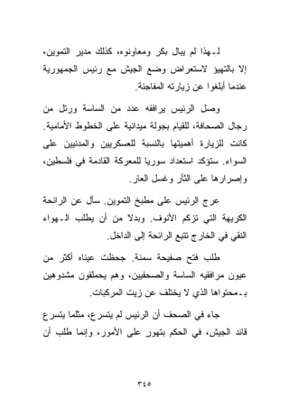 ‫ﻟـﻬﺫﺍ ﻟﻡ ﻴﺒﺎل ﺒﻜﺭ ﻭﻤﻌﺎﻭﻨﻭﻩ، ﻜﺫﻟﻙ ﻤﺩﻴﺭ ﺍﻟﺘﻤﻭﻴﻥ،‬
‫ﺇﻻ ﺒﺎﻟﺘﻬﻴﺅ ﻻﺴﺘﻌﺭﺍﺽ ﻭﻀﻊ ﺍﻟﺠﻴﺵ ﻤﻊ ﺭﺌﻴﺱ ﺍﻟﺠﻤﻬﻭﺭﻴﺔ‬
                        ‫ﻋﻨﺩﻤﺎ ﺃﺒﻠﻐﻭﺍ ﻋﻥ ﺯﻴﺎﺭﺘﻪ ﺍﻟﻤﻔﺎﺠﺌﺔ.‬

‫ﻭﺼل ﺍﻟﺭﺌﻴﺱ ﻴﺭﺍﻓﻘﻪ ﻋﺩﺩ ﻤﻥ ﺍﻟﺴﺎﺴﺔ ﻭﺭﺘل ﻤﻥ‬
‫ﺭﺠﺎل ﺍﻟﺼﺤﺎﻓﺔ، ﻟﻠﻘﻴﺎﻡ ﺒﺠﻭﻟﺔ ﻤﻴﺩﺍﻨﻴﺔ ﻋﻠﻰ ﺍﻟﺨﻁﻭﻁ ﺍﻷﻤﺎﻤﻴﺔ.‬
‫ﻜﺎﻨﺕ ﻟﻠﺯﻴﺎﺭﺓ ﺃﻫﻤﻴﺘﻬﺎ ﺒﺎﻟﻨﺴﺒﺔ ﻟﻠﻌﺴﻜﺭﻴﻴﻥ ﻭﺍﻟﻤﺩﻨﻴﻴﻥ ﻋﻠﻰ‬
‫ﺍﻟﺴﻭﺍﺀ. ﺴﺘﺅﻜﺩ ﺍﺴﺘﻌﺩﺍﺩ ﺴﻭﺭﻴﺎ ﻟﻠﻤﻌﺭﻜﺔ ﺍﻟﻘﺎﺩﻤﺔ ﻓﻲ ﻓﻠﺴﻁﻴﻥ،‬
                      ‫ﻭﺇﺼﺭﺍﺭﻫﺎ ﻋﻠﻰ ﺍﻟﺜﺄﺭ ﻭﻏﺴل ﺍﻟﻌﺎﺭ.‬

‫ﻋﺭﺝ ﺍﻟﺭﺌﻴﺱ ﻋﻠﻰ ﻤﻁﺒﺦ ﺍﻟﺘﻤﻭﻴﻥ. ﺴﺄل ﻋﻥ ﺍﻟﺭﺍﺌﺤﺔ‬
‫ﺍﻟﻜﺭﻴﻬﺔ ﺍﻟﺘﻲ ﺘﺯﻜﻡ ﺍﻷﻨﻭﻑ. ﻭﺒﺩﻻ ﻤﻥ ﺃﻥ ﻴﻁﻠﺏ ﺍﻟـﻬﻭﺍﺀ‬
                   ‫ﹰ‬
                ‫ﺍﻟﻨﻘﻲ ﻓﻲ ﺍﻟﺨﺎﺭﺝ ﺘﺘﺒﻊ ﺍﻟﺭﺍﺌﺤﺔ ﺇﻟﻰ ﺍﻟﺩﺍﺨل.‬

‫ﻁﻠﺏ ﻓﺘﺢ ﺼﻔﻴﺤﺔ ﺴﻤﻨﺔ. ﺠﺤﻅﺕ ﻋﻴﻨﺎﻩ ﺃﻜﺜﺭ ﻤﻥ‬
‫ﻋﻴﻭﻥ ﻤﺭﺍﻓﻘﻴﻪ ﺍﻟﺴﺎﺴﺔ ﻭﺍﻟﺼﺤﻔﻴﻴﻥ، ﻭﻫﻡ ﻴﺤﻤﻠﻘﻭﻥ ﻤﺸﺩﻭﻫﻴﻥ‬
            ‫ﺒـﻤﺤﺘﻭﺍﻫﺎ ﺍﻟﺫﻱ ﻻ ﻴﺨﺘﻠﻑ ﻋﻥ ﺯﻴﺕ ﺍﻟﻤﺭﻜﺒﺎﺕ.‬

‫ﺠﺎﺀ ﻓﻲ ﺍﻟﺼﺤﻑ ﺃﻥ ﺍﻟﺭﺌﻴﺱ ﻟﻡ ﻴﺘﺴﺭﻉ، ﻤﺜﻠﻤﺎ ﻴﺘﺴﺭﻉ‬
‫ﻗﺎﺌﺩ ﺍﻟﺠﻴﺵ، ﻓﻲ ﺍﻟﺤﻜﻡ ﺒﺘﻬﻭﺭ ﻋﻠﻰ ﺍﻷﻤﻭﺭ، ﻭﺇﻨﻤﺎ ﻁﻠﺏ ﺃﻥ‬
                        ‫ٍ‬



                         ‫٥٤٣‬
 