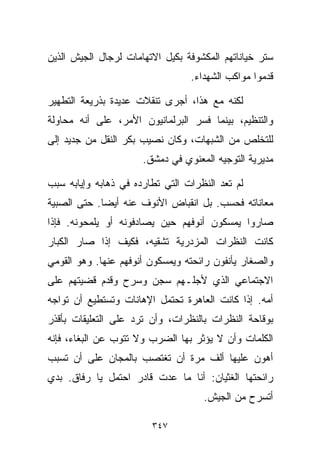 ‫ﺴﺘﺭ ﺨﻴﺎﻨﺎﺘﻬﻡ ﺍﻟﻤﻜﺸﻭﻓﺔ ﺒﻜﻴل ﺍﻻﺘﻬﺎﻤﺎﺕ ﻟﺭﺠﺎل ﺍﻟﺠﻴﺵ ﺍﻟﺫﻴﻥ‬
                                 ‫ﻗﺩﻤﻭﺍ ﻤﻭﺍﻜﺏ ﺍﻟﺸﻬﺩﺍﺀ.‬

‫ﻟﻜﻨﻪ ﻤﻊ ﻫﺫﺍ، ﺃﺠﺭﻯ ﺘﻨﻘﻼﺕ ﻋﺩﻴﺩﺓ ﺒﺫﺭﻴﻌﺔ ﺍﻟﺘﻁﻬﻴﺭ‬
‫ﻭﺍﻟﺘﻨﻅﻴﻡ، ﺒﻴﻨﻤﺎ ﻓﺴﺭ ﺍﻟﺒﺭﻟﻤﺎﻨﻴﻭﻥ ﺍﻷﻤﺭ، ﻋﻠﻰ ﺃﻨﻪ ﻤﺤﺎﻭﻟﺔ‬
‫ﻟﻠﺘﺨﻠﺹ ﻤﻥ ﺍﻟﺸﺒﻬﺎﺕ، ﻭﻜﺎﻥ ﻨﺼﻴﺏ ﺒﻜﺭ ﺍﻟﻨﻘل ﻤﻥ ﺠﺩﻴﺩ ﺇﻟﻰ‬
                      ‫ﻤﺩﻴﺭﻴﺔ ﺍﻟﺘﻭﺠﻴﻪ ﺍﻟﻤﻌﻨﻭﻱ ﻓﻲ ﺩﻤﺸﻕ.‬

‫ﻟﻡ ﺘﻌﺩ ﺍﻟﻨﻅﺭﺍﺕ ﺍﻟﺘﻲ ﺘﻁﺎﺭﺩﻩ ﻓﻲ ﺫﻫﺎﺒﻪ ﻭﺇﻴﺎﺒﻪ ﺴﺒﺏ‬
‫ﻤﻌﺎﻨﺎﺘﻪ ﻓﺤﺴﺏ. ﺒل ﺍﻨﻘﺒﺎﺽ ﺍﻷﻨﻭﻑ ﻋﻨﻪ ﺃﻴﻀﺎ. ﺤﺘﻰ ﺍﻟﺼﺒﻴﺔ‬
            ‫ﹰ‬
‫ﺼﺎﺭﻭﺍ ﻴﻤﺴﻜﻭﻥ ﺃﻨﻭﻓﻬﻡ ﺤﻴﻥ ﻴﺼﺎﺩﻓﻭﻨﻪ ﺃﻭ ﻴﻠﻤﺤﻭﻨﻪ. ﻓﺈﺫﺍ‬
‫ﻜﺎﻨﺕ ﺍﻟﻨﻅﺭﺍﺕ ﺍﻟﻤﺯﺩﺭﻴﺔ ﺘﺸﻘﻴﻪ، ﻓﻜﻴﻑ ﺇﺫﺍ ﺼﺎﺭ ﺍﻟﻜﺒﺎﺭ‬
‫ﻭﺍﻟﺼﻐﺎﺭ ﻴﺄﻨﻔﻭﻥ ﺭﺍﺌﺤﺘﻪ ﻭﻴﻤﺴﻜﻭﻥ ﺃﻨﻭﻓﻬﻡ ﻋﻨﻬﺎ. ﻭﻫﻭ ﺍﻟﻘﻭﻤﻲ‬
‫ﺍﻻﺠﺘﻤﺎﻋﻲ ﺍﻟﺫﻱ ﻷﺠﻠـﻬﻡ ﺴﺠﻥ ﻭﺴﺭﺡ ﻭﻗﺩﻡ ﻗﻀﻴﺘﻬﻡ ﻋﻠﻰ‬
‫ﺃﻤﻪ. ﺇﺫﺍ ﻜﺎﻨﺕ ﺍﻟﻌﺎﻫﺭﺓ ﺘﺤﺘﻤل ﺍﻹﻫﺎﻨﺎﺕ ﻭﺘﺴﺘﻁﻴﻊ ﺃﻥ ﺘﻭﺍﺠﻪ‬
‫ﺒﻭﻗﺎﺤﺔ ﺍﻟﻨﻅﺭﺍﺕ ﺒﺎﻟﻨﻅﺭﺍﺕ، ﻭﺃﻥ ﺘﺭﺩ ﻋﻠﻰ ﺍﻟﺘﻌﻠﻴﻘﺎﺕ ﺒﺄﻗﺫﺭ‬
‫ﺍﻟﻜﻠﻤﺎﺕ ﻭﺃﻥ ﻻ ﻴﺅﺜﺭ ﺒﻬﺎ ﺍﻟﻀﺭﺏ ﻭﻻ ﺘﺘﻭﺏ ﻋﻥ ﺍﻟﺒﻐﺎﺀ، ﻓﺈﻨﻪ‬
‫ﺃﻫﻭﻥ ﻋﻠﻴﻬﺎ ﺃﻟﻑ ﻤﺭﺓ ﺃﻥ ﺘﻐﺘﺼﺏ ﺒﺎﻟﻤﺠﺎﻥ ﻋﻠﻰ ﺃﻥ ﺘﺴﺒﺏ‬
‫ﺭﺍﺌﺤﺘﻬﺎ ﺍﻟﻐﺜﻴﺎﻥ: ﺃﻨﺎ ﻤﺎ ﻋﺩﺕ ﻗﺎﺩﺭ ﺍﺤﺘﻤل ﻴﺎ ﺭﻓﺎﻕ. ﺒﺩﻱ‬
                                    ‫ﺃﺘﺴﺭﺡ ﻤﻥ ﺍﻟﺠﻴﺵ.‬

                        ‫٧٤٣‬
 