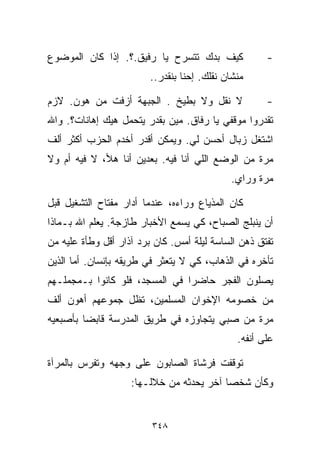 ‫ﻜﻴﻑ ﺒﺩﻙ ﺘﺘﺴﺭﺡ ﻴﺎ ﺭﻓﻴﻕ.؟. ﺇﺫﺍ ﻜﺎﻥ ﺍﻟﻤﻭﻀﻭﻉ‬              ‫-‬
                         ‫ﻤﻨﺸﺎﻥ ﻨﻘﻠﻙ. ﺇﺤﻨﺎ ﺒﻨﻘﺩﺭ..‬

‫ﻻ ﻨﻘل ﻭﻻ ﺒﻁﻴﺦ . ﺍﻟﺠﺒﻬﺔ ﺃﺯﻓﺕ ﻤﻥ ﻫﻭﻥ. ﻻﺯﻡ‬               ‫-‬
‫ﺘﻘﺩﺭﻭﺍ ﻤﻭﻗﻔﻲ ﻴﺎ ﺭﻓﺎﻕ. ﻤﻴﻥ ﺒﻘﺩﺭ ﻴﺘﺤﻤل ﻫﻴﻙ ﺇﻫﺎﻨﺎﺕ؟. ﻭﺍﷲ‬
‫ﺍﺸﺘﻐل ﺯ ‪‬ﺎل ﺃﺤﺴﻥ ﻟﻲ. ﻭﻴﻤﻜﻥ ﺃﻗﺩﺭ ﺃﺨﺩﻡ ﺍﻟﺤﺯﺏ ﺃﻜﺜﺭ ﺃﻟﻑ‬
                                          ‫ﺒ‬
‫ﻤﺭﺓ ﻤﻥ ﺍﻟﻭﻀﻊ ﺍﻟﻠﻲ ﺃﻨﺎ ﻓﻴﻪ. ﺒﻌﺩﻴﻥ ﺃﻨﺎ ﻫﻸ، ﻻ ﻓﻴﻪ ﺃﻡ ﻭﻻ‬
                                             ‫ﻤﺭﺓ ﻭﺭﺍﻱ.‬

‫ﻜﺎﻥ ﺍﻟﻤﺫﻴﺎﻉ ﻭﺭﺍﺀﻩ، ﻋﻨﺩﻤﺎ ﺃﺩﺍﺭ ﻤﻔﺘﺎﺡ ﺍﻟﺘﺸﻐﻴل ﻗﺒل‬
‫ﺃﻥ ﻴﻨﺒﻠﺞ ﺍﻟﺼﺒﺎﺡ، ﻜﻲ ﻴﺴﻤﻊ ﺍﻷﺨﺒﺎﺭ ﻁﺎﺯﺠﺔ. ﻴﻌﻠﻡ ﺍﷲ ﺒـﻤﺎﺫﺍ‬
‫ﺘﻔﺘﻕ ﺫﻫﻥ ﺍﻟﺴﺎﺴﺔ ﻟﻴﻠﺔ ﺃﻤﺱ. ﻜﺎﻥ ﺒﺭﺩ ﺁﺫﺍﺭ ﺃﻗل ﻭﻁﺄﺓ ﻋﻠﻴﻪ ﻤﻥ‬
‫ﺘﺄﺨﺭﻩ ﻓﻲ ﺍﻟﺫﻫﺎﺏ، ﻜﻲ ﻻ ﻴﺘﻌﺜﺭ ﻓﻲ ﻁﺭﻴﻘﻪ ﺒﺈﻨﺴﺎﻥ. ﺃﻤﺎ ﺍﻟﺫﻴﻥ‬
‫ﻴﺼﻠﻭﻥ ﺍﻟﻔﺠﺭ ﺤﺎﻀﺭﺍ ﻓﻲ ﺍﻟﻤﺴﺠﺩ، ﻓﻠﻭ ﻜﺎﻨﻭﺍ ﺒـﻤﺠﻤﻠـﻬﻡ‬
                               ‫ﹰ‬
‫ﻤﻥ ﺨﺼﻭﻤﻪ ﺍﻹﺨﻭﺍﻥ ﺍﻟﻤﺴﻠﻤﻴﻥ، ﺘﻅل ﺠﻤﻭﻋﻬﻡ ﺃﻫﻭﻥ ﺃﻟﻑ‬
‫ﻤﺭﺓ ﻤﻥ ﺼﺒﻲ ﻴﺘﺠﺎﻭﺯﻩ ﻓﻲ ﻁﺭﻴﻕ ﺍﻟﻤﺩﺭﺴﺔ ﻗﺎﺒﻀﺎ ﺒﺄﺼﺒﻌﻴﻪ‬
        ‫ﹰ‬
                                               ‫ﻋﻠﻰ ﺃﻨﻔﻪ.‬

‫ﺘﻭﻗﻔﺕ ﻓﺭﺸﺎﺓ ﺍﻟﺼﺎﺒﻭﻥ ﻋﻠﻰ ﻭﺠﻬﻪ ﻭﺘﻔﺭﺱ ﺒﺎﻟﻤﺭﺁﺓ‬
                    ‫ﻭﻜﺄﻥ ﺸﺨﺼﺎ ﺁﺨﺭ ﻴﺤﺩﺜﻪ ﻤﻥ ﺨﻼﻟـﻬﺎ:‬
                                         ‫ﹰ‬


                         ‫٨٤٣‬
 