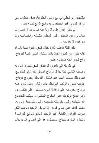 ‫ﺒﺎﻟﺸﻬﺎﺩﺓ. ﻟﻭ ﺘﺤﻜﻲ ﻟﻲ ﻤﻊ ﺭﺌﻴﺱ ﺍﻟﺤﻜﻭﻤﺔ، ﻴﻤﻜﻥ ﻴﻨﻁﻭﻨــﻲ‬
     ‫ﻤﺭﻜﺯ ﻜﺒـﻴﺭ ﺃﻗﺩﺭ ﺍﺨﺩﻤﻙ ﺒـﻴﻪ ﻭﺍﻨﻔﻊ ﺍﻟﺭﺒﻊ ﻜﻠـﻪ ﺒﻌﺩ .‬
‫ﻟﻡ ﻴﻨﻅﺭ ﺇﻟﻴﻪ ﺯﻋل ﻭﻻ ﺭﻨﺎ ﻋﻨﻪ ﺼـﻭﺕ ﺃﻭ ﺘﻐﻴـﺭﺕ‬
‫ﺘﻌﺎﺒـﻴﺭﻩ ﻋﻥ ﺍﻟﻤﻌﺘﺎﺩ . ﻜﺄﻥ ﺍﻟﻤﺠﻠﺱ ﺒﺎﻟﺘﺌﺎﻤﻪ ﻭﺍﻨﻔﻀﺎﻀﻪ ﻭﻤﺎ‬
                                       ‫ﺩﺍﺭ ﻓﻴﻪ، ﻻ ﻴﻌﻨـﻴﻪ .‬
‫ﺘﻠﻙ ﺍﻟﻠﻴﻠﺔ ﺒﺎﻏﺘﺕ ﺜﺎﺌﺭﺓ ﺨﻴﺎل ﻓﻨﺩﻱ، ﻓﺘﺒﺭﺃ ﻤﻨﻬﺎ ﺒﺈﺒـﺎﺀ‬
‫ﻜﺄﻨﻪ ﻴﺘﺒﺭﺃ ﻤﻥ ﺍﻟﻌﺎﺭ: ﺃﻋﻭﺫ ﺒﺎﷲ، ﻤﻨﺸﺎﻥ ﺃﺼﻴﺭ ﻗﺼﺔ ﻟﺩﺭﺩﺍﺡ.‬
                             ‫ﺭﺍﺡ ﻟﺠﻭﺯ ﺍﺨﺘﻪ ﻴﺸﻐﻠـﻪ ﻋﻨﺩﻩ.‬
‫ﻓﻲ ﻁﺭﻴﻘﻪ ﺇﻟﻰ ﻨﺎﻋﻭﺭ، ﻟﻡ ﻴﺘﺫﻜﺭ ﻓﻨﺩﻱ ﺼﺩﻭﺩ ﺃﺒــﻴﻪ‬
‫ﻭﺼﻤﺘﻪ ﺍﻟﻘﺎﺴﻲ ﻟﻴﻠﺔ ﺤﺎﻭل ﺩﺭﺩﺍﺡ ﺍﻟﻨـﻴل ﻤﻨﻪ ﺃﻤﺎﻡ ﺍﻟﺠﻤﻴـﻊ،‬
‫ﻓﺄﺒﻭﻩ ﻅل ﺼﺎﻤﺘﺎ ﺃﻴﻀﺎ ﻋﻨﺩ ﺍﻨﺸﻘﺎﻕ ﺍﻟﻘﺒـﻴﻠﺔ ﻭﺨﺭﻭﺝ ﺩﺭﺩﺍﺡ.‬
                                 ‫ﹰ‬    ‫ﹰ‬
‫ﻻﺯﻤﺘﻪ ﺼﻭﺭﺓ ﺍﻟﺭﻜﺏ ﺍﻟﻤﺭﺘﺤل ﺃﻴﺎﻤﺎ ﻭﻟﻴﺎ ٍ، ﻭﻅل ﺘﻤﺭﺩ ﻋﻤﻪ‬
              ‫ﹰ ل‬
‫ﺩﺭﺩﺍﺡ ﻭﺨﺭﻭﺠﻪ ﻋﻠﻰ ﺯﻋﺎﻤﺔ ﺃﺒـﻴﻪ ﻤﺴﻴﻁﺭﺍ ﻋﻠﻰ ﺘﻔﻜﻴـﺭﻩ ،‬
              ‫ﹰ‬
‫ﻭﻫﻭ ﻴﻨﺩﻓﻊ ﺒﺭﻜﻭﺒﺘﻪ ﻋﺒﺭ ﺍﻟﺴﻔﻭﺡ ﺍﻟﺨﻀﺭﺍﺀ. ﺴﻴﺜﺒﺕ ﻟﻠﺠﻤﻴـﻊ‬
‫ﺃﻨﻪ ﺒﺸﻬﺎﺩﺘﻪ ﻭﻟﻴﺱ ﺒﻘﺒـﻴﻠﺘﻪ.ﺒﺸﺨﺼﻪ ﻭﻟﻴﺱ ﺒﺸـﻴﺨﺔ ﺃﺒــﻴﻪ،‬
‫ﺴﺘﻌﻠﻭ ﻗﺎﻤﺘﻪ ﻋﻠﻰ ﺒﻨـﻲ ﻗﻭﻤﻪ. ﺇﺫﺍ ﻟﻡ ﻴﻜﻥ ﺍﻟﻭﺤﻴﺩ ﺒـﻴﻨﻬﻡ ﺍﻟﺫﻱ‬
‫ﻴﻌﺭﻑ ﺍﻟﻘﺭﺍﺀﺓ ﻭﺍﻟﻜﺘﺎﺒﺔ، ﻓﻬﻭ ﺍﻟﻭﺤﻴﺩ ﺍﻟـﺫﻱ ﺘـﺎﺒﻊ ﺍﻟﺩﺭﺍﺴـﺔ‬
‫ﻭﺘﺠﺎﻭﺯ ﺍﻟﻤﺘﺭﻙ ﺒﻨﺠﺎﺡ. ﺴﻴﺤﻤﻠـﻪ ﻫﺫﺍ ﺇﻟﻰ ﺃﻋﻠـﻰ ﺍﻟـﺩﺭﺠﺎﺕ‬


                           ‫٣١١‬
 