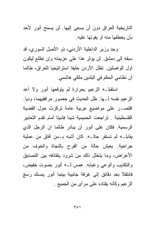 ‫ﺍﻟﺘﺎﺭﻴﺨﻴﺔ ﺍﻟﻌﺭﺍﻕ ﺩﻭﻥ ﺃﻥ ﻴﺴﻌﻰ ﺇﻟﻴﻬﺎ. ﻟﻥ ﻴﺴﻤﺢ ﺃﻨﻭﺭ ﻷﺤﺩ‬
                            ‫ﺒﺄﻥ ﻴﺨﻁﻔﻬﺎ ﻤﻨﻪ ﺃﻭ ﻴﻔﻭﺘﻬﺎ ﻋﻠﻴﻪ.‬

‫ﻭﺠﺩ ﻭﺯﻴﺭ ﺍﻟﺩﺍﺨﻠﻴﺔ ﺍﻷﺭﺩﻨﻲ، ﺫﻭ ﺍﻷﺼل ﺍﻟﺴﻭﺭﻱ، ﻗﺩ‬
‫ﺴﺒﻘﻪ ﺇﻟﻰ ﺩﻤﺸﻕ. ﻟﻥ ﻴﺅﺜﺭ ﻫﺫﺍ ﻋﻠﻰ ﻋﺯﻴﻤﺘﻪ ﻭﺇﻥ ﺘﻁﻠﻊ ﻟﻴﻜﻭﻥ‬
‫ﺃﻭل ﺍﻟﻭﺍﺼﻠﻴﻥ. ﺘﻅل ﺍﻷﺭﺩﻥ ﺤﻠﻴﻔﺎ ﺍﺴﺘﺭﺍﺘﻴﺠﻴﺎ ﻟﻠﻌﺭﺍﻕ، ﻁﺎﻟﻤﺎ‬
              ‫ﹰ‬          ‫ﹰ‬
                  ‫ﺃﻥ ﻨﻅﺎﻤﻲ ﺍﻟﺤﻜﻡ ﻓﻲ ﺍﻟﺒﻠﺩﻴﻥ ﻤﻠﻜﻲ ﻫﺎﺸﻤﻲ.‬

‫ﺍﺴﺘﻘﺒﻠـﻪ ﺍﻟﺯﻋﻴﻡ ﺒﺤﺭﺍﺭﺓ ﻟﻡ ﻴﺘﻭﻗﻌﻬﺎ ﺃﻨﻭﺭ ﻭﻻ ﺃﻋﺩ‬
‫ﺍﻟﺯﻋﻴﻡ ﻨﻔﺴﻪ ﻟـﻬﺎ. ﻅل ﺍﻟﺤﺩﻴﺙ ﻓﻲ ﺤﻀﻭﺭ ﻤﺭﺍﻓﻘﻴﻬﻤﺎ، ﻭﺩﻴﺎ.‬
 ‫ﹰ‬
‫ﺍﻗﺘﺼـﺭ ﻋﻠﻰ ﻤﻭﺍﻀﻴﻊ ﻋﺭﺒﻴﺔ ﻋﺎﻤﺔ ﺘﺭﻜﺯﺕ ﺤﻭل ﺍﻟﻘﻀﻴﺔ‬
‫ﺍﻟﻔﻠﺴﻁﻴﻨﻴﺔ . ﺘﺭﺍﺠﻌﺕ ﺍﻟﺤﻤﻴﻤﻴﺔ ﺸﻴﺌﺎ ﻓﺸﻴﺌﺎ ﺃﻤﺎﻡ ﺘﻘﺩﻡ ﺍﻟﺘﻌﺎﺒﻴﺭ‬
                   ‫ﹰ‬     ‫ﹰ‬
‫ﺍﻟﺭﺴﻤﻴﺔ. ﻓﻜﺎﻥ ﻋﻠﻰ ﺃﻨﻭﺭ ﺃﻥ ﻴﺒﺎﺩﺭ ﻁﺎﻟﻤﺎ ﺍﻥ ﺍﻟﺭﺠل ﺍﻟﺫﻱ‬
‫ﻴﻘﺎﺒﻠـﻪ ﻟﻡ ﺘﺴﺘﻘﺭ ﺤﺎﻟـﻪ. ﻜﺎﻥ ﺃﺸﺒﻪ ﺒـﻤﻥ ﺃﻓﺎﻕ ﻤﻥ ﻋﻤﻠﻴﺔ‬
‫ﺠﺭﺍﺤﻴﺔ. ﻴﻌﻴﺵ ﺤﺎﻟﺔ ﻤﻥ ﺍﻟﻔﺭﺡ ﺒﺎﻟﻨﺠﺎﺓ ﻭﺍﻟﺨﻭﻑ ﻤﻥ‬
‫ﺍﻷﻋﺭﺍﺽ، ﻭﻤﺎ ﻴﺘﺨﻠل ﺫﻟﻙ ﻤﻥ ﺸﺭﻭﺩ ﻴﺘﻘﺎﺫﻓﻪ ﺒﻴﻥ ﺍﻟﺘﺼﺩﻴﻕ‬
‫ﻭﺍﻟﺘﻜﺫﻴﺏ ﻭﺍﻟﻭﻋﻲ ﻭﻏﻴﺎﺒﻪ. ﻫﻤﺱ ﻟـﻪ ﺃﻨﻭﺭ ﺒﺼﻭﺕ ﺨﻔﻴﺽ،‬
‫ﻓﺎﻨﺘﻘﻼ ﺒﻌﺩ ﺩﻗﺎﺌﻕ ﺇﻟﻰ ﻏﺭﻓﺔ ﺠﺎﻨﺒﻴﺔ ﺒﻴﻨﻤﺎ ﺃﻨﻭﺭ ﻴﻤﺴﻙ ﺭﺴﻎ‬
                ‫ﺍﻟﺯﻋﻴﻡ ﻭﻜﺄﻨﻪ ﻴﻘﺘﺎﺩﻩ ﻋﻠﻰ ﻤﺭﺃﻯ ﻤﻥ ﺍﻟﺠﻤﻴﻊ .‬



                          ‫١٥٣‬
 