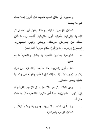 ‫ﺒـﻤﺠﺭﺩ ﺃﻥ ﺃﻏﻠﻕ ﺍﻟﺒﺎﺏ ﺨﻠﻔﻬﻤﺎ ﻗﺎل ﺃﻨﻭﺭ: ﺇﺤﻨﺎ ﻤﻌﻙ‬
                                         ‫ﺸﻭ ﻤﺎ ﻴﺤﺼل.‬

‫ﺘﺴﺎﺀل ﺍﻟﺯﻋﻴﻡ ﺒﺎﺴﺘﻴﺎﺀ: ﻭﻤﺎﺫﺍ ﻴﻤﻜﻥ ﺃﻥ ﻴﺤﺼل.؟.‬
‫ﻗﺎﻟـﻬﺎ ﺒﺎﻟﺘﺭﻜﻴﺔ، ﻓﺄﺠﺎﺒﻪ ﺃﻨﻭﺭ ﺒﺎﻟﺘﺭﻜﻴﺔ: ﺃﻗﺼﺩ ﺭﺒـﻤﺎ ﻜﺎﻥ‬
‫ﻫﻨﺎﻙ ﻤﻥ ﻴﻌﺎﺭﺽ ﺤﺭﻜﺘﻙ، ﻭﻴﻌﺘﺒﺭ ﺭﺌﻴﺱ ﺍﻟﺠﻤﻬﻭﺭﻴﺔ‬
       ‫ﺍﻟﻤﺨﻠﻭﻉ ﻭﺯﻤﺭﺘﻪ، ﻤﺎ ﻴﺯﺍﻟﻭﻥ ﺤﻜﺎﻡ ﺴﻭﺭﻴﺎ ﺍﻟﺸﺭﻋﻴﻴﻥ.‬

‫ﺍﻟﺸﺭﻋﻴﺔ ﻴﻤﻨﺤﻬﺎ ﺍﻟﺸﻌﺏ ﻴﺎ ﺒﺎﺸﺎ. ﻭﺍﻟﺸﻌﺏ ﻜﻠـﻪ‬              ‫-‬
                                          ‫ﻤﻌﻲ.‬

‫ﻋﻘﺏ ﺃﻨﻭﺭ ﺒﺎﻟﻌﺭﺒﻴﺔ: ﻫﺎﺩ ﻤﺎ ﺤﺩﺍ ﺒﺸﻙ ﻓﻴﻪ. ﻤﻥ ﻫﻴﻙ‬
‫ﺒﻘﺘﺭﺡ ﺍﻷﻤﻴﺭ ﻋﺒﺩ ﺍﻹﻟـﻪ ﺇﻨﻙ ﺘﺩﻕ ﺍﻟﺤﺩﻴﺩ ﻭﻫﻭ ﺤﺎﻤﻲ ﻭﺘﻌﻠﻨﻬﺎ‬
                                   ‫ﻤﻠﻜﻴﺔ ﻭﺘﻐﻴﺭ ﺍﻟﺩﺴﺘﻭﺭ.‬

‫ﻭﻤﻥ ﺍﻟﻤﻠﻙ .؟. ﻋﺒﺩ ﺍﻹﻟـﻪ!. ﺴﺄل ﺍﻟﺯﻋﻴﻡ ﺒﺎﻟﻔﺭﻨﺴﻴﺔ،‬        ‫-‬
‫ﻓﺭﺩ ﺃﻨﻭﺭ ﺒﺎﻻﻨﺠﻠﻴﺯﻴﺔ: ﻫﺫﺍ ﺃﻤﺭ ﻤﺘﺭﻭﻙ ﻟﻠﺸﻌﺏ ﻤﺜل ﻤﺎ ﻗﻠﺕ‬
                                                   ‫ﺠﻨﺭﺍل.‬

‫ﻭﺇﺫﺍ ﻜﺎﻥ ﺍﻟﺸﻌﺏ ﻻ ﻴﺭﻴﺩ ﺠﻤﻬﻭﺭﻴﺔ ﻭﻻ ﻤﻠﻜﻴﺔ؟...‬             ‫-‬
                         ‫ﺘﺴﺎﺀل ﺍﻟﺯﻋﻴﻡ ﺒﺎﻟﻔﺭﻨﺴﻴﺔ.‬



                         ‫٢٥٣‬
 