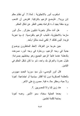 ‫ﺍﺴﺘﻐﺭﺏ ﺃﻨﻭﺭ ﺒﺎﻻﻨﺠﻠﻴﺯﻴﺔ : ﻟﻤﺎﺫﺍ.؟. ﺃﻱ ﻨﻅﺎﻡ ﺤﻜﻡ‬
‫ﺇﺫﻥ ﻴﺭﻴﺩ؟.. ﻓﺄﻭﻀﺢ ﺍﻟﺯﻋﻴﻡ ﺒﺎﻟﺘﺭﻜﻴﺔ: ﺍﻓﺘﺭﺽ ﺃﻥ ﺍﻟﺸﻌﺏ‬
   ‫ﻴﺭﻴﺩ ﻤﻨﻘﺫﺍ ﻴﻌﻴﺩ ﻟـﻪ ﻜﺭﺍﻤﺘﻪ ﺒﻐﺽ ﺍﻟﻨﻅﺭ ﻋﻥ ﺸﻜل ﺍﻟﺤﻜﻡ.‬
                                           ‫ﹰ‬

‫ﻫل ﺃﻨﺕ ﻤﺘﺄﺜﺭ ﺒﺘﺠﺭﺒﺔ ﻨﺎﺒﻠﻴﻭﻥ ﺠﻨﺭﺍل.. ﺴﺄل ﺃﻨﻭﺭ‬             ‫-‬
‫ﻤﺎﺯﺤﺎ ﺒﺎﻻﻨﺠﻠﻴﺯﻴﺔ، ﻓﺄﺠﺎﺏ ﺍﻟﺯﻋﻴﻡ ﺒﺎﻟﻔﺭﻨﺴﻴﺔ: ﺇﻨـﻬﺎ ﺘﺠﺭﺒﺔ‬
                                                ‫ﹰ‬
              ‫ﻓﺭﻴﺩﺓ. ﺃﻟﻴﺱ ﻜﺫﻟﻙ ؟. ﻟﻜﻨﻲ ﻟﺴﺕ ﻤﺘﺄﺜﺭﺍ ﺒﺄﺤﺩ.‬
                    ‫ﹰ‬

‫ﺤﻴﻥ ﺨﺭﺠﺎ ﻤﻥ ﺍﻟﻐﺭﻓﺔ، ﻻﺤﻅ ﺍﻟﻤﻨﺘﻅﺭﻭﻥ ﺒﻭﻀﻭﺡ‬
‫ﺠﺩﻴﺔ ﻓﻲ ﻭﺠﻪ ﺍﻟﺯﻋﻴﻡ، ﻭﺭﺨﺎﻭﺓ ﻓﻲ ﻭﺠﻪ ﺃﻨﻭﺭ، ﺼﺭﺨﺕ‬
‫ﺒﺎﻟﺩﻫﺸﺔ ﻋﻨﺩﻤﺎ ﻓﺎﺠﺄ ﺍﻟﺯﻋﻴﻡ ﺍﻟﺠﻤﻴﻊ ﻭﻫﻭ ﻴﺨﺎﻁﺒﻬﻡ ﺒﺼﺭﺍﻤﺔ:‬
‫ﻁﻭل ﻋﻤﺭﻨﺎ ﻭﺍﻟﻌﺭﺍﻕ ﺒﻠﺩ ﻭﺍﺤﺩ، ﺸﻭ ﻤﺎ ﻜﺎﻥ ﺸﻜل ﺍﻟﺤﻜﻡ ﻓﻲ‬
                                                   ‫ﺍﻟﺒﻠﺩﻴﻥ.‬

‫ﻗﺎل ﺃﻨﻭﺭ ﻟﻠﻭﺼﻲ، ﺒﺄﻥ ﺴﻴﺩ ﺴﻭﺭﻴﺎ ﺍﻟﺠﺩﻴﺩ ﻤﻬﻭﻭﺱ‬
‫ﺒﺎﻟﻌﻅﻤﺔ ﺍﻟﻌﺴﻜﺭﻴﺔ ﺩﻭﻥ ﺃﻴﺔ ﺃﻓﻜﺎﺭ ﺴﻴﺎﺴﻴﺔ ﺃﻭ ﺍﺠﺘﻤﺎﻋﻴﺔ: ﺃﺨﻭﻨﺎ‬
         ‫ﻭﻻ ﺤﺒﺔ، ﻭﻤﻔﻜﺭ ﺤﺎﻟـﻪ ﻗﺒﺔ. ﻤﺼﺭﻭﻉ ﻋﻠﻰ ﺍﻵﺨﺭ.‬

                   ‫ﻫﺎﺩ ﺯﻴﻥ ﺇﻟﻨﺎ ﻭﺍﻻ ﻟﻠﻤﺼﺭﻴﻴﻥ .؟.‬         ‫-‬

‫ﺒﻌﺩﻫﺎ ﺍﻟﻌﻤﻠﻴﺔ ﺴﺨﻨﺔ، ﺴﻤﻭ ﺍﻷﻤﻴﺭ. ﻭﻫﺴﻪ ﺃﺨﻭﻨﺎ‬                ‫-‬
                             ‫ﺒﺤﺎﺠﺔ ﻟﻜﻠﻤﺔ ﺘﻁﻤﻴﻥ.‬

                         ‫٣٥٣‬
 